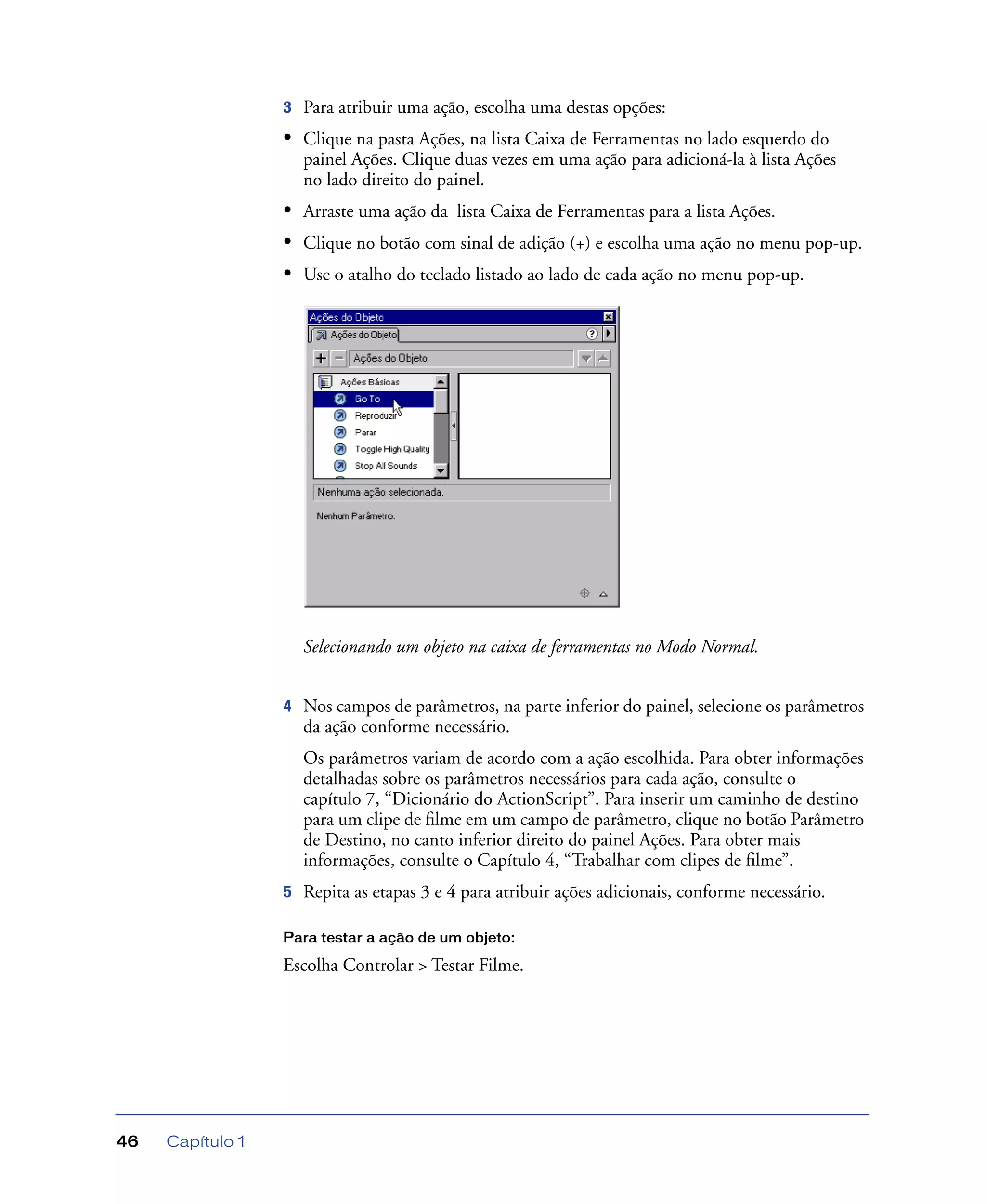 Capítulo 146
3 Para atribuir uma ação, escolha uma destas opções:
• Clique na pasta Ações, na lista Caixa de Ferramentas no lado esquerdo do
painel Ações. Clique duas vezes em uma ação para adicioná-la à lista Ações
no lado direito do painel.
• Arraste uma ação da lista Caixa de Ferramentas para a lista Ações.
• Clique no botão com sinal de adição (+) e escolha uma ação no menu pop-up.
• Use o atalho do teclado listado ao lado de cada ação no menu pop-up.
Selecionando um objeto na caixa de ferramentas no Modo Normal.
4 Nos campos de parâmetros, na parte inferior do painel, selecione os parâmetros
da ação conforme necessário.
Os parâmetros variam de acordo com a ação escolhida. Para obter informações
detalhadas sobre os parâmetros necessários para cada ação, consulte o
capítulo 7, “Dicionário do ActionScript”. Para inserir um caminho de destino
para um clipe de ﬁlme em um campo de parâmetro, clique no botão Parâmetro
de Destino, no canto inferior direito do painel Ações. Para obter mais
informações, consulte o Capítulo 4, “Trabalhar com clipes de ﬁlme”.
5 Repita as etapas 3 e 4 para atribuir ações adicionais, conforme necessário.
Para testar a ação de um objeto:
Escolha Controlar > Testar Filme.
 