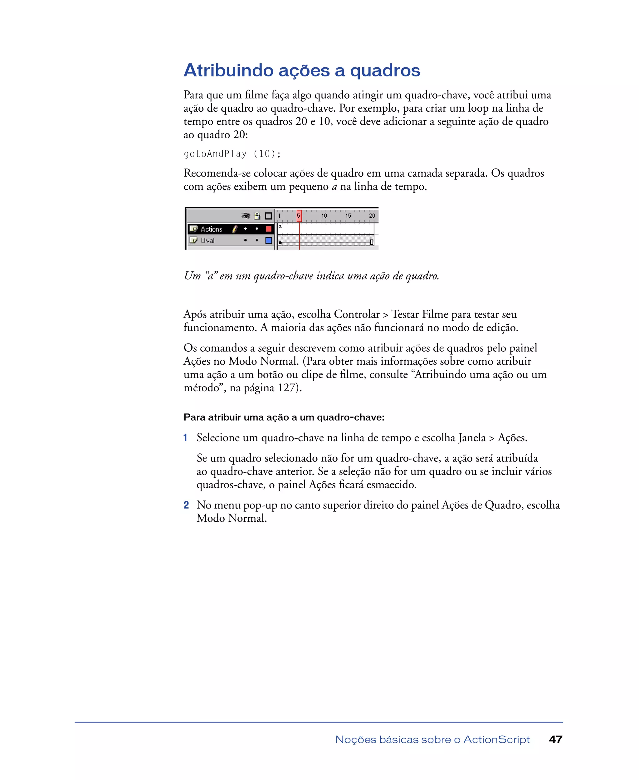 Noções básicas sobre o ActionScript 47
Atribuindo ações a quadros
Para que um ﬁlme faça algo quando atingir um quadro-chave, você atribui uma
ação de quadro ao quadro-chave. Por exemplo, para criar um loop na linha de
tempo entre os quadros 20 e 10, você deve adicionar a seguinte ação de quadro
ao quadro 20:
gotoAndPlay (10);
Recomenda-se colocar ações de quadro em uma camada separada. Os quadros
com ações exibem um pequeno a na linha de tempo.
Um “a” em um quadro-chave indica uma ação de quadro.
Após atribuir uma ação, escolha Controlar > Testar Filme para testar seu
funcionamento. A maioria das ações não funcionará no modo de edição.
Os comandos a seguir descrevem como atribuir ações de quadros pelo painel
Ações no Modo Normal. (Para obter mais informações sobre como atribuir
uma ação a um botão ou clipe de ﬁlme, consulte “Atribuindo uma ação ou um
método”, na página 127).
Para atribuir uma ação a um quadro-chave:
1 Selecione um quadro-chave na linha de tempo e escolha Janela > Ações.
Se um quadro selecionado não for um quadro-chave, a ação será atribuída
ao quadro-chave anterior. Se a seleção não for um quadro ou se incluir vários
quadros-chave, o painel Ações ﬁcará esmaecido.
2 No menu pop-up no canto superior direito do painel Ações de Quadro, escolha
Modo Normal.
 