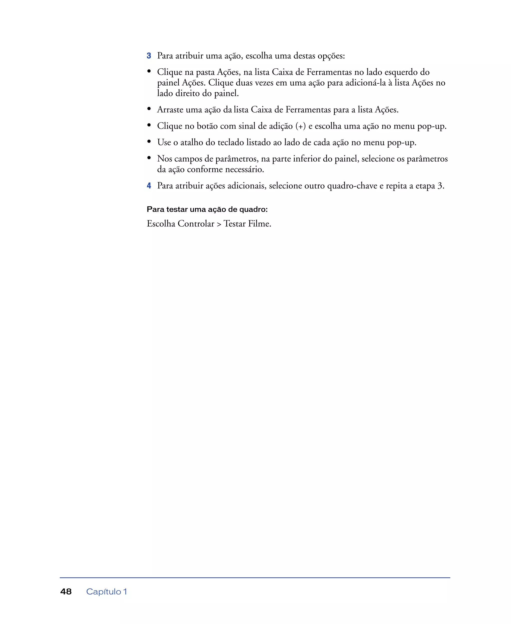 Capítulo 148
3 Para atribuir uma ação, escolha uma destas opções:
• Clique na pasta Ações, na lista Caixa de Ferramentas no lado esquerdo do
painel Ações. Clique duas vezes em uma ação para adicioná-la à lista Ações no
lado direito do painel.
• Arraste uma ação da lista Caixa de Ferramentas para a lista Ações.
• Clique no botão com sinal de adição (+) e escolha uma ação no menu pop-up.
• Use o atalho do teclado listado ao lado de cada ação no menu pop-up.
• Nos campos de parâmetros, na parte inferior do painel, selecione os parâmetros
da ação conforme necessário.
4 Para atribuir ações adicionais, selecione outro quadro-chave e repita a etapa 3.
Para testar uma ação de quadro:
Escolha Controlar > Testar Filme.
 