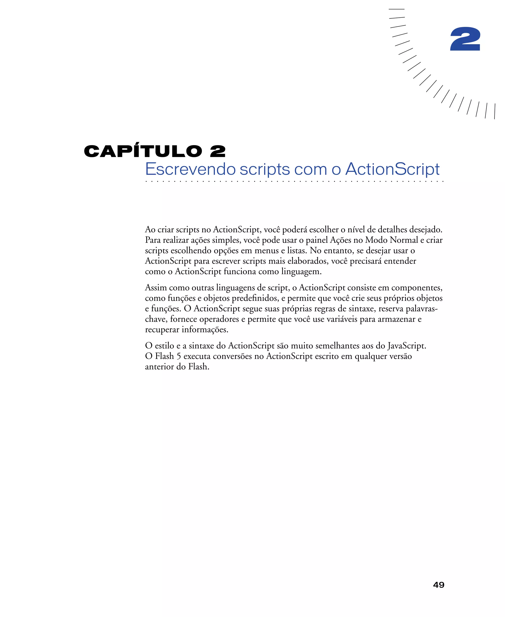 49
2
CAPÍTULO 2
. . . . . . . . . . . . . . . . . . . . . . . . . . . . . . . . . . . . . . . . . . . . . . . . . . . . . . . .. . . . . . . . . . . . . . . . . . . . . . . . . . . . . . . . . . . . . . . . . . . . . . . . . . . . .
Escrevendo scripts com o ActionScript
Ao criar scripts no ActionScript, você poderá escolher o nível de detalhes desejado.
Para realizar ações simples, você pode usar o painel Ações no Modo Normal e criar
scripts escolhendo opções em menus e listas. No entanto, se desejar usar o
ActionScript para escrever scripts mais elaborados, você precisará entender
como o ActionScript funciona como linguagem.
Assim como outras linguagens de script, o ActionScript consiste em componentes,
como funções e objetos predeﬁnidos, e permite que você crie seus próprios objetos
e funções. O ActionScript segue suas próprias regras de sintaxe, reserva palavras-
chave, fornece operadores e permite que você use variáveis para armazenar e
recuperar informações.
O estilo e a sintaxe do ActionScript são muito semelhantes aos do JavaScript.
O Flash 5 executa conversões no ActionScript escrito em qualquer versão
anterior do Flash.
 