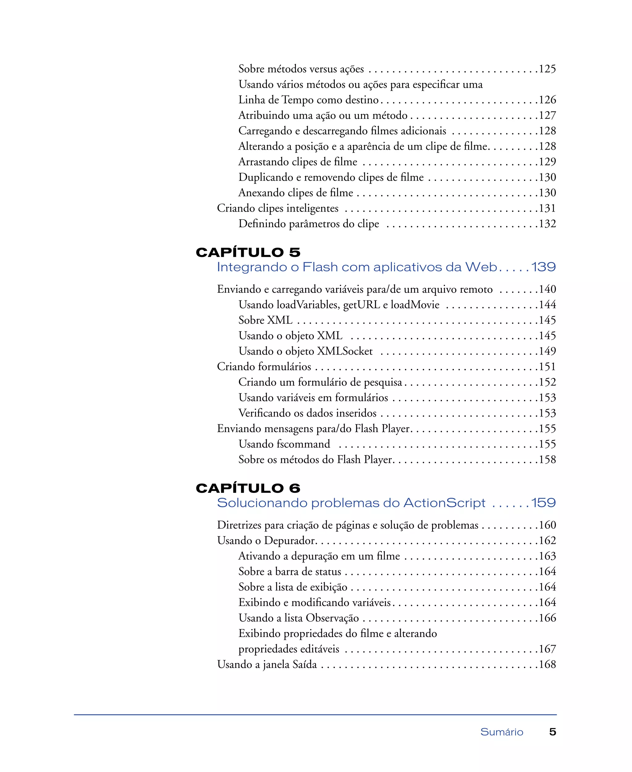Sumário 5
Sobre métodos versus ações . . . . . . . . . . . . . . . . . . . . . . . . . . . . .125
Usando vários métodos ou ações para especiﬁcar uma
Linha de Tempo como destino. . . . . . . . . . . . . . . . . . . . . . . . . . .126
Atribuindo uma ação ou um método . . . . . . . . . . . . . . . . . . . . . .127
Carregando e descarregando ﬁlmes adicionais . . . . . . . . . . . . . . .128
Alterando a posição e a aparência de um clipe de ﬁlme. . . . . . . . .128
Arrastando clipes de ﬁlme . . . . . . . . . . . . . . . . . . . . . . . . . . . . . .129
Duplicando e removendo clipes de ﬁlme . . . . . . . . . . . . . . . . . . .130
Anexando clipes de ﬁlme . . . . . . . . . . . . . . . . . . . . . . . . . . . . . . .130
Criando clipes inteligentes . . . . . . . . . . . . . . . . . . . . . . . . . . . . . . . . .131
Deﬁnindo parâmetros do clipe . . . . . . . . . . . . . . . . . . . . . . . . . .132
CAPÍTULO 5
Integrando o Flash com aplicativos da Web. . . . . 139
Enviando e carregando variáveis para/de um arquivo remoto . . . . . . .140
Usando loadVariables, getURL e loadMovie . . . . . . . . . . . . . . . .144
Sobre XML . . . . . . . . . . . . . . . . . . . . . . . . . . . . . . . . . . . . . . . . .145
Usando o objeto XML . . . . . . . . . . . . . . . . . . . . . . . . . . . . . . . .145
Usando o objeto XMLSocket . . . . . . . . . . . . . . . . . . . . . . . . . . .149
Criando formulários . . . . . . . . . . . . . . . . . . . . . . . . . . . . . . . . . . . . . .151
Criando um formulário de pesquisa . . . . . . . . . . . . . . . . . . . . . . .152
Usando variáveis em formulários . . . . . . . . . . . . . . . . . . . . . . . . .153
Veriﬁcando os dados inseridos . . . . . . . . . . . . . . . . . . . . . . . . . . .153
Enviando mensagens para/do Flash Player. . . . . . . . . . . . . . . . . . . . . .155
Usando fscommand . . . . . . . . . . . . . . . . . . . . . . . . . . . . . . . . . .155
Sobre os métodos do Flash Player. . . . . . . . . . . . . . . . . . . . . . . . .158
CAPÍTULO 6
Solucionando problemas do ActionScript . . . . . . 159
Diretrizes para criação de páginas e solução de problemas . . . . . . . . . .160
Usando o Depurador. . . . . . . . . . . . . . . . . . . . . . . . . . . . . . . . . . . . . .162
Ativando a depuração em um ﬁlme . . . . . . . . . . . . . . . . . . . . . . .163
Sobre a barra de status . . . . . . . . . . . . . . . . . . . . . . . . . . . . . . . . .164
Sobre a lista de exibição . . . . . . . . . . . . . . . . . . . . . . . . . . . . . . . .164
Exibindo e modiﬁcando variáveis. . . . . . . . . . . . . . . . . . . . . . . . .164
Usando a lista Observação . . . . . . . . . . . . . . . . . . . . . . . . . . . . . .166
Exibindo propriedades do ﬁlme e alterando
propriedades editáveis . . . . . . . . . . . . . . . . . . . . . . . . . . . . . . . . .167
Usando a janela Saída . . . . . . . . . . . . . . . . . . . . . . . . . . . . . . . . . . . . .168
 