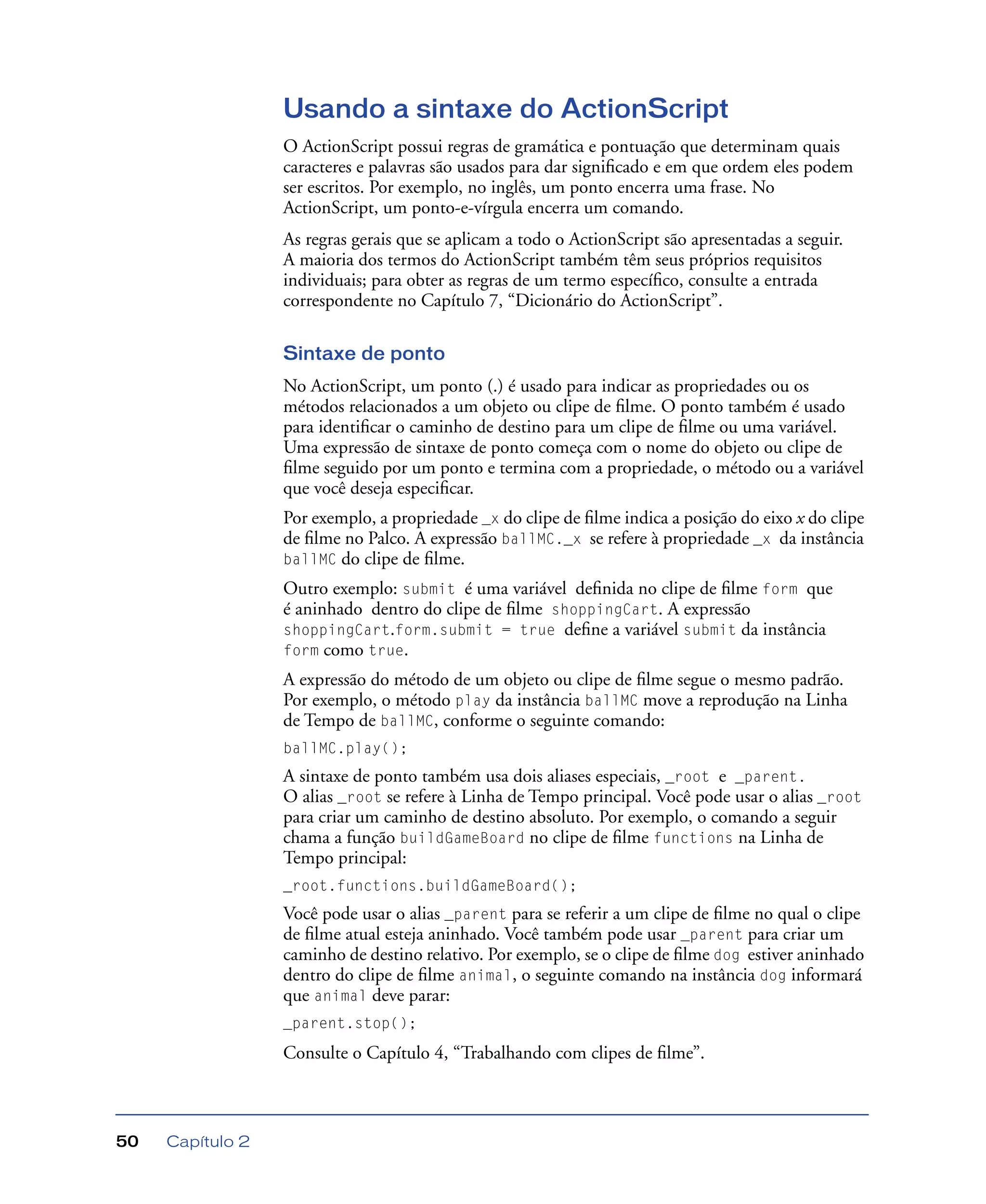 Capítulo 250
Usando a sintaxe do ActionScript
O ActionScript possui regras de gramática e pontuação que determinam quais
caracteres e palavras são usados para dar signiﬁcado e em que ordem eles podem
ser escritos. Por exemplo, no inglês, um ponto encerra uma frase. No
ActionScript, um ponto-e-vírgula encerra um comando.
As regras gerais que se aplicam a todo o ActionScript são apresentadas a seguir.
A maioria dos termos do ActionScript também têm seus próprios requisitos
individuais; para obter as regras de um termo especíﬁco, consulte a entrada
correspondente no Capítulo 7, “Dicionário do ActionScript”.
Sintaxe de ponto
No ActionScript, um ponto (.) é usado para indicar as propriedades ou os
métodos relacionados a um objeto ou clipe de ﬁlme. O ponto também é usado
para identiﬁcar o caminho de destino para um clipe de ﬁlme ou uma variável.
Uma expressão de sintaxe de ponto começa com o nome do objeto ou clipe de
ﬁlme seguido por um ponto e termina com a propriedade, o método ou a variável
que você deseja especiﬁcar.
Por exemplo, a propriedade _x do clipe de ﬁlme indica a posição do eixo x do clipe
de ﬁlme no Palco. A expressão ballMC._x se refere à propriedade _x da instância
ballMC do clipe de ﬁlme.
Outro exemplo: submit é uma variável deﬁnida no clipe de ﬁlme form que
é aninhado dentro do clipe de ﬁlme shoppingCart. A expressão
shoppingCart.form.submit = true deﬁne a variável submit da instância
form como true.
A expressão do método de um objeto ou clipe de ﬁlme segue o mesmo padrão.
Por exemplo, o método play da instância ballMC move a reprodução na Linha
de Tempo de ballMC, conforme o seguinte comando:
ballMC.play();
A sintaxe de ponto também usa dois aliases especiais, _root e _parent.
O alias _root se refere à Linha de Tempo principal. Você pode usar o alias _root
para criar um caminho de destino absoluto. Por exemplo, o comando a seguir
chama a função buildGameBoard no clipe de ﬁlme functions na Linha de
Tempo principal:
_root.functions.buildGameBoard();
Você pode usar o alias _parent para se referir a um clipe de ﬁlme no qual o clipe
de ﬁlme atual esteja aninhado. Você também pode usar _parent para criar um
caminho de destino relativo. Por exemplo, se o clipe de ﬁlme dog estiver aninhado
dentro do clipe de ﬁlme animal, o seguinte comando na instância dog informará
que animal deve parar:
_parent.stop();
Consulte o Capítulo 4, “Trabalhando com clipes de ﬁlme”.
 