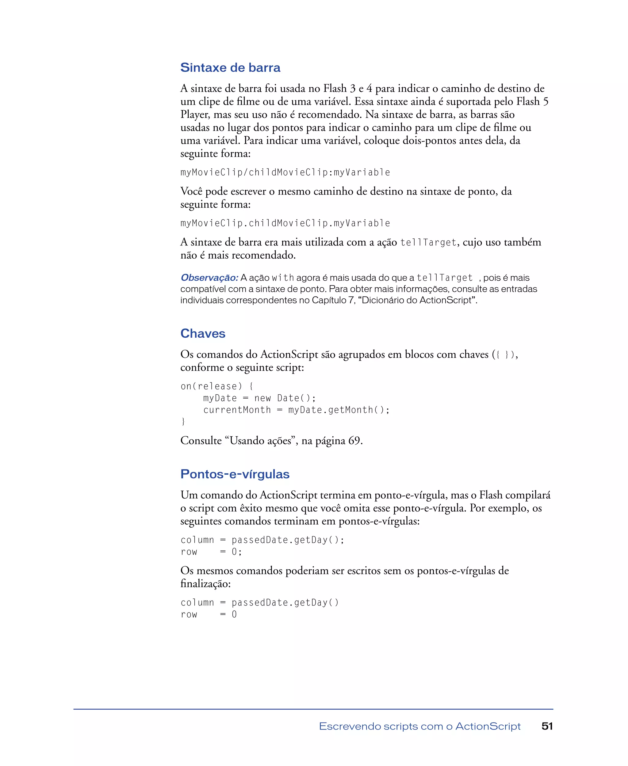 Escrevendo scripts com o ActionScript 51
Sintaxe de barra
A sintaxe de barra foi usada no Flash 3 e 4 para indicar o caminho de destino de
um clipe de ﬁlme ou de uma variável. Essa sintaxe ainda é suportada pelo Flash 5
Player, mas seu uso não é recomendado. Na sintaxe de barra, as barras são
usadas no lugar dos pontos para indicar o caminho para um clipe de ﬁlme ou
uma variável. Para indicar uma variável, coloque dois-pontos antes dela, da
seguinte forma:
myMovieClip/childMovieClip:myVariable
Você pode escrever o mesmo caminho de destino na sintaxe de ponto, da
seguinte forma:
myMovieClip.childMovieClip.myVariable
A sintaxe de barra era mais utilizada com a ação tellTarget, cujo uso também
não é mais recomendado.
Observação: A ação with agora é mais usada do que a tellTarget , pois é mais
compatível com a sintaxe de ponto. Para obter mais informações, consulte as entradas
individuais correspondentes no Capítulo 7, “Dicionário do ActionScript”.
Chaves
Os comandos do ActionScript são agrupados em blocos com chaves ({ }),
conforme o seguinte script:
on(release) {
myDate = new Date();
currentMonth = myDate.getMonth();
}
Consulte “Usando ações”, na página 69.
Pontos-e-vírgulas
Um comando do ActionScript termina em ponto-e-vírgula, mas o Flash compilará
o script com êxito mesmo que você omita esse ponto-e-vírgula. Por exemplo, os
seguintes comandos terminam em pontos-e-vírgulas:
column = passedDate.getDay();
row = 0;
Os mesmos comandos poderiam ser escritos sem os pontos-e-vírgulas de
ﬁnalização:
column = passedDate.getDay()
row = 0
 