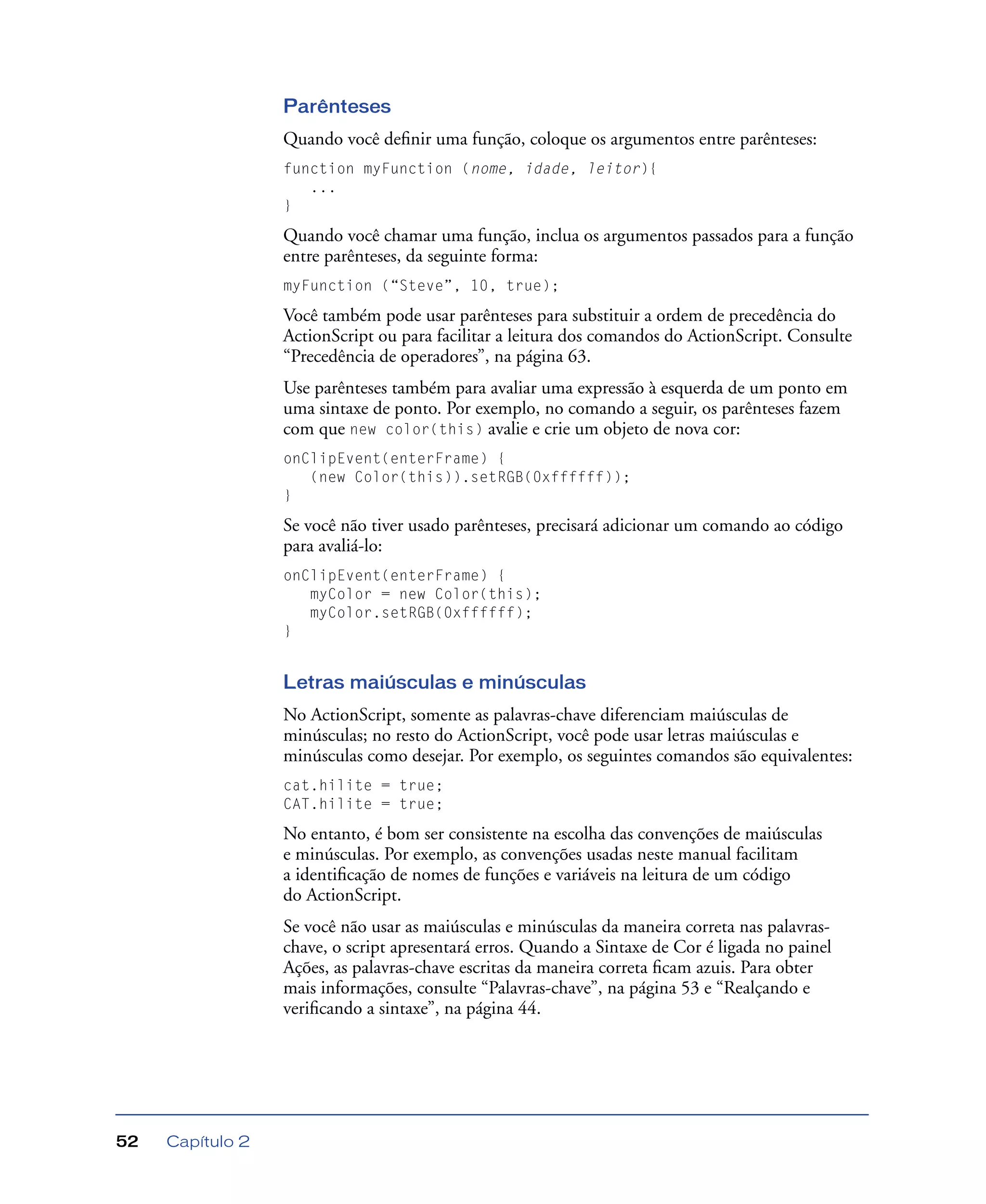 Capítulo 252
Parênteses
Quando você deﬁnir uma função, coloque os argumentos entre parênteses:
function myFunction (nome, idade, leitor){
...
}
Quando você chamar uma função, inclua os argumentos passados para a função
entre parênteses, da seguinte forma:
myFunction (“Steve”, 10, true);
Você também pode usar parênteses para substituir a ordem de precedência do
ActionScript ou para facilitar a leitura dos comandos do ActionScript. Consulte
“Precedência de operadores”, na página 63.
Use parênteses também para avaliar uma expressão à esquerda de um ponto em
uma sintaxe de ponto. Por exemplo, no comando a seguir, os parênteses fazem
com que new color(this) avalie e crie um objeto de nova cor:
onClipEvent(enterFrame) {
(new Color(this)).setRGB(0xffffff));
}
Se você não tiver usado parênteses, precisará adicionar um comando ao código
para avaliá-lo:
onClipEvent(enterFrame) {
myColor = new Color(this);
myColor.setRGB(0xffffff);
}
Letras maiúsculas e minúsculas
No ActionScript, somente as palavras-chave diferenciam maiúsculas de
minúsculas; no resto do ActionScript, você pode usar letras maiúsculas e
minúsculas como desejar. Por exemplo, os seguintes comandos são equivalentes:
cat.hilite = true;
CAT.hilite = true;
No entanto, é bom ser consistente na escolha das convenções de maiúsculas
e minúsculas. Por exemplo, as convenções usadas neste manual facilitam
a identiﬁcação de nomes de funções e variáveis na leitura de um código
do ActionScript.
Se você não usar as maiúsculas e minúsculas da maneira correta nas palavras-
chave, o script apresentará erros. Quando a Sintaxe de Cor é ligada no painel
Ações, as palavras-chave escritas da maneira correta ﬁcam azuis. Para obter
mais informações, consulte “Palavras-chave”, na página 53 e “Realçando e
veriﬁcando a sintaxe”, na página 44.
 