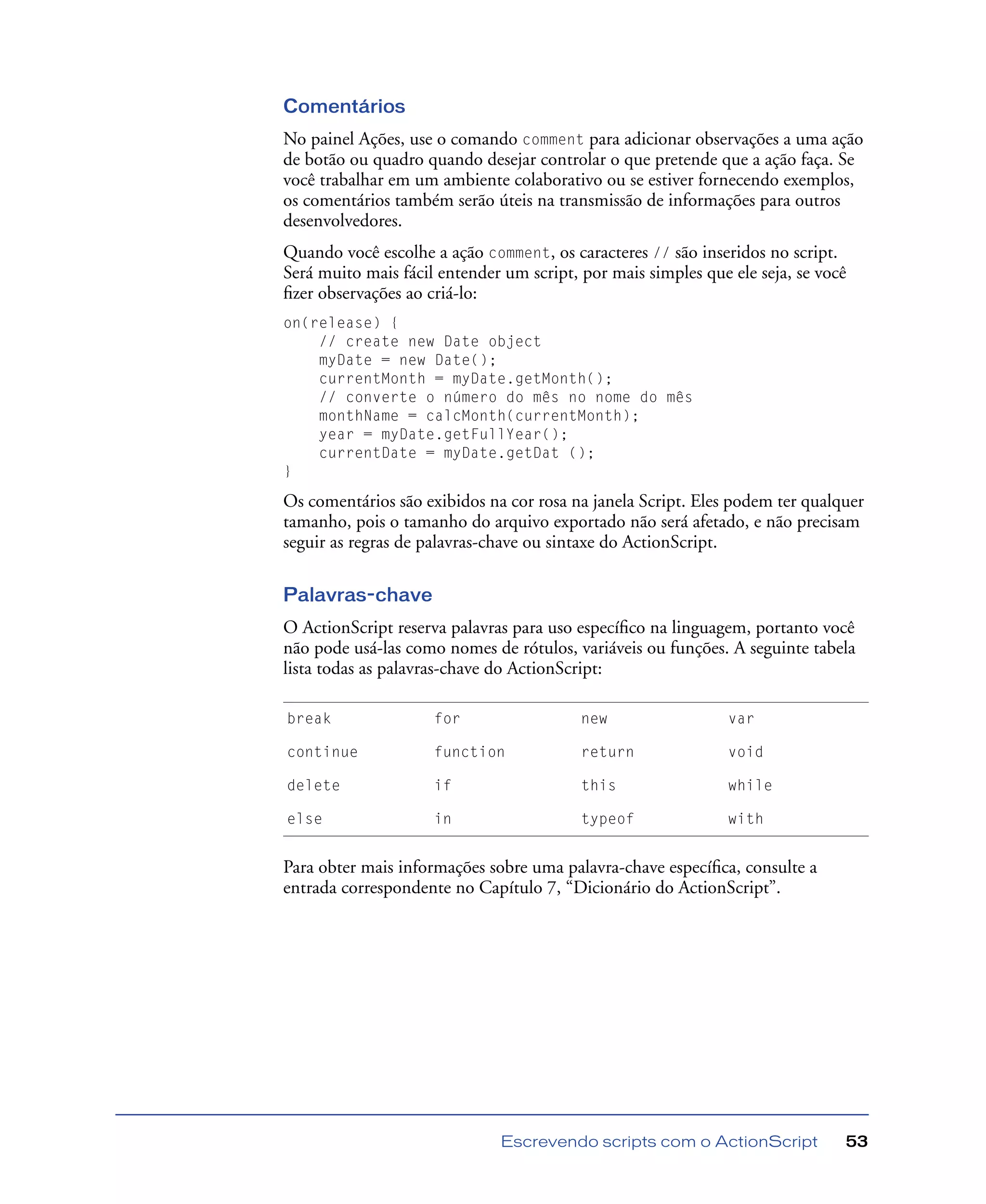 Escrevendo scripts com o ActionScript 53
Comentários
No painel Ações, use o comando comment para adicionar observações a uma ação
de botão ou quadro quando desejar controlar o que pretende que a ação faça. Se
você trabalhar em um ambiente colaborativo ou se estiver fornecendo exemplos,
os comentários também serão úteis na transmissão de informações para outros
desenvolvedores.
Quando você escolhe a ação comment, os caracteres // são inseridos no script.
Será muito mais fácil entender um script, por mais simples que ele seja, se você
ﬁzer observações ao criá-lo:
on(release) {
// create new Date object
myDate = new Date();
currentMonth = myDate.getMonth();
// converte o número do mês no nome do mês
monthName = calcMonth(currentMonth);
year = myDate.getFullYear();
currentDate = myDate.getDat ();
}
Os comentários são exibidos na cor rosa na janela Script. Eles podem ter qualquer
tamanho, pois o tamanho do arquivo exportado não será afetado, e não precisam
seguir as regras de palavras-chave ou sintaxe do ActionScript.
Palavras-chave
O ActionScript reserva palavras para uso especíﬁco na linguagem, portanto você
não pode usá-las como nomes de rótulos, variáveis ou funções. A seguinte tabela
lista todas as palavras-chave do ActionScript:
Para obter mais informações sobre uma palavra-chave especíﬁca, consulte a
entrada correspondente no Capítulo 7, “Dicionário do ActionScript”.
break for new var
continue function return void
delete if this while
else in typeof with
 