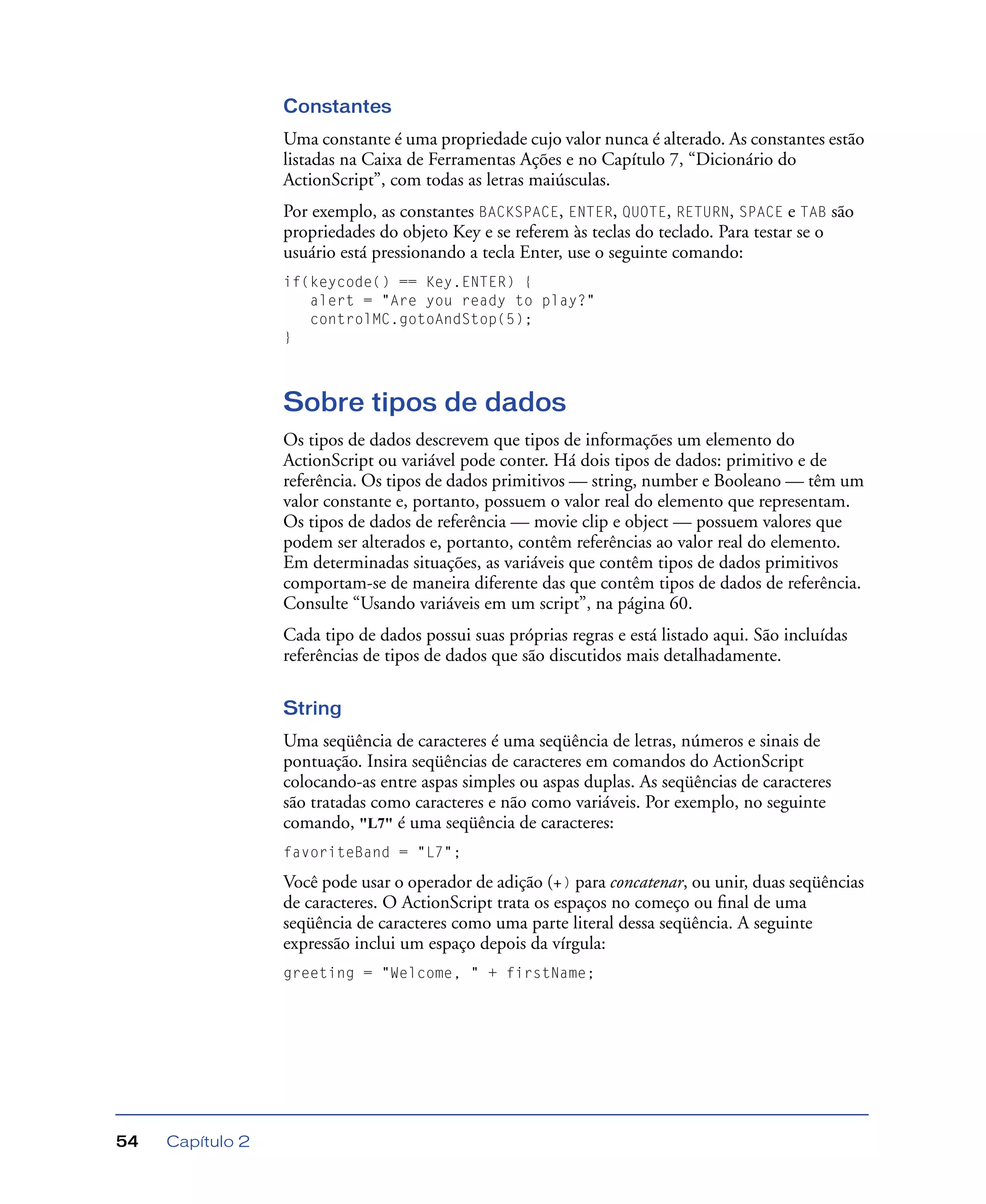 Capítulo 254
Constantes
Uma constante é uma propriedade cujo valor nunca é alterado. As constantes estão
listadas na Caixa de Ferramentas Ações e no Capítulo 7, “Dicionário do
ActionScript”, com todas as letras maiúsculas.
Por exemplo, as constantes BACKSPACE, ENTER, QUOTE, RETURN, SPACE e TAB são
propriedades do objeto Key e se referem às teclas do teclado. Para testar se o
usuário está pressionando a tecla Enter, use o seguinte comando:
if(keycode() == Key.ENTER) {
alert = "Are you ready to play?"
controlMC.gotoAndStop(5);
}
Sobre tipos de dados
Os tipos de dados descrevem que tipos de informações um elemento do
ActionScript ou variável pode conter. Há dois tipos de dados: primitivo e de
referência. Os tipos de dados primitivos — string, number e Booleano — têm um
valor constante e, portanto, possuem o valor real do elemento que representam.
Os tipos de dados de referência — movie clip e object — possuem valores que
podem ser alterados e, portanto, contêm referências ao valor real do elemento.
Em determinadas situações, as variáveis que contêm tipos de dados primitivos
comportam-se de maneira diferente das que contêm tipos de dados de referência.
Consulte “Usando variáveis em um script”, na página 60.
Cada tipo de dados possui suas próprias regras e está listado aqui. São incluídas
referências de tipos de dados que são discutidos mais detalhadamente.
String
Uma seqüência de caracteres é uma seqüência de letras, números e sinais de
pontuação. Insira seqüências de caracteres em comandos do ActionScript
colocando-as entre aspas simples ou aspas duplas. As seqüências de caracteres
são tratadas como caracteres e não como variáveis. Por exemplo, no seguinte
comando, "L7" é uma seqüência de caracteres:
favoriteBand = "L7";
Você pode usar o operador de adição (+) para concatenar, ou unir, duas seqüências
de caracteres. O ActionScript trata os espaços no começo ou ﬁnal de uma
seqüência de caracteres como uma parte literal dessa seqüência. A seguinte
expressão inclui um espaço depois da vírgula:
greeting = "Welcome, " + firstName;
 
