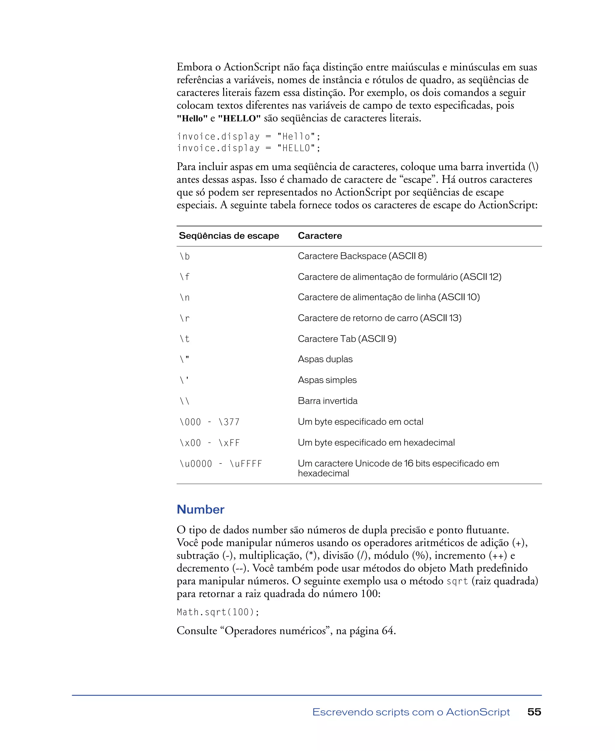 Escrevendo scripts com o ActionScript 55
Embora o ActionScript não faça distinção entre maiúsculas e minúsculas em suas
referências a variáveis, nomes de instância e rótulos de quadro, as seqüências de
caracteres literais fazem essa distinção. Por exemplo, os dois comandos a seguir
colocam textos diferentes nas variáveis de campo de texto especiﬁcadas, pois
"Hello" e "HELLO" são seqüências de caracteres literais.
invoice.display = "Hello";
invoice.display = "HELLO";
Para incluir aspas em uma seqüência de caracteres, coloque uma barra invertida ()
antes dessas aspas. Isso é chamado de caractere de “escape”. Há outros caracteres
que só podem ser representados no ActionScript por seqüências de escape
especiais. A seguinte tabela fornece todos os caracteres de escape do ActionScript:
Number
O tipo de dados number são números de dupla precisão e ponto ﬂutuante.
Você pode manipular números usando os operadores aritméticos de adição (+),
subtração (-), multiplicação, (*), divisão (/), módulo (%), incremento (++) e
decremento (--). Você também pode usar métodos do objeto Math predeﬁnido
para manipular números. O seguinte exemplo usa o método sqrt (raiz quadrada)
para retornar a raiz quadrada do número 100:
Math.sqrt(100);
Consulte “Operadores numéricos”, na página 64.
Seqüências de escape Caractere
b Caractere Backspace (ASCII 8)
f Caractere de alimentação de formulário (ASCII 12)
n Caractere de alimentação de linha (ASCII 10)
r Caractere de retorno de carro (ASCII 13)
t Caractere Tab (ASCII 9)
" Aspas duplas
' Aspas simples
 Barra invertida
000 - 377 Um byte especificado em octal
x00 - xFF Um byte especificado em hexadecimal
u0000 - uFFFF Um caractere Unicode de 16 bits especificado em
hexadecimal
 