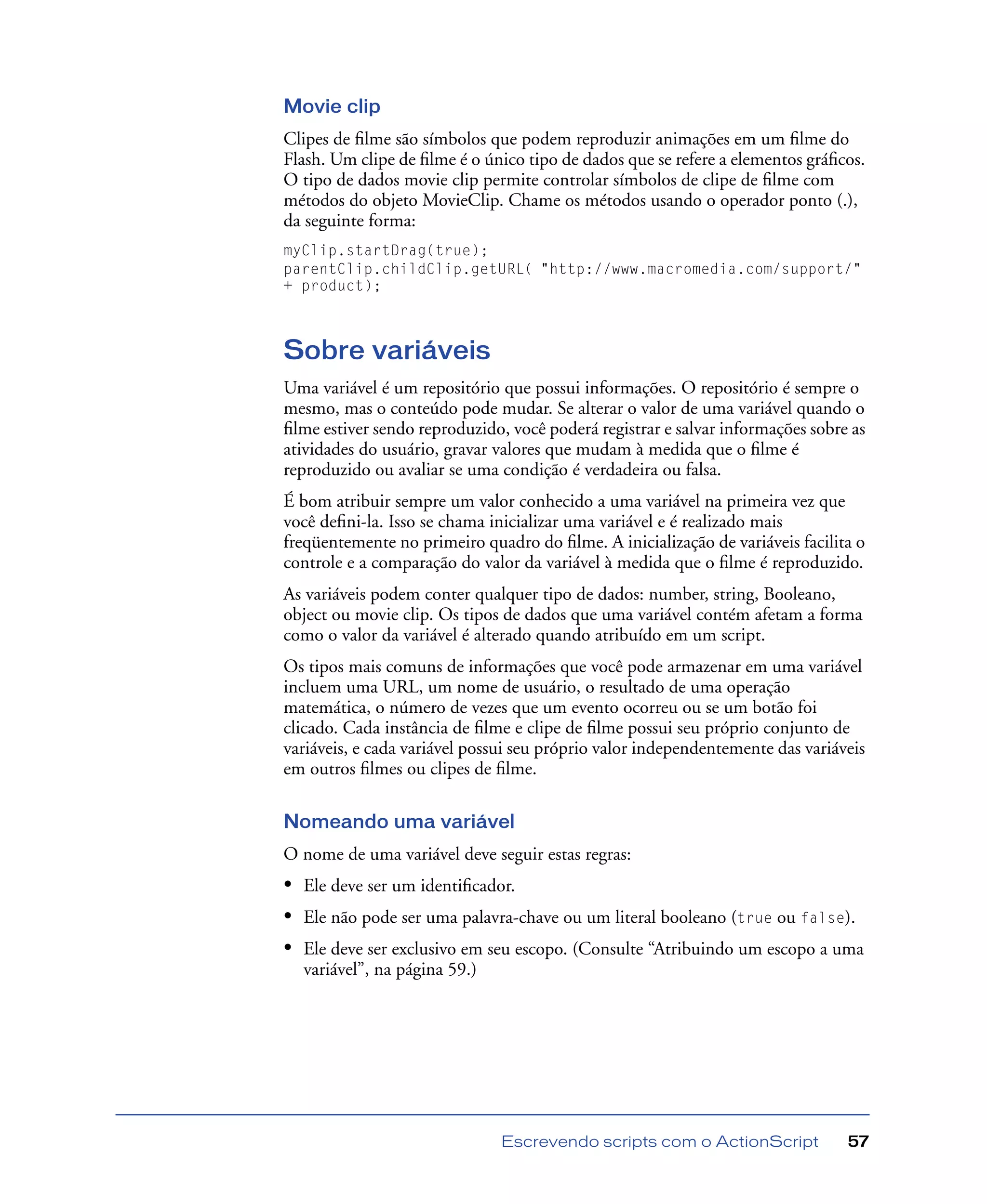 Escrevendo scripts com o ActionScript 57
Movie clip
Clipes de ﬁlme são símbolos que podem reproduzir animações em um ﬁlme do
Flash. Um clipe de ﬁlme é o único tipo de dados que se refere a elementos gráﬁcos.
O tipo de dados movie clip permite controlar símbolos de clipe de ﬁlme com
métodos do objeto MovieClip. Chame os métodos usando o operador ponto (.),
da seguinte forma:
myClip.startDrag(true);
parentClip.childClip.getURL( "http://www.macromedia.com/support/"
+ product);
Sobre variáveis
Uma variável é um repositório que possui informações. O repositório é sempre o
mesmo, mas o conteúdo pode mudar. Se alterar o valor de uma variável quando o
ﬁlme estiver sendo reproduzido, você poderá registrar e salvar informações sobre as
atividades do usuário, gravar valores que mudam à medida que o ﬁlme é
reproduzido ou avaliar se uma condição é verdadeira ou falsa.
É bom atribuir sempre um valor conhecido a uma variável na primeira vez que
você deﬁni-la. Isso se chama inicializar uma variável e é realizado mais
freqüentemente no primeiro quadro do ﬁlme. A inicialização de variáveis facilita o
controle e a comparação do valor da variável à medida que o ﬁlme é reproduzido.
As variáveis podem conter qualquer tipo de dados: number, string, Booleano,
object ou movie clip. Os tipos de dados que uma variável contém afetam a forma
como o valor da variável é alterado quando atribuído em um script.
Os tipos mais comuns de informações que você pode armazenar em uma variável
incluem uma URL, um nome de usuário, o resultado de uma operação
matemática, o número de vezes que um evento ocorreu ou se um botão foi
clicado. Cada instância de ﬁlme e clipe de ﬁlme possui seu próprio conjunto de
variáveis, e cada variável possui seu próprio valor independentemente das variáveis
em outros ﬁlmes ou clipes de ﬁlme.
Nomeando uma variável
O nome de uma variável deve seguir estas regras:
• Ele deve ser um identiﬁcador.
• Ele não pode ser uma palavra-chave ou um literal booleano (true ou false).
• Ele deve ser exclusivo em seu escopo. (Consulte “Atribuindo um escopo a uma
variável”, na página 59.)
 