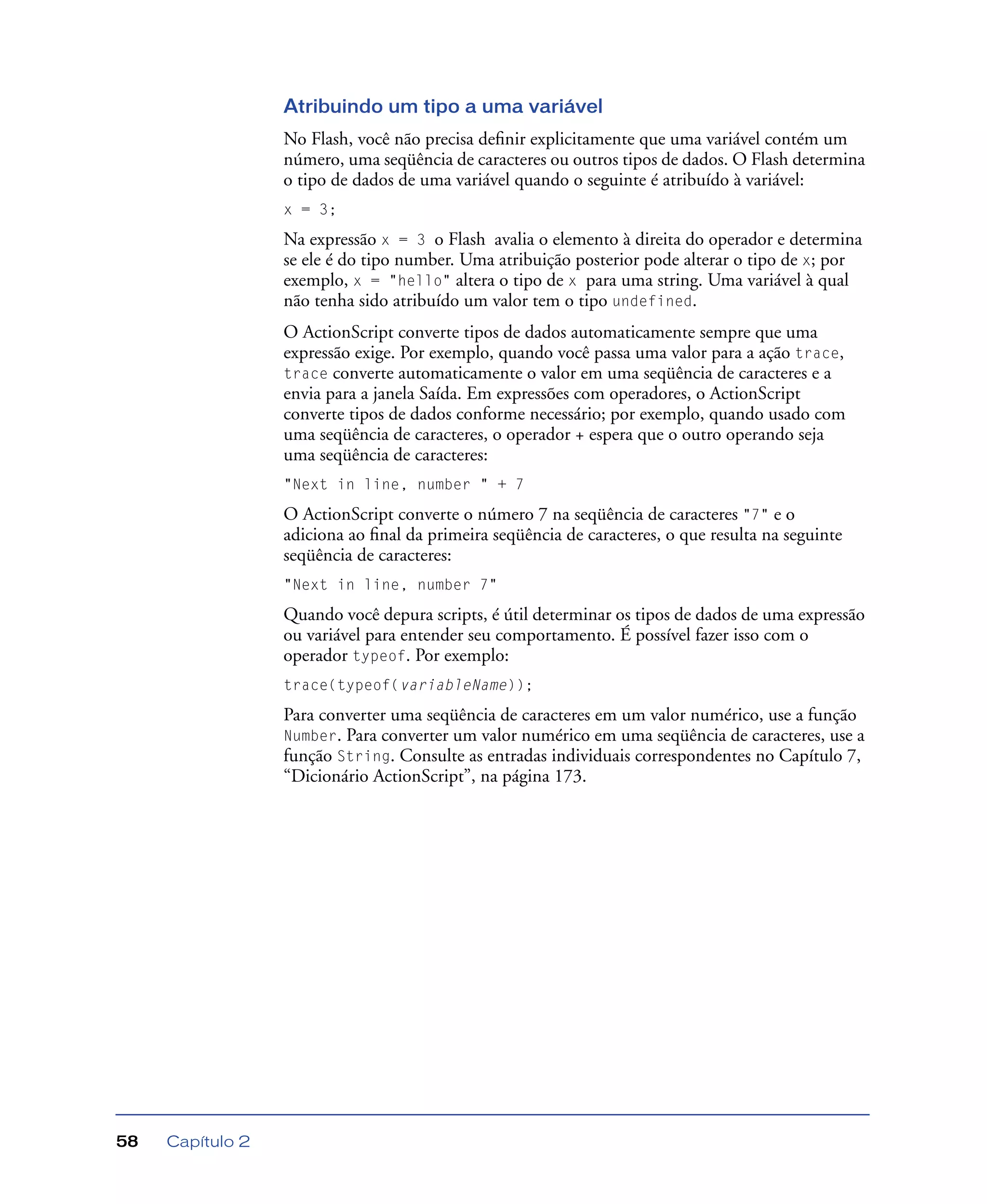Capítulo 258
Atribuindo um tipo a uma variável
No Flash, você não precisa deﬁnir explicitamente que uma variável contém um
número, uma seqüência de caracteres ou outros tipos de dados. O Flash determina
o tipo de dados de uma variável quando o seguinte é atribuído à variável:
x = 3;
Na expressão x = 3 o Flash avalia o elemento à direita do operador e determina
se ele é do tipo number. Uma atribuição posterior pode alterar o tipo de x; por
exemplo, x = "hello" altera o tipo de x para uma string. Uma variável à qual
não tenha sido atribuído um valor tem o tipo undefined.
O ActionScript converte tipos de dados automaticamente sempre que uma
expressão exige. Por exemplo, quando você passa uma valor para a ação trace,
trace converte automaticamente o valor em uma seqüência de caracteres e a
envia para a janela Saída. Em expressões com operadores, o ActionScript
converte tipos de dados conforme necessário; por exemplo, quando usado com
uma seqüência de caracteres, o operador + espera que o outro operando seja
uma seqüência de caracteres:
"Next in line, number " + 7
O ActionScript converte o número 7 na seqüência de caracteres "7" e o
adiciona ao ﬁnal da primeira seqüência de caracteres, o que resulta na seguinte
seqüência de caracteres:
"Next in line, number 7"
Quando você depura scripts, é útil determinar os tipos de dados de uma expressão
ou variável para entender seu comportamento. É possível fazer isso com o
operador typeof. Por exemplo:
trace(typeof(variableName));
Para converter uma seqüência de caracteres em um valor numérico, use a função
Number. Para converter um valor numérico em uma seqüência de caracteres, use a
função String. Consulte as entradas individuais correspondentes no Capítulo 7,
“Dicionário ActionScript”, na página 173.
 