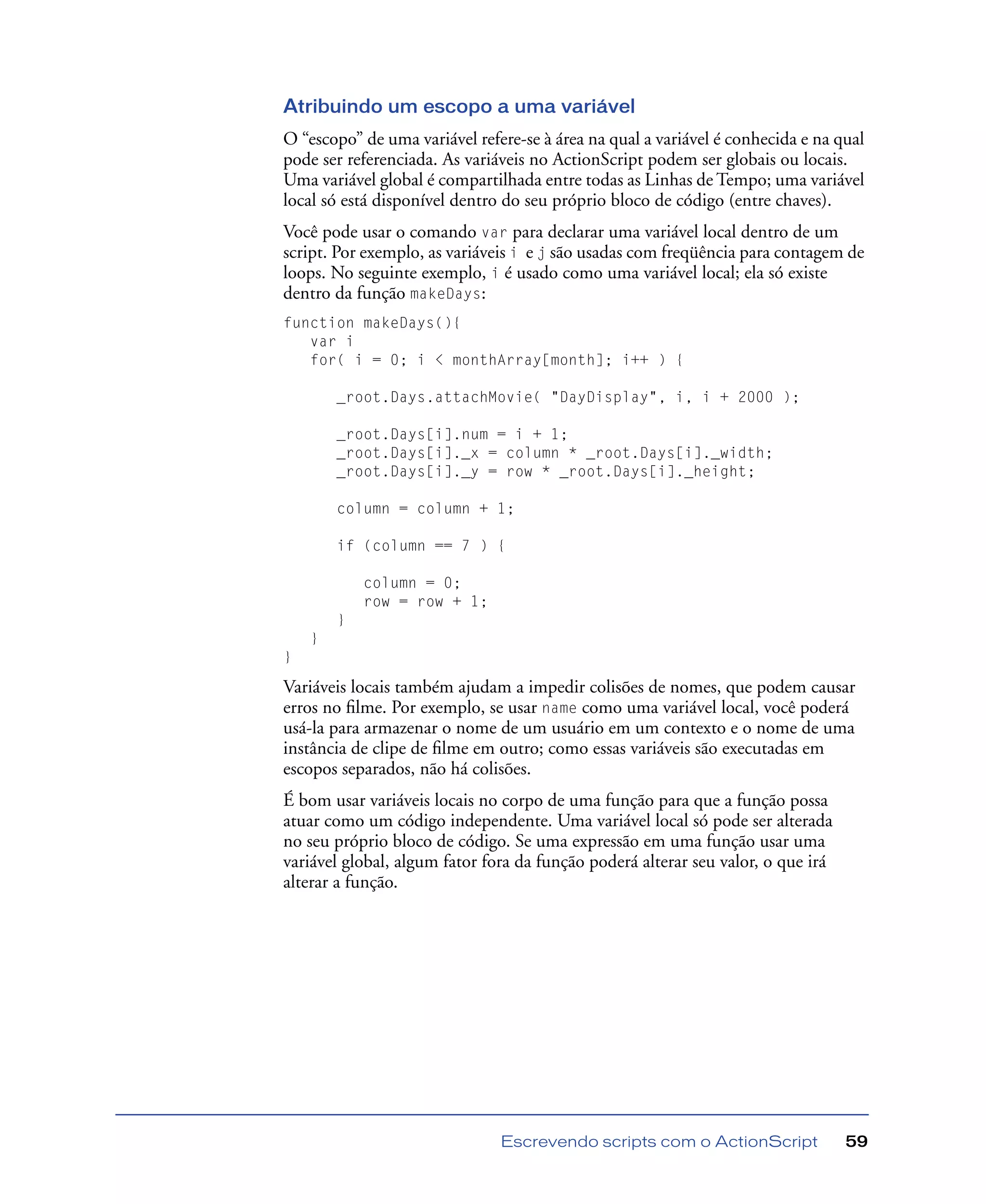 Escrevendo scripts com o ActionScript 59
Atribuindo um escopo a uma variável
O “escopo” de uma variável refere-se à área na qual a variável é conhecida e na qual
pode ser referenciada. As variáveis no ActionScript podem ser globais ou locais.
Uma variável global é compartilhada entre todas as Linhas de Tempo; uma variável
local só está disponível dentro do seu próprio bloco de código (entre chaves).
Você pode usar o comando var para declarar uma variável local dentro de um
script. Por exemplo, as variáveis i e j são usadas com freqüência para contagem de
loops. No seguinte exemplo, i é usado como uma variável local; ela só existe
dentro da função makeDays:
function makeDays(){
var i
for( i = 0; i < monthArray[month]; i++ ) {
_root.Days.attachMovie( "DayDisplay", i, i + 2000 );
_root.Days[i].num = i + 1;
_root.Days[i]._x = column * _root.Days[i]._width;
_root.Days[i]._y = row * _root.Days[i]._height;
column = column + 1;
if (column == 7 ) {
column = 0;
row = row + 1;
}
}
}
Variáveis locais também ajudam a impedir colisões de nomes, que podem causar
erros no ﬁlme. Por exemplo, se usar name como uma variável local, você poderá
usá-la para armazenar o nome de um usuário em um contexto e o nome de uma
instância de clipe de ﬁlme em outro; como essas variáveis são executadas em
escopos separados, não há colisões.
É bom usar variáveis locais no corpo de uma função para que a função possa
atuar como um código independente. Uma variável local só pode ser alterada
no seu próprio bloco de código. Se uma expressão em uma função usar uma
variável global, algum fator fora da função poderá alterar seu valor, o que irá
alterar a função.
 