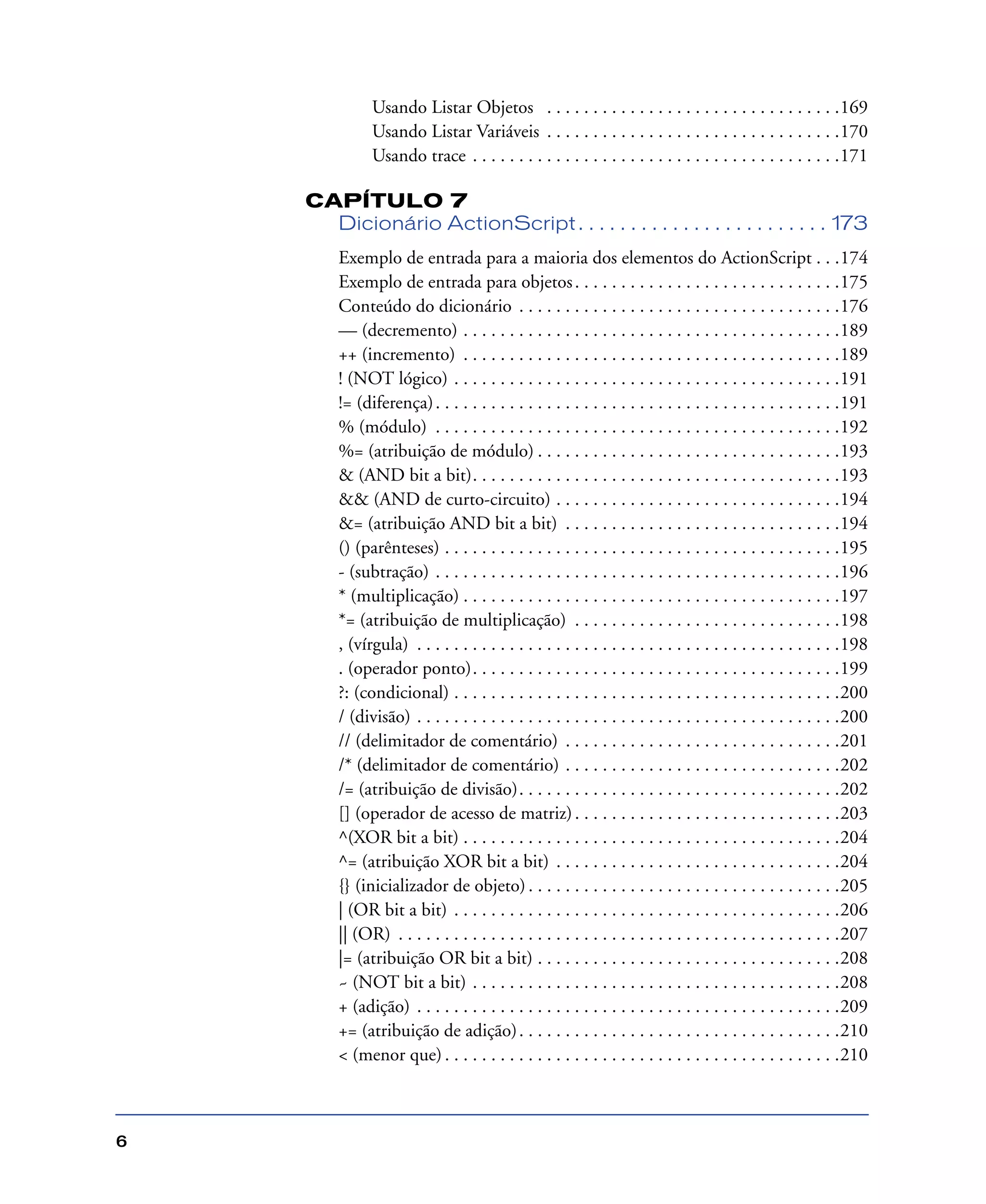 6
Usando Listar Objetos . . . . . . . . . . . . . . . . . . . . . . . . . . . . . . . .169
Usando Listar Variáveis . . . . . . . . . . . . . . . . . . . . . . . . . . . . . . . .170
Usando trace . . . . . . . . . . . . . . . . . . . . . . . . . . . . . . . . . . . . . . . .171
CAPÍTULO 7
Dicionário ActionScript. . . . . . . . . . . . . . . . . . . . . . . . 173
Exemplo de entrada para a maioria dos elementos do ActionScript . . .174
Exemplo de entrada para objetos. . . . . . . . . . . . . . . . . . . . . . . . . . . . .175
Conteúdo do dicionário . . . . . . . . . . . . . . . . . . . . . . . . . . . . . . . . . . .176
–– (decremento) . . . . . . . . . . . . . . . . . . . . . . . . . . . . . . . . . . . . . . . . .189
++ (incremento) . . . . . . . . . . . . . . . . . . . . . . . . . . . . . . . . . . . . . . . . .189
! (NOT lógico) . . . . . . . . . . . . . . . . . . . . . . . . . . . . . . . . . . . . . . . . . .191
!= (diferença). . . . . . . . . . . . . . . . . . . . . . . . . . . . . . . . . . . . . . . . . . . .191
% (módulo) . . . . . . . . . . . . . . . . . . . . . . . . . . . . . . . . . . . . . . . . . . . .192
%= (atribuição de módulo) . . . . . . . . . . . . . . . . . . . . . . . . . . . . . . . . .193
& (AND bit a bit). . . . . . . . . . . . . . . . . . . . . . . . . . . . . . . . . . . . . . . .193
&& (AND de curto-circuito) . . . . . . . . . . . . . . . . . . . . . . . . . . . . . . .194
&= (atribuição AND bit a bit) . . . . . . . . . . . . . . . . . . . . . . . . . . . . . .194
() (parênteses) . . . . . . . . . . . . . . . . . . . . . . . . . . . . . . . . . . . . . . . . . . .195
- (subtração) . . . . . . . . . . . . . . . . . . . . . . . . . . . . . . . . . . . . . . . . . . . .196
* (multiplicação) . . . . . . . . . . . . . . . . . . . . . . . . . . . . . . . . . . . . . . . . .197
*= (atribuição de multiplicação) . . . . . . . . . . . . . . . . . . . . . . . . . . . . .198
, (vírgula) . . . . . . . . . . . . . . . . . . . . . . . . . . . . . . . . . . . . . . . . . . . . . .198
. (operador ponto). . . . . . . . . . . . . . . . . . . . . . . . . . . . . . . . . . . . . . . .199
?: (condicional) . . . . . . . . . . . . . . . . . . . . . . . . . . . . . . . . . . . . . . . . . .200
/ (divisão) . . . . . . . . . . . . . . . . . . . . . . . . . . . . . . . . . . . . . . . . . . . . . .200
// (delimitador de comentário) . . . . . . . . . . . . . . . . . . . . . . . . . . . . . .201
/* (delimitador de comentário) . . . . . . . . . . . . . . . . . . . . . . . . . . . . . .202
/= (atribuição de divisão). . . . . . . . . . . . . . . . . . . . . . . . . . . . . . . . . . .202
[] (operador de acesso de matriz). . . . . . . . . . . . . . . . . . . . . . . . . . . . .203
^(XOR bit a bit) . . . . . . . . . . . . . . . . . . . . . . . . . . . . . . . . . . . . . . . . .204
^= (atribuição XOR bit a bit) . . . . . . . . . . . . . . . . . . . . . . . . . . . . . . .204
{} (inicializador de objeto). . . . . . . . . . . . . . . . . . . . . . . . . . . . . . . . . .205
| (OR bit a bit) . . . . . . . . . . . . . . . . . . . . . . . . . . . . . . . . . . . . . . . . . .206
|| (OR) . . . . . . . . . . . . . . . . . . . . . . . . . . . . . . . . . . . . . . . . . . . . . . . .207
|= (atribuição OR bit a bit) . . . . . . . . . . . . . . . . . . . . . . . . . . . . . . . . .208
~ (NOT bit a bit) . . . . . . . . . . . . . . . . . . . . . . . . . . . . . . . . . . . . . . . .208
+ (adição) . . . . . . . . . . . . . . . . . . . . . . . . . . . . . . . . . . . . . . . . . . . . . .209
+= (atribuição de adição). . . . . . . . . . . . . . . . . . . . . . . . . . . . . . . . . . .210
< (menor que) . . . . . . . . . . . . . . . . . . . . . . . . . . . . . . . . . . . . . . . . . . .210
 