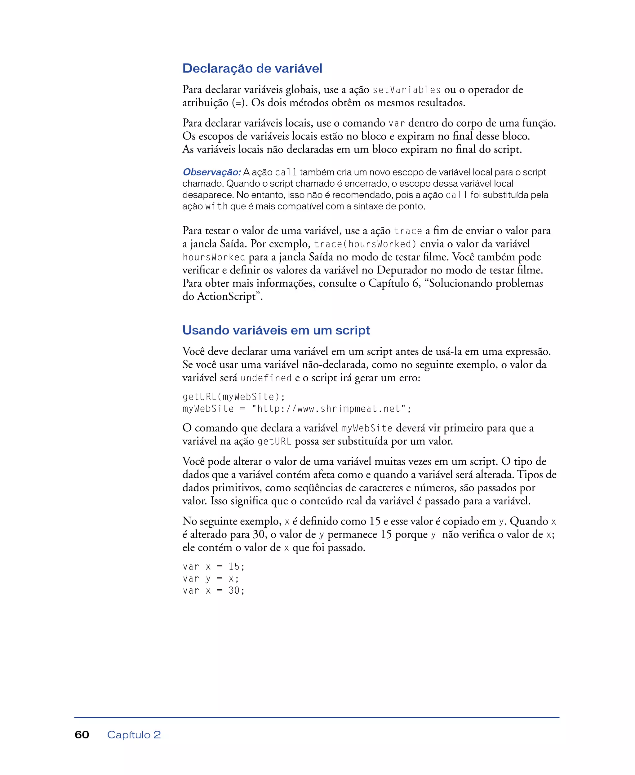 Capítulo 260
Declaração de variável
Para declarar variáveis globais, use a ação setVariables ou o operador de
atribuição (=). Os dois métodos obtêm os mesmos resultados.
Para declarar variáveis locais, use o comando var dentro do corpo de uma função.
Os escopos de variáveis locais estão no bloco e expiram no ﬁnal desse bloco.
As variáveis locais não declaradas em um bloco expiram no ﬁnal do script.
Observação: A ação cal1 também cria um novo escopo de variável local para o script
chamado. Quando o script chamado é encerrado, o escopo dessa variável local
desaparece. No entanto, isso não é recomendado, pois a ação call foi substituída pela
ação with que é mais compatível com a sintaxe de ponto.
Para testar o valor de uma variável, use a ação trace a ﬁm de enviar o valor para
a janela Saída. Por exemplo, trace(hoursWorked) envia o valor da variável
hoursWorked para a janela Saída no modo de testar ﬁlme. Você também pode
veriﬁcar e deﬁnir os valores da variável no Depurador no modo de testar ﬁlme.
Para obter mais informações, consulte o Capítulo 6, “Solucionando problemas
do ActionScript”.
Usando variáveis em um script
Você deve declarar uma variável em um script antes de usá-la em uma expressão.
Se você usar uma variável não-declarada, como no seguinte exemplo, o valor da
variável será undefined e o script irá gerar um erro:
getURL(myWebSite);
myWebSite = "http://www.shrimpmeat.net";
O comando que declara a variável myWebSite deverá vir primeiro para que a
variável na ação getURL possa ser substituída por um valor.
Você pode alterar o valor de uma variável muitas vezes em um script. O tipo de
dados que a variável contém afeta como e quando a variável será alterada. Tipos de
dados primitivos, como seqüências de caracteres e números, são passados por
valor. Isso signiﬁca que o conteúdo real da variável é passado para a variável.
No seguinte exemplo, x é deﬁnido como 15 e esse valor é copiado em y. Quando x
é alterado para 30, o valor de y permanece 15 porque y não veriﬁca o valor de x;
ele contém o valor de x que foi passado.
var x = 15;
var y = x;
var x = 30;
 