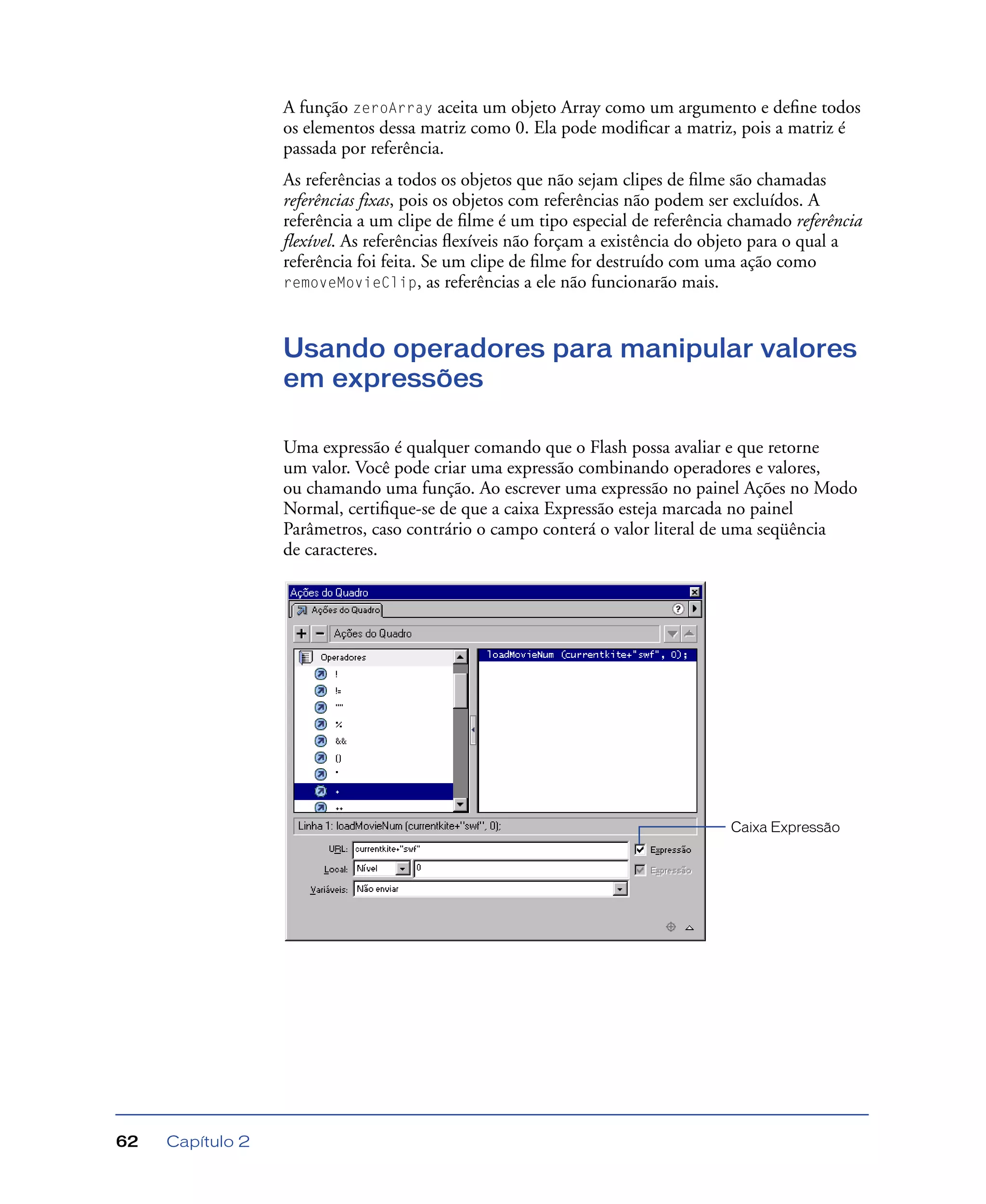 Capítulo 262
A função zeroArray aceita um objeto Array como um argumento e deﬁne todos
os elementos dessa matriz como 0. Ela pode modiﬁcar a matriz, pois a matriz é
passada por referência.
As referências a todos os objetos que não sejam clipes de ﬁlme são chamadas
referências fixas, pois os objetos com referências não podem ser excluídos. A
referência a um clipe de ﬁlme é um tipo especial de referência chamado referência
flexível. As referências ﬂexíveis não forçam a existência do objeto para o qual a
referência foi feita. Se um clipe de ﬁlme for destruído com uma ação como
removeMovieClip, as referências a ele não funcionarão mais.
Usando operadores para manipular valores
em expressões
Uma expressão é qualquer comando que o Flash possa avaliar e que retorne
um valor. Você pode criar uma expressão combinando operadores e valores,
ou chamando uma função. Ao escrever uma expressão no painel Ações no Modo
Normal, certiﬁque-se de que a caixa Expressão esteja marcada no painel
Parâmetros, caso contrário o campo conterá o valor literal de uma seqüência
de caracteres.
Caixa Expressão
 