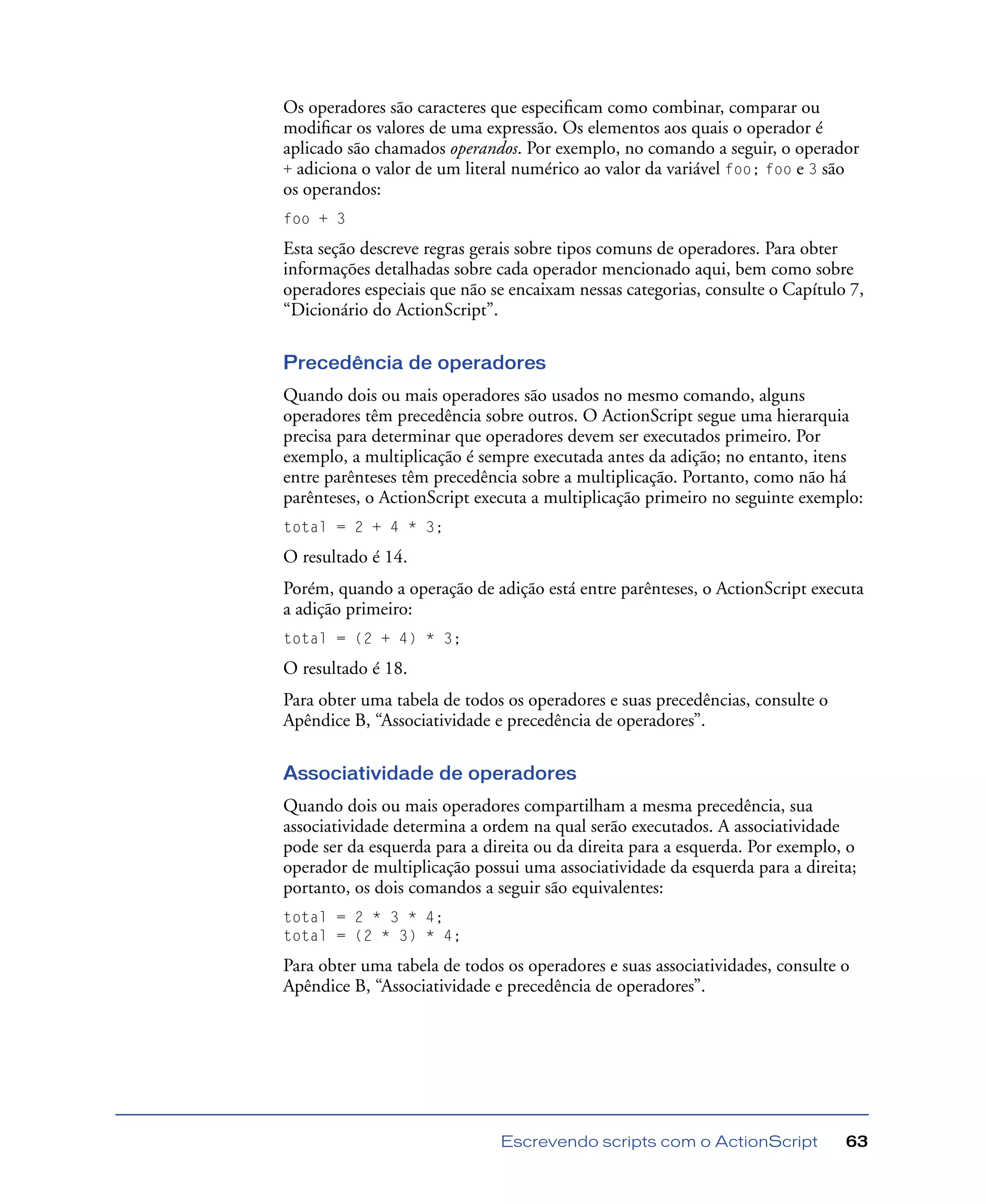 Escrevendo scripts com o ActionScript 63
Os operadores são caracteres que especiﬁcam como combinar, comparar ou
modiﬁcar os valores de uma expressão. Os elementos aos quais o operador é
aplicado são chamados operandos. Por exemplo, no comando a seguir, o operador
+ adiciona o valor de um literal numérico ao valor da variável foo; foo e 3 são
os operandos:
foo + 3
Esta seção descreve regras gerais sobre tipos comuns de operadores. Para obter
informações detalhadas sobre cada operador mencionado aqui, bem como sobre
operadores especiais que não se encaixam nessas categorias, consulte o Capítulo 7,
“Dicionário do ActionScript”.
Precedência de operadores
Quando dois ou mais operadores são usados no mesmo comando, alguns
operadores têm precedência sobre outros. O ActionScript segue uma hierarquia
precisa para determinar que operadores devem ser executados primeiro. Por
exemplo, a multiplicação é sempre executada antes da adição; no entanto, itens
entre parênteses têm precedência sobre a multiplicação. Portanto, como não há
parênteses, o ActionScript executa a multiplicação primeiro no seguinte exemplo:
total = 2 + 4 * 3;
O resultado é 14.
Porém, quando a operação de adição está entre parênteses, o ActionScript executa
a adição primeiro:
total = (2 + 4) * 3;
O resultado é 18.
Para obter uma tabela de todos os operadores e suas precedências, consulte o
Apêndice B, “Associatividade e precedência de operadores”.
Associatividade de operadores
Quando dois ou mais operadores compartilham a mesma precedência, sua
associatividade determina a ordem na qual serão executados. A associatividade
pode ser da esquerda para a direita ou da direita para a esquerda. Por exemplo, o
operador de multiplicação possui uma associatividade da esquerda para a direita;
portanto, os dois comandos a seguir são equivalentes:
total = 2 * 3 * 4;
total = (2 * 3) * 4;
Para obter uma tabela de todos os operadores e suas associatividades, consulte o
Apêndice B, “Associatividade e precedência de operadores”.
 