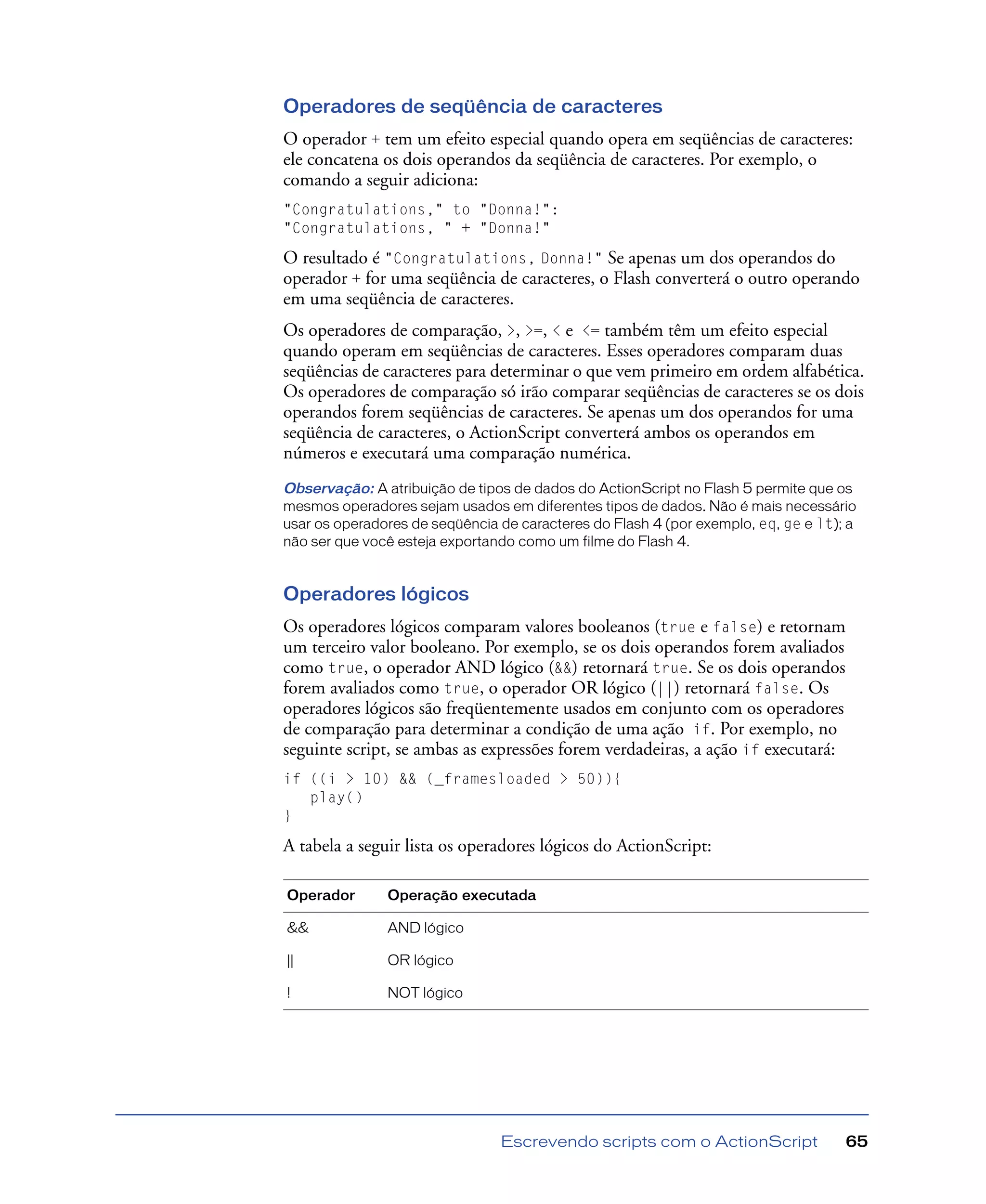 Escrevendo scripts com o ActionScript 65
Operadores de seqüência de caracteres
O operador + tem um efeito especial quando opera em seqüências de caracteres:
ele concatena os dois operandos da seqüência de caracteres. Por exemplo, o
comando a seguir adiciona:
"Congratulations," to "Donna!":
"Congratulations, " + "Donna!"
O resultado é "Congratulations, Donna!" Se apenas um dos operandos do
operador + for uma seqüência de caracteres, o Flash converterá o outro operando
em uma seqüência de caracteres.
Os operadores de comparação, >, >=, < e <= também têm um efeito especial
quando operam em seqüências de caracteres. Esses operadores comparam duas
seqüências de caracteres para determinar o que vem primeiro em ordem alfabética.
Os operadores de comparação só irão comparar seqüências de caracteres se os dois
operandos forem seqüências de caracteres. Se apenas um dos operandos for uma
seqüência de caracteres, o ActionScript converterá ambos os operandos em
números e executará uma comparação numérica.
Observação: A atribuição de tipos de dados do ActionScript no Flash 5 permite que os
mesmos operadores sejam usados em diferentes tipos de dados. Não é mais necessário
usar os operadores de seqüência de caracteres do Flash 4 (por exemplo, eq, ge e lt); a
não ser que você esteja exportando como um filme do Flash 4.
Operadores lógicos
Os operadores lógicos comparam valores booleanos (true e false) e retornam
um terceiro valor booleano. Por exemplo, se os dois operandos forem avaliados
como true, o operador AND lógico (&&) retornará true. Se os dois operandos
forem avaliados como true, o operador OR lógico (||) retornará false. Os
operadores lógicos são freqüentemente usados em conjunto com os operadores
de comparação para determinar a condição de uma ação if. Por exemplo, no
seguinte script, se ambas as expressões forem verdadeiras, a ação if executará:
if ((i > 10) && (_framesloaded > 50)){
play()
}
A tabela a seguir lista os operadores lógicos do ActionScript:
Operador Operação executada
&& AND lógico
|| OR lógico
! NOT lógico
 