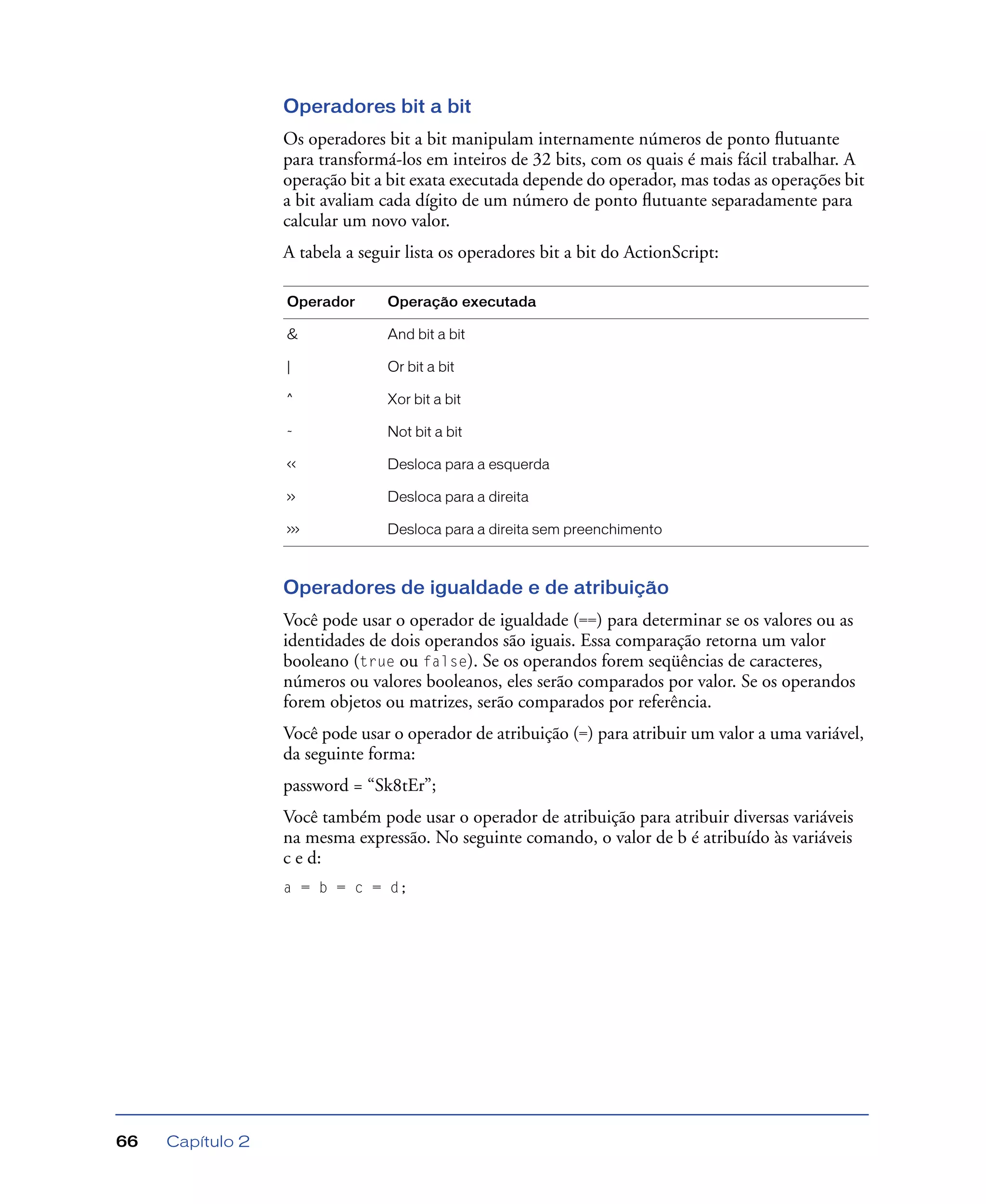 Capítulo 266
Operadores bit a bit
Os operadores bit a bit manipulam internamente números de ponto ﬂutuante
para transformá-los em inteiros de 32 bits, com os quais é mais fácil trabalhar. A
operação bit a bit exata executada depende do operador, mas todas as operações bit
a bit avaliam cada dígito de um número de ponto ﬂutuante separadamente para
calcular um novo valor.
A tabela a seguir lista os operadores bit a bit do ActionScript:
Operadores de igualdade e de atribuição
Você pode usar o operador de igualdade (==) para determinar se os valores ou as
identidades de dois operandos são iguais. Essa comparação retorna um valor
booleano (true ou false). Se os operandos forem seqüências de caracteres,
números ou valores booleanos, eles serão comparados por valor. Se os operandos
forem objetos ou matrizes, serão comparados por referência.
Você pode usar o operador de atribuição (=) para atribuir um valor a uma variável,
da seguinte forma:
password = “Sk8tEr”;
Você também pode usar o operador de atribuição para atribuir diversas variáveis
na mesma expressão. No seguinte comando, o valor de b é atribuído às variáveis
c e d:
a = b = c = d;
Operador Operação executada
& And bit a bit
| Or bit a bit
^ Xor bit a bit
~ Not bit a bit
<< Desloca para a esquerda
>> Desloca para a direita
>>> Desloca para a direita sem preenchimento
 