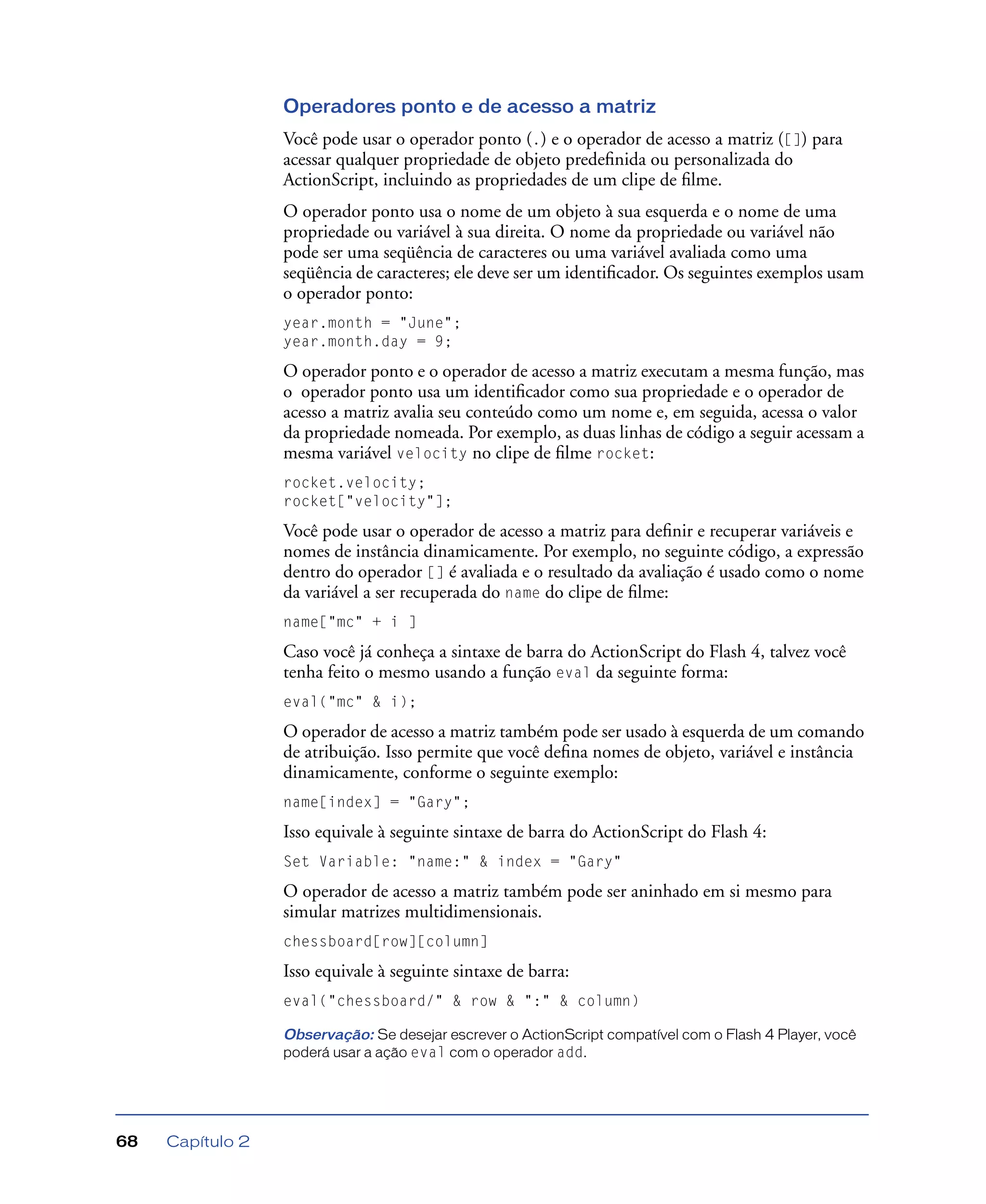 Capítulo 268
Operadores ponto e de acesso a matriz
Você pode usar o operador ponto (.) e o operador de acesso a matriz ([]) para
acessar qualquer propriedade de objeto predeﬁnida ou personalizada do
ActionScript, incluindo as propriedades de um clipe de ﬁlme.
O operador ponto usa o nome de um objeto à sua esquerda e o nome de uma
propriedade ou variável à sua direita. O nome da propriedade ou variável não
pode ser uma seqüência de caracteres ou uma variável avaliada como uma
seqüência de caracteres; ele deve ser um identiﬁcador. Os seguintes exemplos usam
o operador ponto:
year.month = "June";
year.month.day = 9;
O operador ponto e o operador de acesso a matriz executam a mesma função, mas
o operador ponto usa um identiﬁcador como sua propriedade e o operador de
acesso a matriz avalia seu conteúdo como um nome e, em seguida, acessa o valor
da propriedade nomeada. Por exemplo, as duas linhas de código a seguir acessam a
mesma variável velocity no clipe de ﬁlme rocket:
rocket.velocity;
rocket["velocity"];
Você pode usar o operador de acesso a matriz para deﬁnir e recuperar variáveis e
nomes de instância dinamicamente. Por exemplo, no seguinte código, a expressão
dentro do operador [] é avaliada e o resultado da avaliação é usado como o nome
da variável a ser recuperada do name do clipe de ﬁlme:
name["mc" + i ]
Caso você já conheça a sintaxe de barra do ActionScript do Flash 4, talvez você
tenha feito o mesmo usando a função eval da seguinte forma:
eval("mc" & i);
O operador de acesso a matriz também pode ser usado à esquerda de um comando
de atribuição. Isso permite que você deﬁna nomes de objeto, variável e instância
dinamicamente, conforme o seguinte exemplo:
name[index] = "Gary";
Isso equivale à seguinte sintaxe de barra do ActionScript do Flash 4:
Set Variable: "name:" & index = "Gary"
O operador de acesso a matriz também pode ser aninhado em si mesmo para
simular matrizes multidimensionais.
chessboard[row][column]
Isso equivale à seguinte sintaxe de barra:
eval("chessboard/" & row & ":" & column)
Observação: Se desejar escrever o ActionScript compatível com o Flash 4 Player, você
poderá usar a ação eval com o operador add.
 