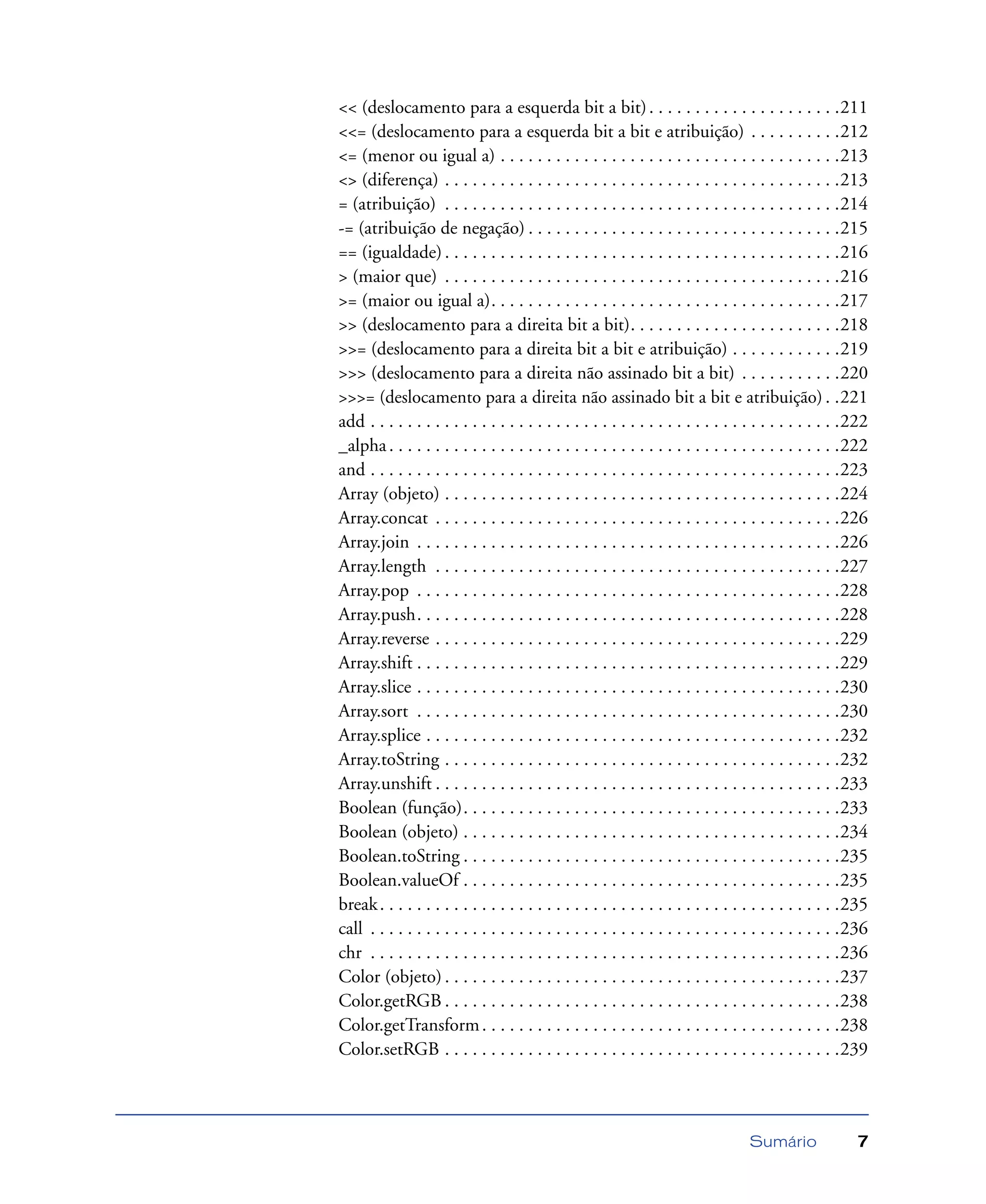 Sumário 7
<< (deslocamento para a esquerda bit a bit). . . . . . . . . . . . . . . . . . . . .211
<<= (deslocamento para a esquerda bit a bit e atribuição) . . . . . . . . . .212
<= (menor ou igual a) . . . . . . . . . . . . . . . . . . . . . . . . . . . . . . . . . . . . .213
<> (diferença) . . . . . . . . . . . . . . . . . . . . . . . . . . . . . . . . . . . . . . . . . . .213
= (atribuição) . . . . . . . . . . . . . . . . . . . . . . . . . . . . . . . . . . . . . . . . . . .214
-= (atribuição de negação) . . . . . . . . . . . . . . . . . . . . . . . . . . . . . . . . . .215
== (igualdade). . . . . . . . . . . . . . . . . . . . . . . . . . . . . . . . . . . . . . . . . . .216
> (maior que) . . . . . . . . . . . . . . . . . . . . . . . . . . . . . . . . . . . . . . . . . . .216
>= (maior ou igual a). . . . . . . . . . . . . . . . . . . . . . . . . . . . . . . . . . . . . .217
>> (deslocamento para a direita bit a bit). . . . . . . . . . . . . . . . . . . . . . .218
>>= (deslocamento para a direita bit a bit e atribuição) . . . . . . . . . . . .219
>>> (deslocamento para a direita não assinado bit a bit) . . . . . . . . . . .220
>>>= (deslocamento para a direita não assinado bit a bit e atribuição) . .221
add . . . . . . . . . . . . . . . . . . . . . . . . . . . . . . . . . . . . . . . . . . . . . . . . . . .222
_alpha. . . . . . . . . . . . . . . . . . . . . . . . . . . . . . . . . . . . . . . . . . . . . . . . .222
and . . . . . . . . . . . . . . . . . . . . . . . . . . . . . . . . . . . . . . . . . . . . . . . . . . .223
Array (objeto) . . . . . . . . . . . . . . . . . . . . . . . . . . . . . . . . . . . . . . . . . . .224
Array.concat . . . . . . . . . . . . . . . . . . . . . . . . . . . . . . . . . . . . . . . . . . . .226
Array.join . . . . . . . . . . . . . . . . . . . . . . . . . . . . . . . . . . . . . . . . . . . . . .226
Array.length . . . . . . . . . . . . . . . . . . . . . . . . . . . . . . . . . . . . . . . . . . . .227
Array.pop . . . . . . . . . . . . . . . . . . . . . . . . . . . . . . . . . . . . . . . . . . . . . .228
Array.push. . . . . . . . . . . . . . . . . . . . . . . . . . . . . . . . . . . . . . . . . . . . . .228
Array.reverse . . . . . . . . . . . . . . . . . . . . . . . . . . . . . . . . . . . . . . . . . . . .229
Array.shift . . . . . . . . . . . . . . . . . . . . . . . . . . . . . . . . . . . . . . . . . . . . . .229
Array.slice . . . . . . . . . . . . . . . . . . . . . . . . . . . . . . . . . . . . . . . . . . . . . .230
Array.sort . . . . . . . . . . . . . . . . . . . . . . . . . . . . . . . . . . . . . . . . . . . . . .230
Array.splice . . . . . . . . . . . . . . . . . . . . . . . . . . . . . . . . . . . . . . . . . . . . .232
Array.toString . . . . . . . . . . . . . . . . . . . . . . . . . . . . . . . . . . . . . . . . . . .232
Array.unshift . . . . . . . . . . . . . . . . . . . . . . . . . . . . . . . . . . . . . . . . . . . .233
Boolean (função). . . . . . . . . . . . . . . . . . . . . . . . . . . . . . . . . . . . . . . . .233
Boolean (objeto) . . . . . . . . . . . . . . . . . . . . . . . . . . . . . . . . . . . . . . . . .234
Boolean.toString . . . . . . . . . . . . . . . . . . . . . . . . . . . . . . . . . . . . . . . . .235
Boolean.valueOf . . . . . . . . . . . . . . . . . . . . . . . . . . . . . . . . . . . . . . . . .235
break. . . . . . . . . . . . . . . . . . . . . . . . . . . . . . . . . . . . . . . . . . . . . . . . . .235
call . . . . . . . . . . . . . . . . . . . . . . . . . . . . . . . . . . . . . . . . . . . . . . . . . . .236
chr . . . . . . . . . . . . . . . . . . . . . . . . . . . . . . . . . . . . . . . . . . . . . . . . . . .236
Color (objeto) . . . . . . . . . . . . . . . . . . . . . . . . . . . . . . . . . . . . . . . . . . .237
Color.getRGB . . . . . . . . . . . . . . . . . . . . . . . . . . . . . . . . . . . . . . . . . . .238
Color.getTransform. . . . . . . . . . . . . . . . . . . . . . . . . . . . . . . . . . . . . . .238
Color.setRGB . . . . . . . . . . . . . . . . . . . . . . . . . . . . . . . . . . . . . . . . . . .239
 