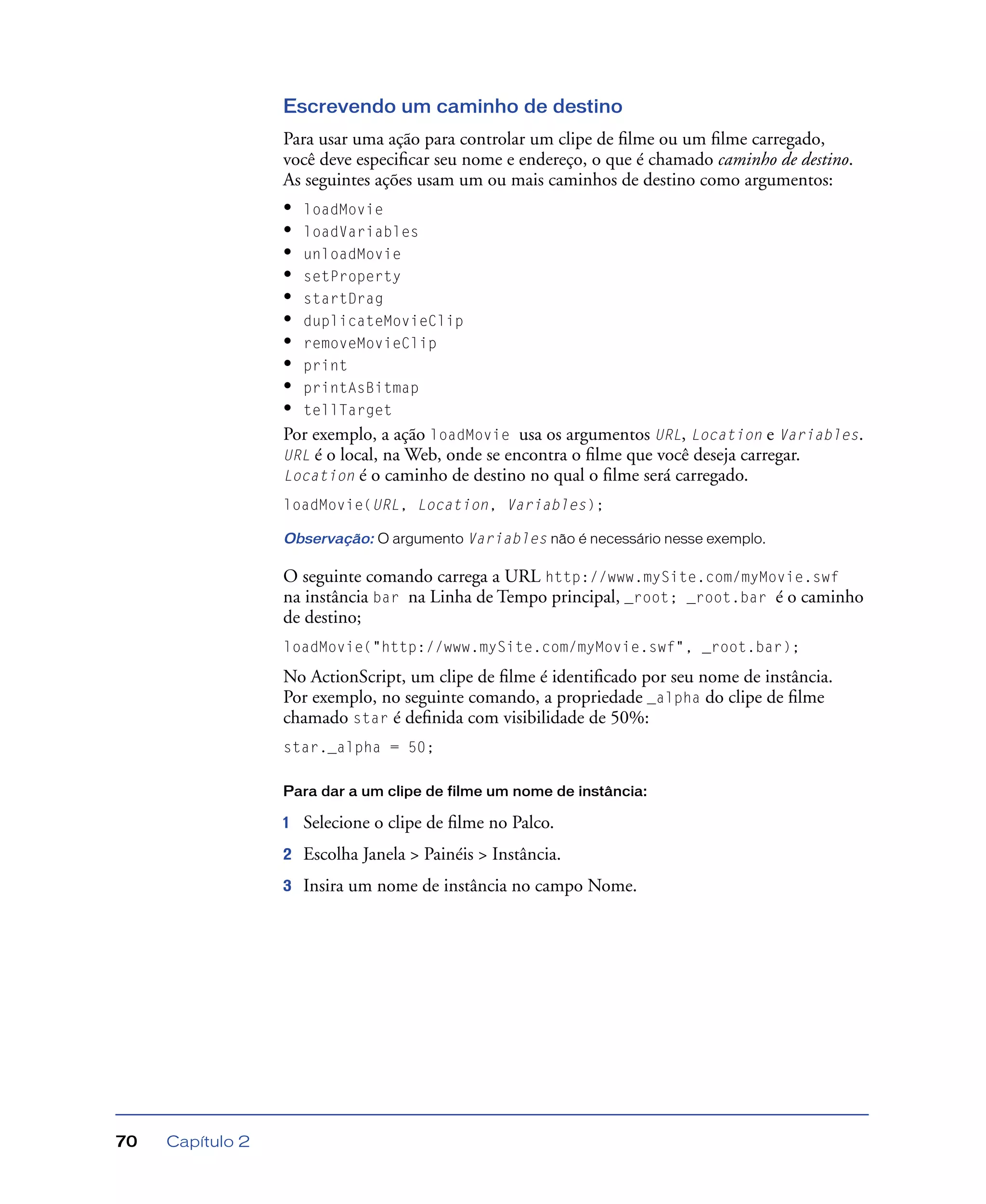 Capítulo 270
Escrevendo um caminho de destino
Para usar uma ação para controlar um clipe de ﬁlme ou um ﬁlme carregado,
você deve especiﬁcar seu nome e endereço, o que é chamado caminho de destino.
As seguintes ações usam um ou mais caminhos de destino como argumentos:
• loadMovie
• loadVariables
• unloadMovie
• setProperty
• startDrag
• duplicateMovieClip
• removeMovieClip
• print
• printAsBitmap
• tellTarget
Por exemplo, a ação loadMovie usa os argumentos URL, Location e Variables.
URL é o local, na Web, onde se encontra o ﬁlme que você deseja carregar.
Location é o caminho de destino no qual o ﬁlme será carregado.
loadMovie(URL, Location, Variables);
Observação: O argumento Variables não é necessário nesse exemplo.
O seguinte comando carrega a URL http://www.mySite.com/myMovie.swf
na instância bar na Linha de Tempo principal, _root; _root.bar é o caminho
de destino;
loadMovie("http://www.mySite.com/myMovie.swf", _root.bar);
No ActionScript, um clipe de ﬁlme é identiﬁcado por seu nome de instância.
Por exemplo, no seguinte comando, a propriedade _alpha do clipe de ﬁlme
chamado star é deﬁnida com visibilidade de 50%:
star._alpha = 50;
Para dar a um clipe de filme um nome de instância:
1 Selecione o clipe de ﬁlme no Palco.
2 Escolha Janela > Painéis > Instância.
3 Insira um nome de instância no campo Nome.
 