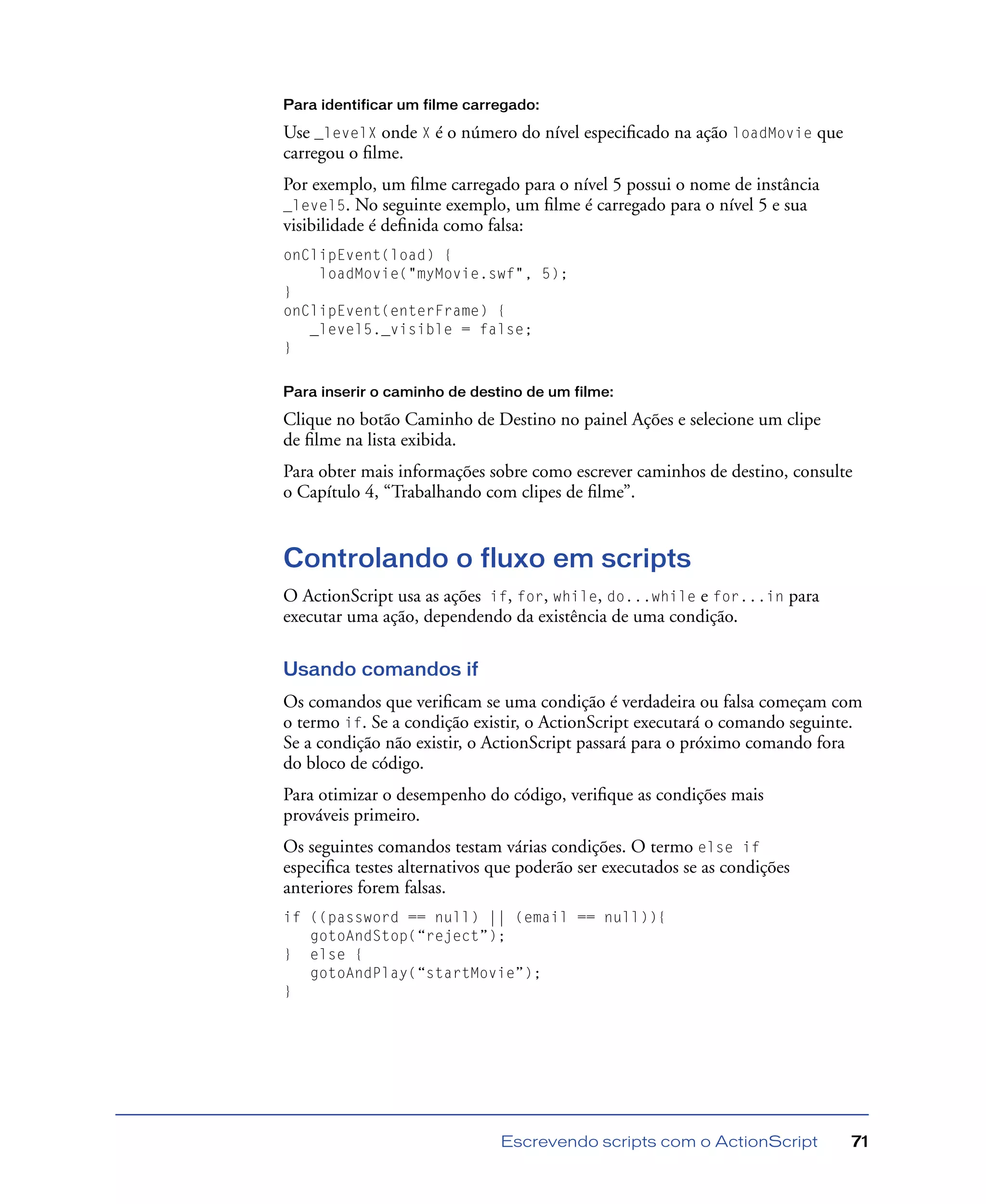 Escrevendo scripts com o ActionScript 71
Para identificar um filme carregado:
Use _levelX onde X é o número do nível especiﬁcado na ação loadMovie que
carregou o ﬁlme.
Por exemplo, um ﬁlme carregado para o nível 5 possui o nome de instância
_level5. No seguinte exemplo, um ﬁlme é carregado para o nível 5 e sua
visibilidade é deﬁnida como falsa:
onClipEvent(load) {
loadMovie("myMovie.swf", 5);
}
onClipEvent(enterFrame) {
_level5._visible = false;
}
Para inserir o caminho de destino de um filme:
Clique no botão Caminho de Destino no painel Ações e selecione um clipe
de ﬁlme na lista exibida.
Para obter mais informações sobre como escrever caminhos de destino, consulte
o Capítulo 4, “Trabalhando com clipes de ﬁlme”.
Controlando o fluxo em scripts
O ActionScript usa as ações if, for, while, do...while e for...in para
executar uma ação, dependendo da existência de uma condição.
Usando comandos if
Os comandos que veriﬁcam se uma condição é verdadeira ou falsa começam com
o termo if. Se a condição existir, o ActionScript executará o comando seguinte.
Se a condição não existir, o ActionScript passará para o próximo comando fora
do bloco de código.
Para otimizar o desempenho do código, veriﬁque as condições mais
prováveis primeiro.
Os seguintes comandos testam várias condições. O termo else if
especiﬁca testes alternativos que poderão ser executados se as condições
anteriores forem falsas.
if ((password == null) || (email == null)){
gotoAndStop(“reject”);
} else {
gotoAndPlay(“startMovie”);
}
 