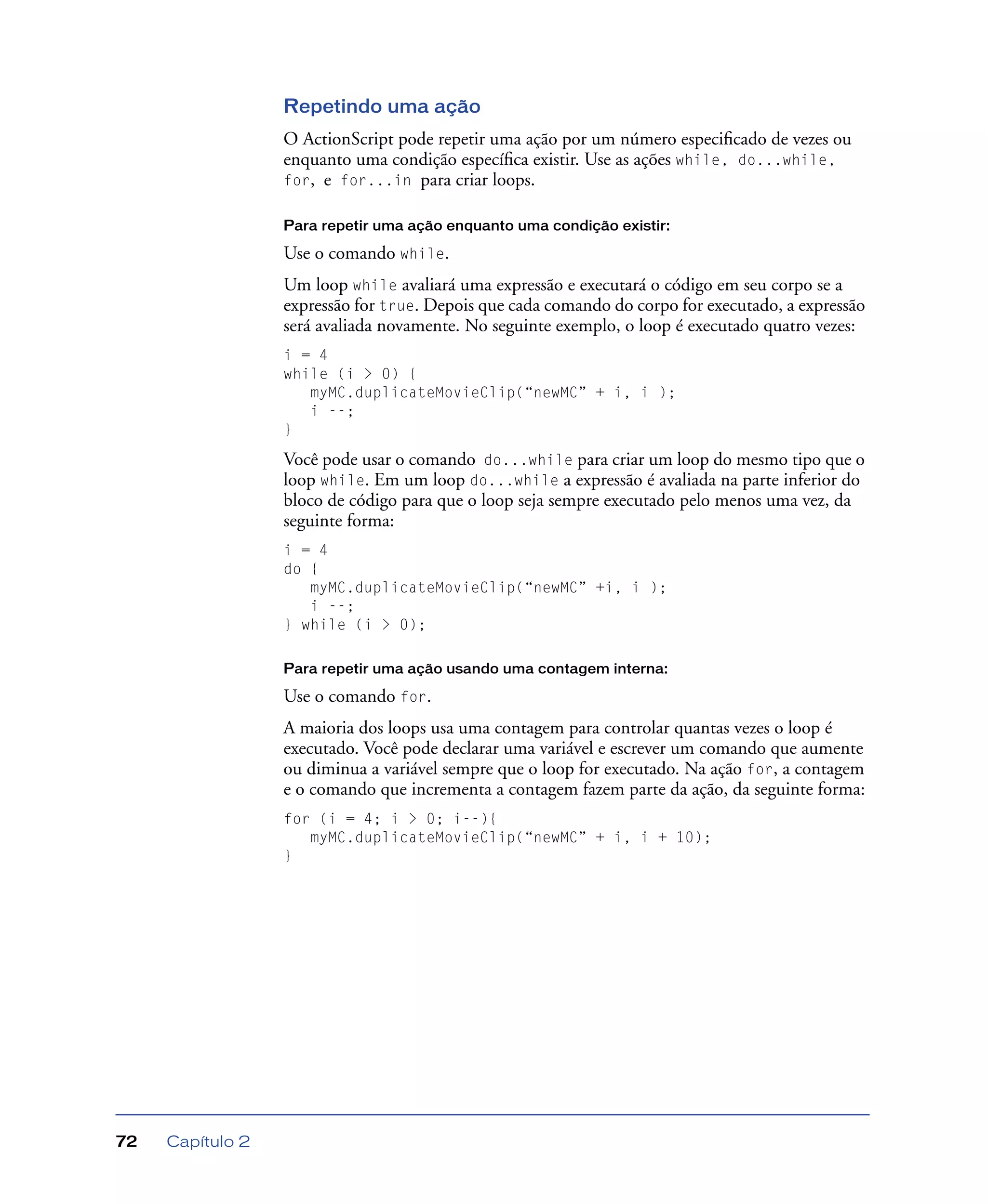 Capítulo 272
Repetindo uma ação
O ActionScript pode repetir uma ação por um número especiﬁcado de vezes ou
enquanto uma condição especíﬁca existir. Use as ações while, do...while,
for, e for...in para criar loops.
Para repetir uma ação enquanto uma condição existir:
Use o comando while.
Um loop while avaliará uma expressão e executará o código em seu corpo se a
expressão for true. Depois que cada comando do corpo for executado, a expressão
será avaliada novamente. No seguinte exemplo, o loop é executado quatro vezes:
i = 4
while (i > 0) {
myMC.duplicateMovieClip(“newMC” + i, i );
i --;
}
Você pode usar o comando do...while para criar um loop do mesmo tipo que o
loop while. Em um loop do...while a expressão é avaliada na parte inferior do
bloco de código para que o loop seja sempre executado pelo menos uma vez, da
seguinte forma:
i = 4
do {
myMC.duplicateMovieClip(“newMC” +i, i );
i --;
} while (i > 0);
Para repetir uma ação usando uma contagem interna:
Use o comando for.
A maioria dos loops usa uma contagem para controlar quantas vezes o loop é
executado. Você pode declarar uma variável e escrever um comando que aumente
ou diminua a variável sempre que o loop for executado. Na ação for, a contagem
e o comando que incrementa a contagem fazem parte da ação, da seguinte forma:
for (i = 4; i > 0; i--){
myMC.duplicateMovieClip(“newMC” + i, i + 10);
}
 