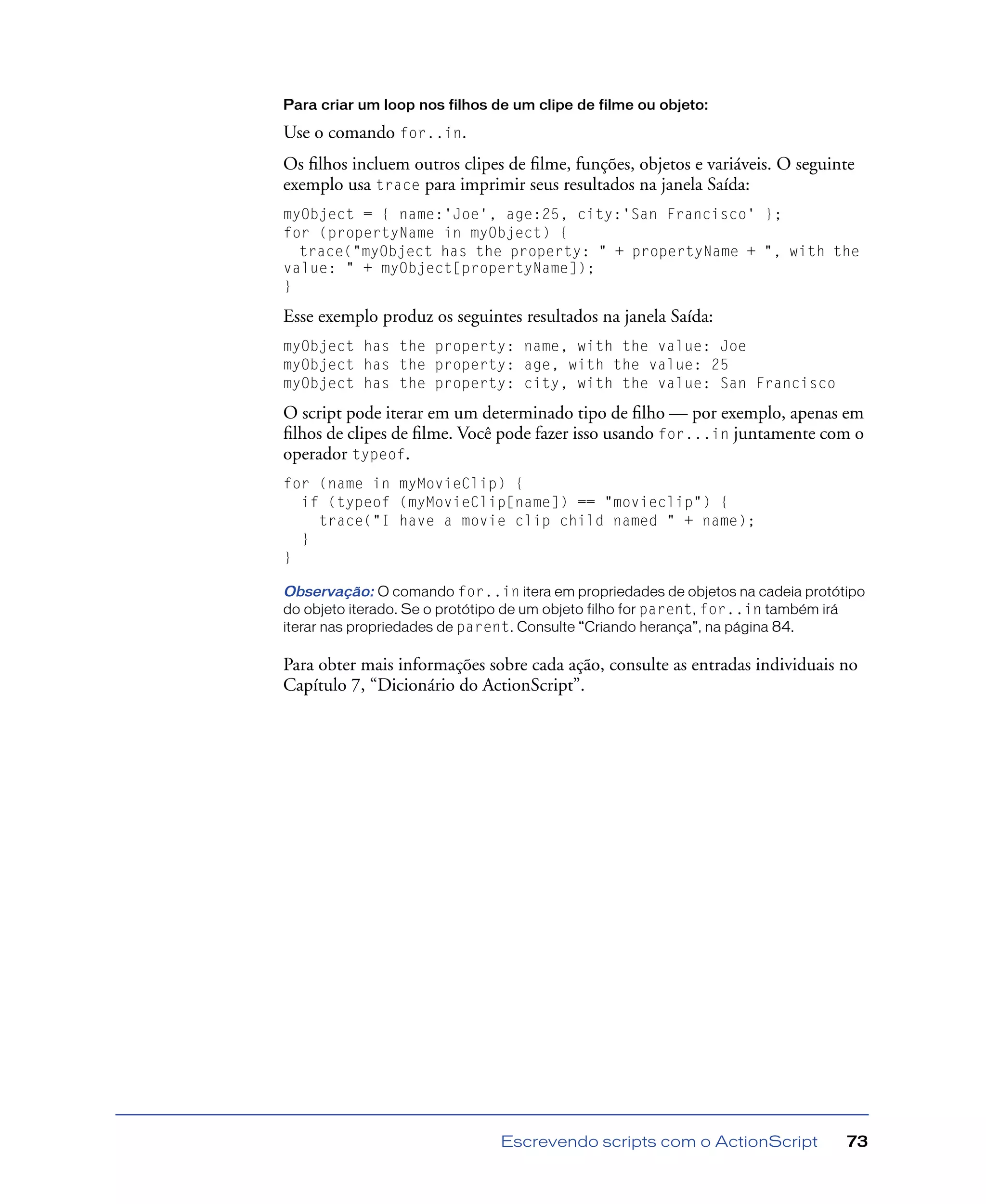 Escrevendo scripts com o ActionScript 73
Para criar um loop nos filhos de um clipe de filme ou objeto:
Use o comando for..in.
Os ﬁlhos incluem outros clipes de ﬁlme, funções, objetos e variáveis. O seguinte
exemplo usa trace para imprimir seus resultados na janela Saída:
myObject = { name:'Joe', age:25, city:'San Francisco' };
for (propertyName in myObject) {
trace("myObject has the property: " + propertyName + ", with the
value: " + myObject[propertyName]);
}
Esse exemplo produz os seguintes resultados na janela Saída:
myObject has the property: name, with the value: Joe
myObject has the property: age, with the value: 25
myObject has the property: city, with the value: San Francisco
O script pode iterar em um determinado tipo de ﬁlho — por exemplo, apenas em
ﬁlhos de clipes de ﬁlme. Você pode fazer isso usando for...in juntamente com o
operador typeof.
for (name in myMovieClip) {
if (typeof (myMovieClip[name]) == "movieclip") {
trace("I have a movie clip child named " + name);
}
}
Observação: O comando for..in itera em propriedades de objetos na cadeia protótipo
do objeto iterado. Se o protótipo de um objeto filho for parent, for..in também irá
iterar nas propriedades de parent. Consulte “Criando herança”, na página 84.
Para obter mais informações sobre cada ação, consulte as entradas individuais no
Capítulo 7, “Dicionário do ActionScript”.
 
