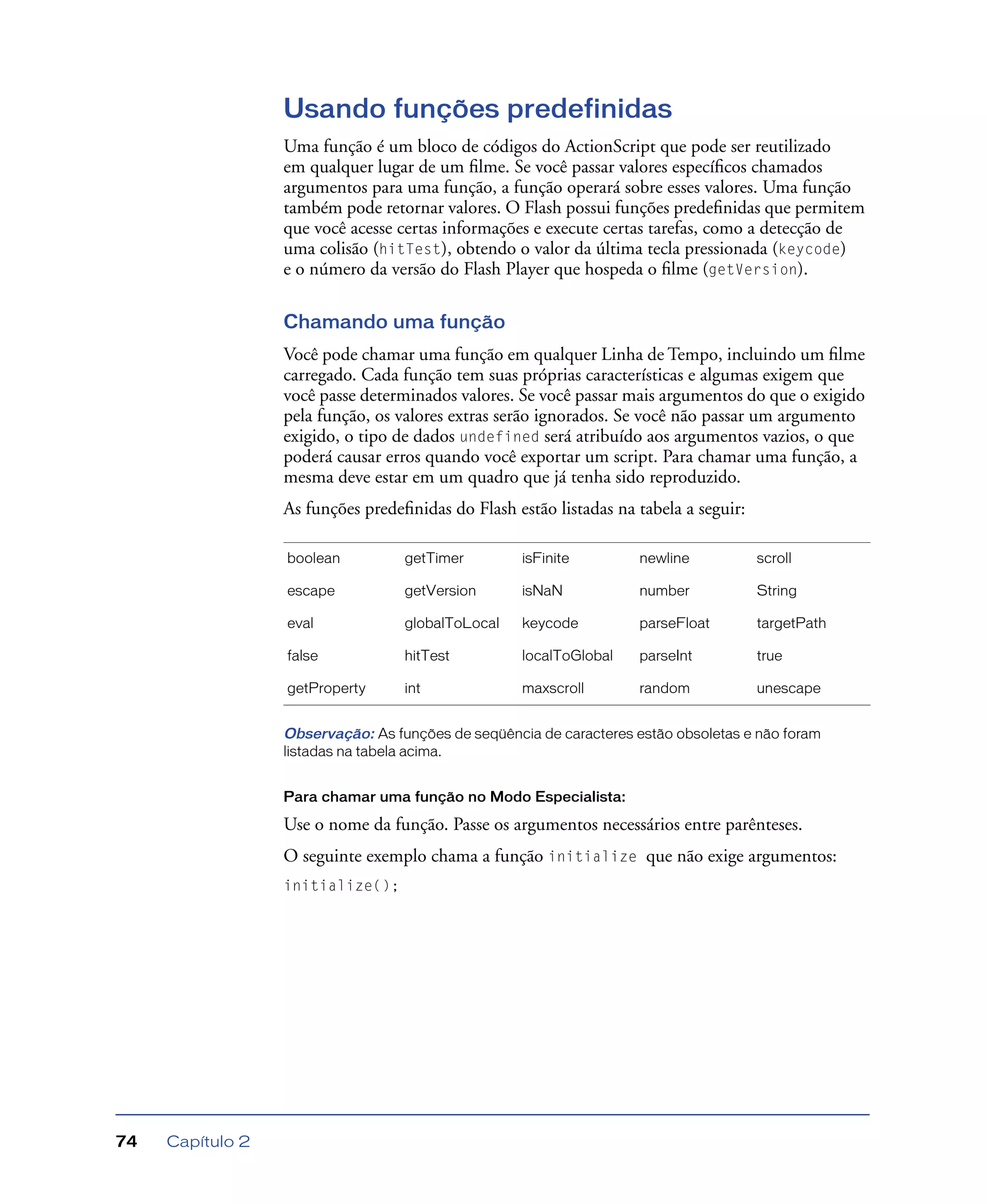 Capítulo 274
Usando funções predefinidas
Uma função é um bloco de códigos do ActionScript que pode ser reutilizado
em qualquer lugar de um ﬁlme. Se você passar valores especíﬁcos chamados
argumentos para uma função, a função operará sobre esses valores. Uma função
também pode retornar valores. O Flash possui funções predeﬁnidas que permitem
que você acesse certas informações e execute certas tarefas, como a detecção de
uma colisão (hitTest), obtendo o valor da última tecla pressionada (keycode)
e o número da versão do Flash Player que hospeda o ﬁlme (getVersion).
Chamando uma função
Você pode chamar uma função em qualquer Linha de Tempo, incluindo um ﬁlme
carregado. Cada função tem suas próprias características e algumas exigem que
você passe determinados valores. Se você passar mais argumentos do que o exigido
pela função, os valores extras serão ignorados. Se você não passar um argumento
exigido, o tipo de dados undefined será atribuído aos argumentos vazios, o que
poderá causar erros quando você exportar um script. Para chamar uma função, a
mesma deve estar em um quadro que já tenha sido reproduzido.
As funções predeﬁnidas do Flash estão listadas na tabela a seguir:
Observação: As funções de seqüência de caracteres estão obsoletas e não foram
listadas na tabela acima.
Para chamar uma função no Modo Especialista:
Use o nome da função. Passe os argumentos necessários entre parênteses.
O seguinte exemplo chama a função initialize que não exige argumentos:
initialize();
boolean getTimer isFinite newline scroll
escape getVersion isNaN number String
eval globalToLocal keycode parseFloat targetPath
false hitTest localToGlobal parseInt true
getProperty int maxscroll random unescape
 