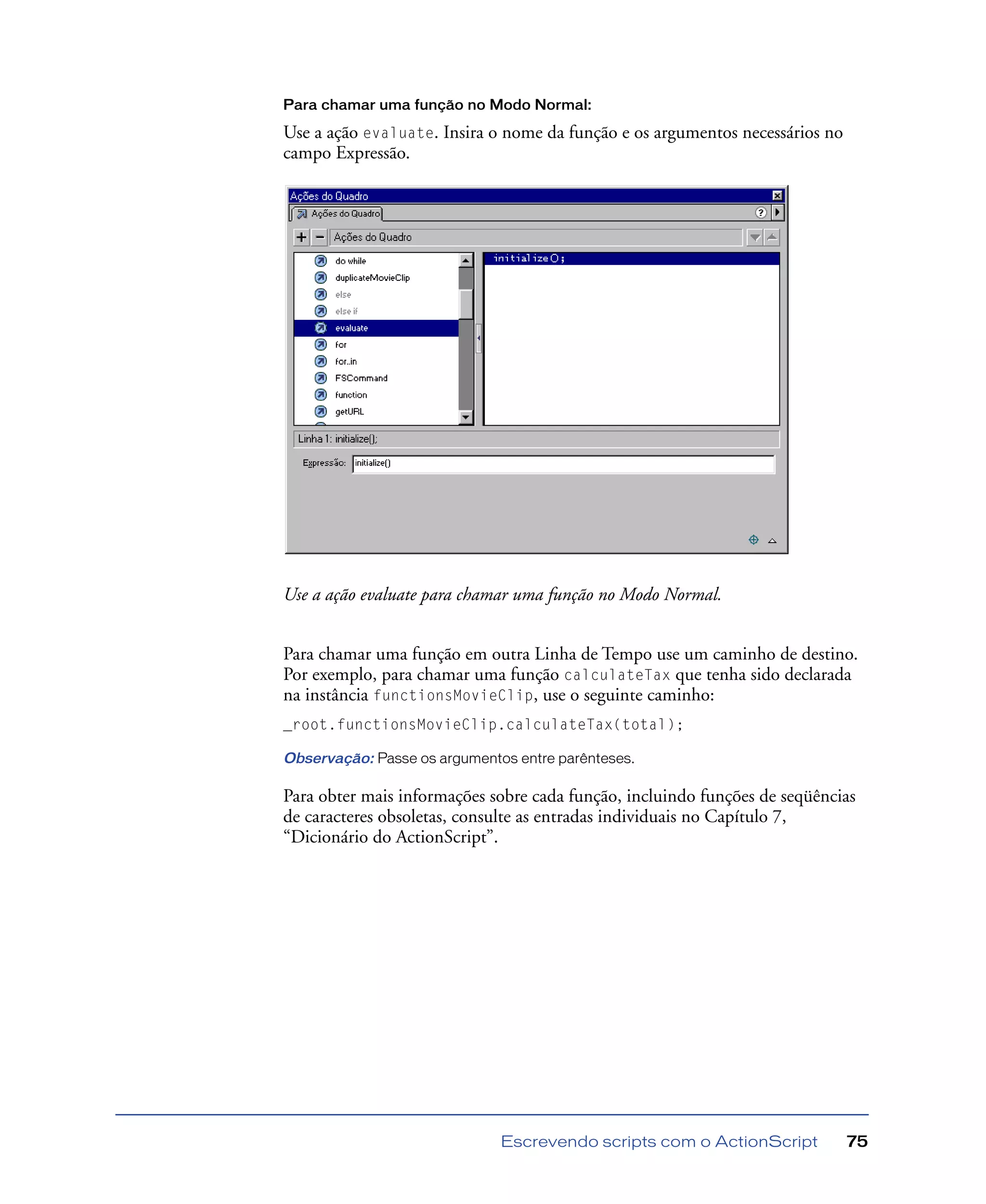 Escrevendo scripts com o ActionScript 75
Para chamar uma função no Modo Normal:
Use a ação evaluate. Insira o nome da função e os argumentos necessários no
campo Expressão.
Use a ação evaluate para chamar uma função no Modo Normal.
Para chamar uma função em outra Linha de Tempo use um caminho de destino.
Por exemplo, para chamar uma função calculateTax que tenha sido declarada
na instância functionsMovieClip, use o seguinte caminho:
_root.functionsMovieClip.calculateTax(total);
Observação: Passe os argumentos entre parênteses.
Para obter mais informações sobre cada função, incluindo funções de seqüências
de caracteres obsoletas, consulte as entradas individuais no Capítulo 7,
“Dicionário do ActionScript”.
 