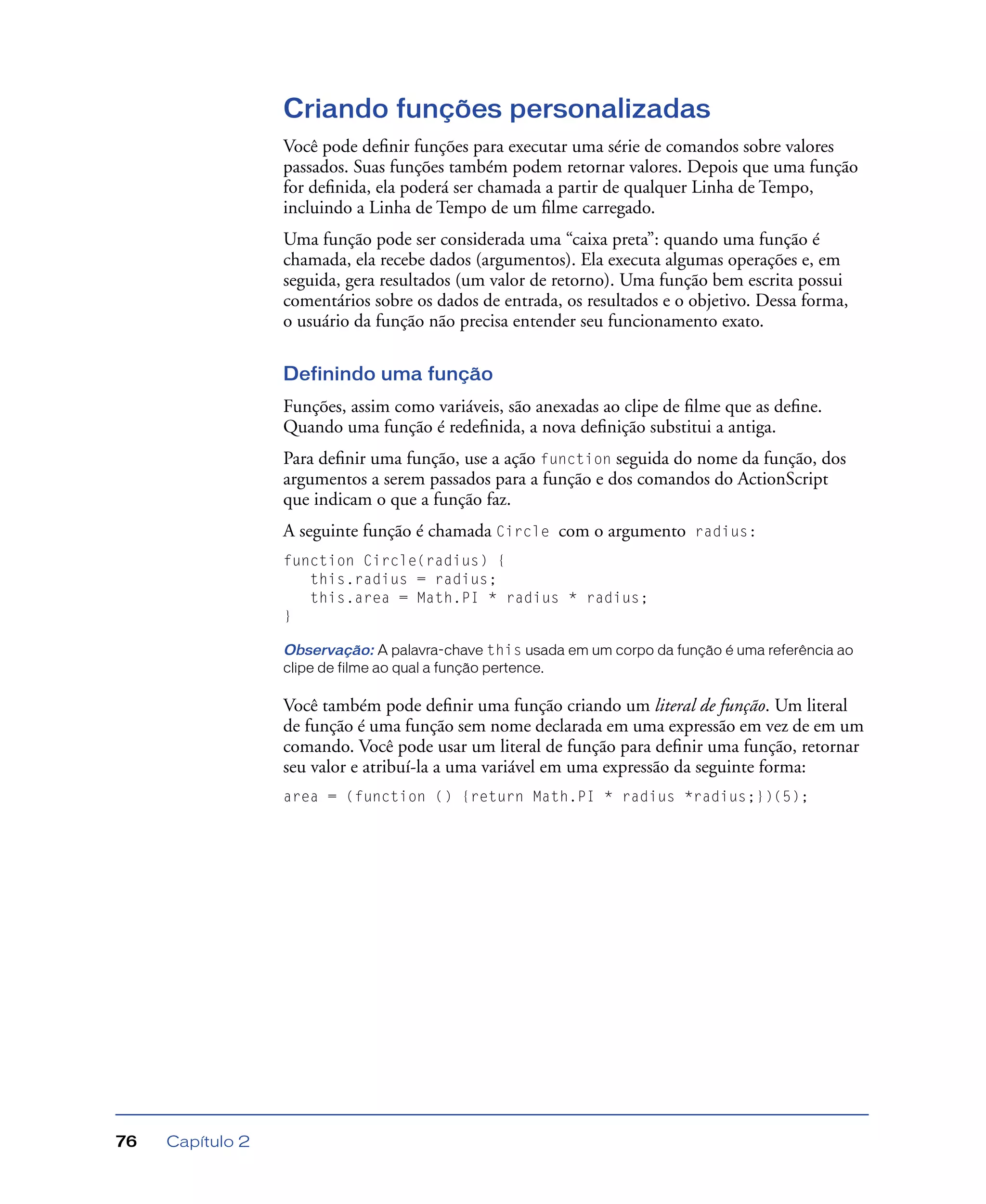 Capítulo 276
Criando funções personalizadas
Você pode deﬁnir funções para executar uma série de comandos sobre valores
passados. Suas funções também podem retornar valores. Depois que uma função
for deﬁnida, ela poderá ser chamada a partir de qualquer Linha de Tempo,
incluindo a Linha de Tempo de um ﬁlme carregado.
Uma função pode ser considerada uma “caixa preta”: quando uma função é
chamada, ela recebe dados (argumentos). Ela executa algumas operações e, em
seguida, gera resultados (um valor de retorno). Uma função bem escrita possui
comentários sobre os dados de entrada, os resultados e o objetivo. Dessa forma,
o usuário da função não precisa entender seu funcionamento exato.
Definindo uma função
Funções, assim como variáveis, são anexadas ao clipe de ﬁlme que as deﬁne.
Quando uma função é redeﬁnida, a nova deﬁnição substitui a antiga.
Para deﬁnir uma função, use a ação function seguida do nome da função, dos
argumentos a serem passados para a função e dos comandos do ActionScript
que indicam o que a função faz.
A seguinte função é chamada Circle com o argumento radius:
function Circle(radius) {
this.radius = radius;
this.area = Math.PI * radius * radius;
}
Observação: A palavra-chave this usada em um corpo da função é uma referência ao
clipe de filme ao qual a função pertence.
Você também pode deﬁnir uma função criando um literal de função. Um literal
de função é uma função sem nome declarada em uma expressão em vez de em um
comando. Você pode usar um literal de função para deﬁnir uma função, retornar
seu valor e atribuí-la a uma variável em uma expressão da seguinte forma:
area = (function () {return Math.PI * radius *radius;})(5);
 