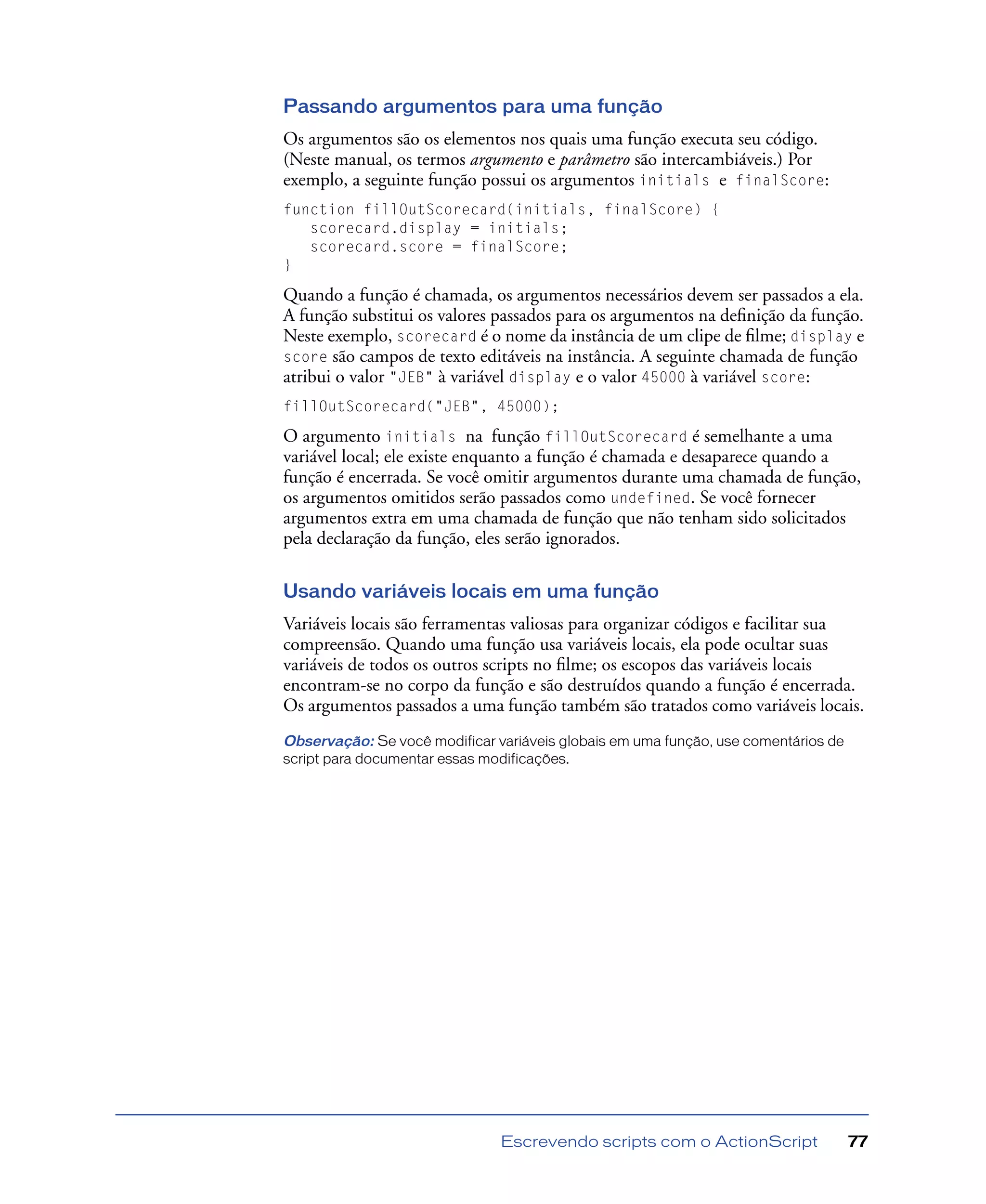 Escrevendo scripts com o ActionScript 77
Passando argumentos para uma função
Os argumentos são os elementos nos quais uma função executa seu código.
(Neste manual, os termos argumento e parâmetro são intercambiáveis.) Por
exemplo, a seguinte função possui os argumentos initials e finalScore:
function fillOutScorecard(initials, finalScore) {
scorecard.display = initials;
scorecard.score = finalScore;
}
Quando a função é chamada, os argumentos necessários devem ser passados a ela.
A função substitui os valores passados para os argumentos na deﬁnição da função.
Neste exemplo, scorecard é o nome da instância de um clipe de ﬁlme; display e
score são campos de texto editáveis na instância. A seguinte chamada de função
atribui o valor "JEB" à variável display e o valor 45000 à variável score:
fillOutScorecard("JEB", 45000);
O argumento initials na função fillOutScorecard é semelhante a uma
variável local; ele existe enquanto a função é chamada e desaparece quando a
função é encerrada. Se você omitir argumentos durante uma chamada de função,
os argumentos omitidos serão passados como undefined. Se você fornecer
argumentos extra em uma chamada de função que não tenham sido solicitados
pela declaração da função, eles serão ignorados.
Usando variáveis locais em uma função
Variáveis locais são ferramentas valiosas para organizar códigos e facilitar sua
compreensão. Quando uma função usa variáveis locais, ela pode ocultar suas
variáveis de todos os outros scripts no ﬁlme; os escopos das variáveis locais
encontram-se no corpo da função e são destruídos quando a função é encerrada.
Os argumentos passados a uma função também são tratados como variáveis locais.
Observação: Se você modificar variáveis globais em uma função, use comentários de
script para documentar essas modificações.
 