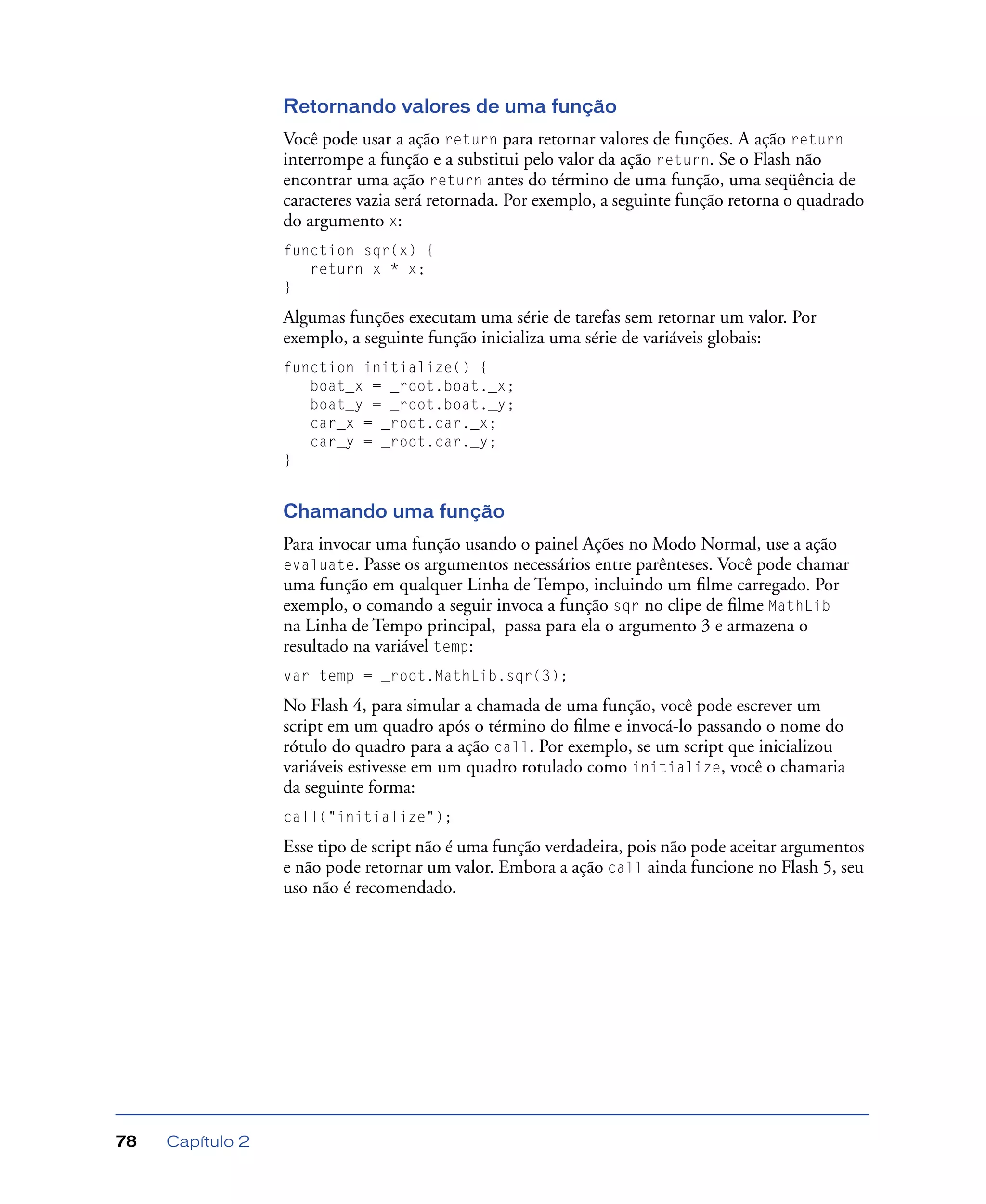 Capítulo 278
Retornando valores de uma função
Você pode usar a ação return para retornar valores de funções. A ação return
interrompe a função e a substitui pelo valor da ação return. Se o Flash não
encontrar uma ação return antes do término de uma função, uma seqüência de
caracteres vazia será retornada. Por exemplo, a seguinte função retorna o quadrado
do argumento x:
function sqr(x) {
return x * x;
}
Algumas funções executam uma série de tarefas sem retornar um valor. Por
exemplo, a seguinte função inicializa uma série de variáveis globais:
function initialize() {
boat_x = _root.boat._x;
boat_y = _root.boat._y;
car_x = _root.car._x;
car_y = _root.car._y;
}
Chamando uma função
Para invocar uma função usando o painel Ações no Modo Normal, use a ação
evaluate. Passe os argumentos necessários entre parênteses. Você pode chamar
uma função em qualquer Linha de Tempo, incluindo um ﬁlme carregado. Por
exemplo, o comando a seguir invoca a função sqr no clipe de ﬁlme MathLib
na Linha de Tempo principal, passa para ela o argumento 3 e armazena o
resultado na variável temp:
var temp = _root.MathLib.sqr(3);
No Flash 4, para simular a chamada de uma função, você pode escrever um
script em um quadro após o término do ﬁlme e invocá-lo passando o nome do
rótulo do quadro para a ação call. Por exemplo, se um script que inicializou
variáveis estivesse em um quadro rotulado como initialize, você o chamaria
da seguinte forma:
call("initialize");
Esse tipo de script não é uma função verdadeira, pois não pode aceitar argumentos
e não pode retornar um valor. Embora a ação call ainda funcione no Flash 5, seu
uso não é recomendado.
 