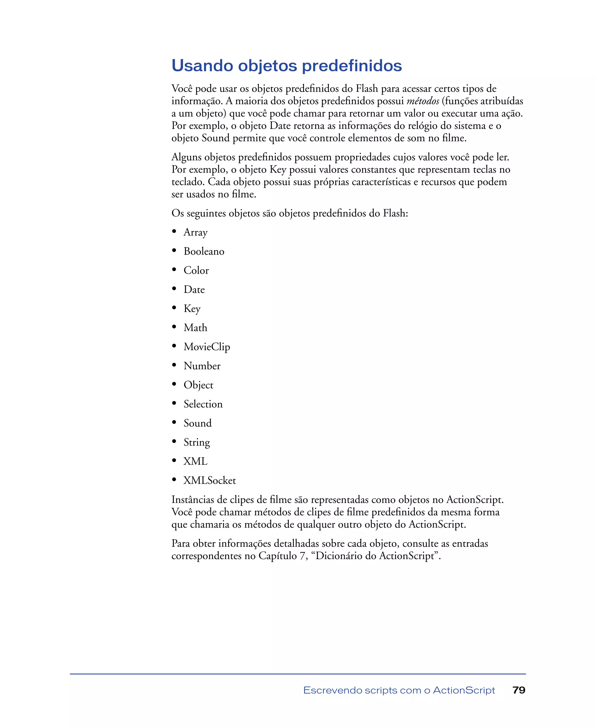 Escrevendo scripts com o ActionScript 79
Usando objetos predefinidos
Você pode usar os objetos predeﬁnidos do Flash para acessar certos tipos de
informação. A maioria dos objetos predeﬁnidos possui métodos (funções atribuídas
a um objeto) que você pode chamar para retornar um valor ou executar uma ação.
Por exemplo, o objeto Date retorna as informações do relógio do sistema e o
objeto Sound permite que você controle elementos de som no ﬁlme.
Alguns objetos predeﬁnidos possuem propriedades cujos valores você pode ler.
Por exemplo, o objeto Key possui valores constantes que representam teclas no
teclado. Cada objeto possui suas próprias características e recursos que podem
ser usados no ﬁlme.
Os seguintes objetos são objetos predeﬁnidos do Flash:
• Array
• Booleano
• Color
• Date
• Key
• Math
• MovieClip
• Number
• Object
• Selection
• Sound
• String
• XML
• XMLSocket
Instâncias de clipes de ﬁlme são representadas como objetos no ActionScript.
Você pode chamar métodos de clipes de ﬁlme predeﬁnidos da mesma forma
que chamaria os métodos de qualquer outro objeto do ActionScript.
Para obter informações detalhadas sobre cada objeto, consulte as entradas
correspondentes no Capítulo 7, “Dicionário do ActionScript”.
 