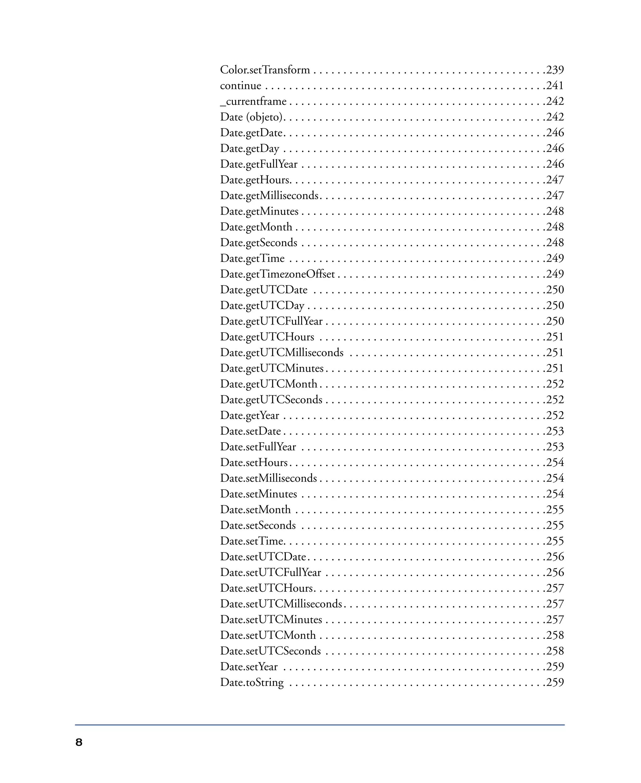 8
Color.setTransform . . . . . . . . . . . . . . . . . . . . . . . . . . . . . . . . . . . . . . .239
continue . . . . . . . . . . . . . . . . . . . . . . . . . . . . . . . . . . . . . . . . . . . . . . .241
_currentframe . . . . . . . . . . . . . . . . . . . . . . . . . . . . . . . . . . . . . . . . . . .242
Date (objeto). . . . . . . . . . . . . . . . . . . . . . . . . . . . . . . . . . . . . . . . . . . .242
Date.getDate. . . . . . . . . . . . . . . . . . . . . . . . . . . . . . . . . . . . . . . . . . . .246
Date.getDay . . . . . . . . . . . . . . . . . . . . . . . . . . . . . . . . . . . . . . . . . . . .246
Date.getFullYear . . . . . . . . . . . . . . . . . . . . . . . . . . . . . . . . . . . . . . . . .246
Date.getHours. . . . . . . . . . . . . . . . . . . . . . . . . . . . . . . . . . . . . . . . . . .247
Date.getMilliseconds. . . . . . . . . . . . . . . . . . . . . . . . . . . . . . . . . . . . . .247
Date.getMinutes . . . . . . . . . . . . . . . . . . . . . . . . . . . . . . . . . . . . . . . . .248
Date.getMonth . . . . . . . . . . . . . . . . . . . . . . . . . . . . . . . . . . . . . . . . . .248
Date.getSeconds . . . . . . . . . . . . . . . . . . . . . . . . . . . . . . . . . . . . . . . . .248
Date.getTime . . . . . . . . . . . . . . . . . . . . . . . . . . . . . . . . . . . . . . . . . . .249
Date.getTimezoneOffset . . . . . . . . . . . . . . . . . . . . . . . . . . . . . . . . . . .249
Date.getUTCDate . . . . . . . . . . . . . . . . . . . . . . . . . . . . . . . . . . . . . . .250
Date.getUTCDay . . . . . . . . . . . . . . . . . . . . . . . . . . . . . . . . . . . . . . . .250
Date.getUTCFullYear . . . . . . . . . . . . . . . . . . . . . . . . . . . . . . . . . . . . .250
Date.getUTCHours . . . . . . . . . . . . . . . . . . . . . . . . . . . . . . . . . . . . . .251
Date.getUTCMilliseconds . . . . . . . . . . . . . . . . . . . . . . . . . . . . . . . . .251
Date.getUTCMinutes. . . . . . . . . . . . . . . . . . . . . . . . . . . . . . . . . . . . .251
Date.getUTCMonth. . . . . . . . . . . . . . . . . . . . . . . . . . . . . . . . . . . . . .252
Date.getUTCSeconds . . . . . . . . . . . . . . . . . . . . . . . . . . . . . . . . . . . . .252
Date.getYear . . . . . . . . . . . . . . . . . . . . . . . . . . . . . . . . . . . . . . . . . . . .252
Date.setDate . . . . . . . . . . . . . . . . . . . . . . . . . . . . . . . . . . . . . . . . . . . .253
Date.setFullYear . . . . . . . . . . . . . . . . . . . . . . . . . . . . . . . . . . . . . . . . .253
Date.setHours. . . . . . . . . . . . . . . . . . . . . . . . . . . . . . . . . . . . . . . . . . .254
Date.setMilliseconds . . . . . . . . . . . . . . . . . . . . . . . . . . . . . . . . . . . . . .254
Date.setMinutes . . . . . . . . . . . . . . . . . . . . . . . . . . . . . . . . . . . . . . . . .254
Date.setMonth . . . . . . . . . . . . . . . . . . . . . . . . . . . . . . . . . . . . . . . . . .255
Date.setSeconds . . . . . . . . . . . . . . . . . . . . . . . . . . . . . . . . . . . . . . . . .255
Date.setTime. . . . . . . . . . . . . . . . . . . . . . . . . . . . . . . . . . . . . . . . . . . .255
Date.setUTCDate. . . . . . . . . . . . . . . . . . . . . . . . . . . . . . . . . . . . . . . .256
Date.setUTCFullYear . . . . . . . . . . . . . . . . . . . . . . . . . . . . . . . . . . . . .256
Date.setUTCHours. . . . . . . . . . . . . . . . . . . . . . . . . . . . . . . . . . . . . . .257
Date.setUTCMilliseconds. . . . . . . . . . . . . . . . . . . . . . . . . . . . . . . . . .257
Date.setUTCMinutes . . . . . . . . . . . . . . . . . . . . . . . . . . . . . . . . . . . . .257
Date.setUTCMonth . . . . . . . . . . . . . . . . . . . . . . . . . . . . . . . . . . . . . .258
Date.setUTCSeconds . . . . . . . . . . . . . . . . . . . . . . . . . . . . . . . . . . . . .258
Date.setYear . . . . . . . . . . . . . . . . . . . . . . . . . . . . . . . . . . . . . . . . . . . .259
Date.toString . . . . . . . . . . . . . . . . . . . . . . . . . . . . . . . . . . . . . . . . . . .259
 