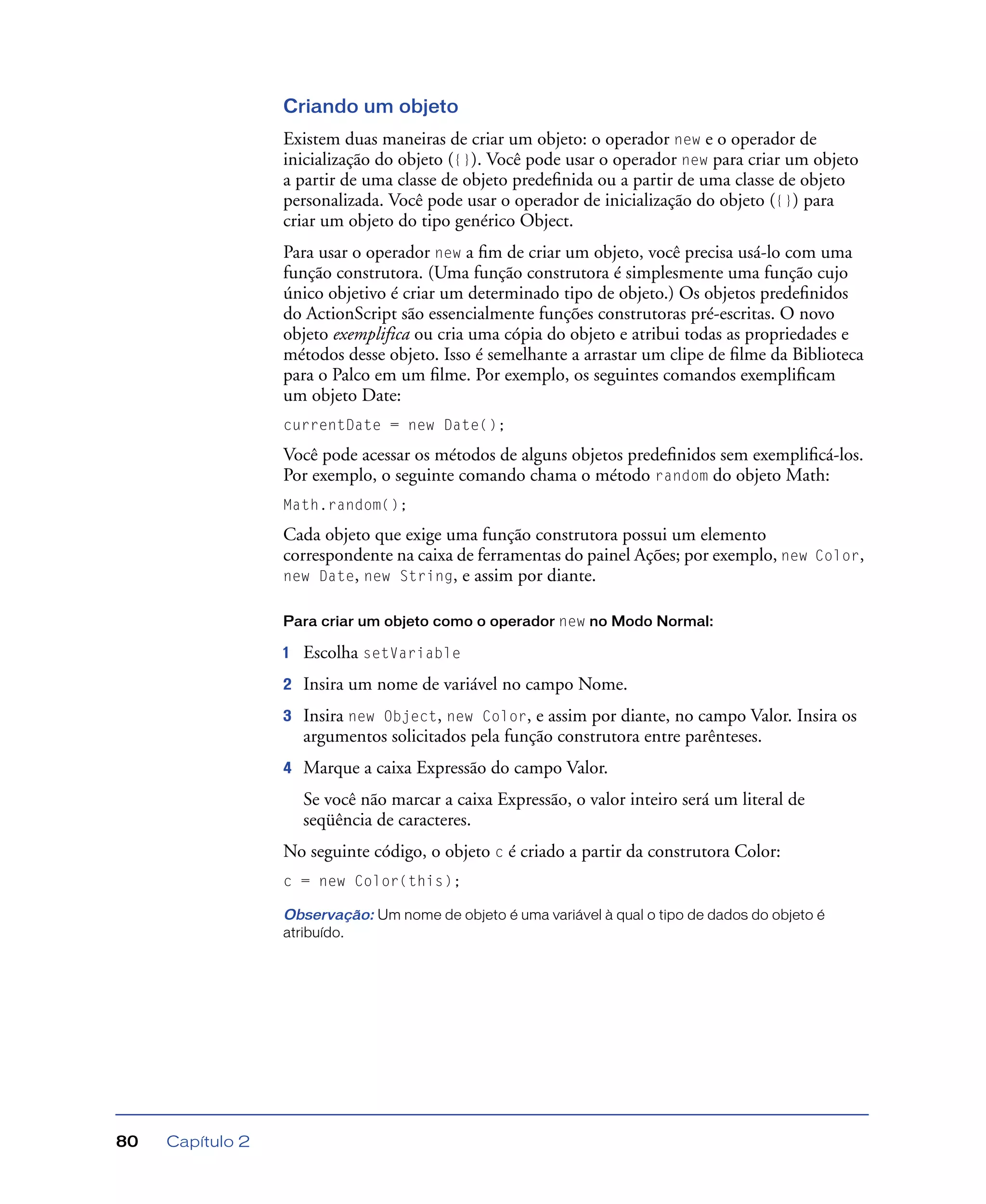Capítulo 280
Criando um objeto
Existem duas maneiras de criar um objeto: o operador new e o operador de
inicialização do objeto ({}). Você pode usar o operador new para criar um objeto
a partir de uma classe de objeto predeﬁnida ou a partir de uma classe de objeto
personalizada. Você pode usar o operador de inicialização do objeto ({}) para
criar um objeto do tipo genérico Object.
Para usar o operador new a ﬁm de criar um objeto, você precisa usá-lo com uma
função construtora. (Uma função construtora é simplesmente uma função cujo
único objetivo é criar um determinado tipo de objeto.) Os objetos predeﬁnidos
do ActionScript são essencialmente funções construtoras pré-escritas. O novo
objeto exemplifica ou cria uma cópia do objeto e atribui todas as propriedades e
métodos desse objeto. Isso é semelhante a arrastar um clipe de ﬁlme da Biblioteca
para o Palco em um ﬁlme. Por exemplo, os seguintes comandos exempliﬁcam
um objeto Date:
currentDate = new Date();
Você pode acessar os métodos de alguns objetos predeﬁnidos sem exempliﬁcá-los.
Por exemplo, o seguinte comando chama o método random do objeto Math:
Math.random();
Cada objeto que exige uma função construtora possui um elemento
correspondente na caixa de ferramentas do painel Ações; por exemplo, new Color,
new Date, new String, e assim por diante.
Para criar um objeto como o operador new no Modo Normal:
1 Escolha setVariable
2 Insira um nome de variável no campo Nome.
3 Insira new Object, new Color, e assim por diante, no campo Valor. Insira os
argumentos solicitados pela função construtora entre parênteses.
4 Marque a caixa Expressão do campo Valor.
Se você não marcar a caixa Expressão, o valor inteiro será um literal de
seqüência de caracteres.
No seguinte código, o objeto c é criado a partir da construtora Color:
c = new Color(this);
Observação: Um nome de objeto é uma variável à qual o tipo de dados do objeto é
atribuído.
 