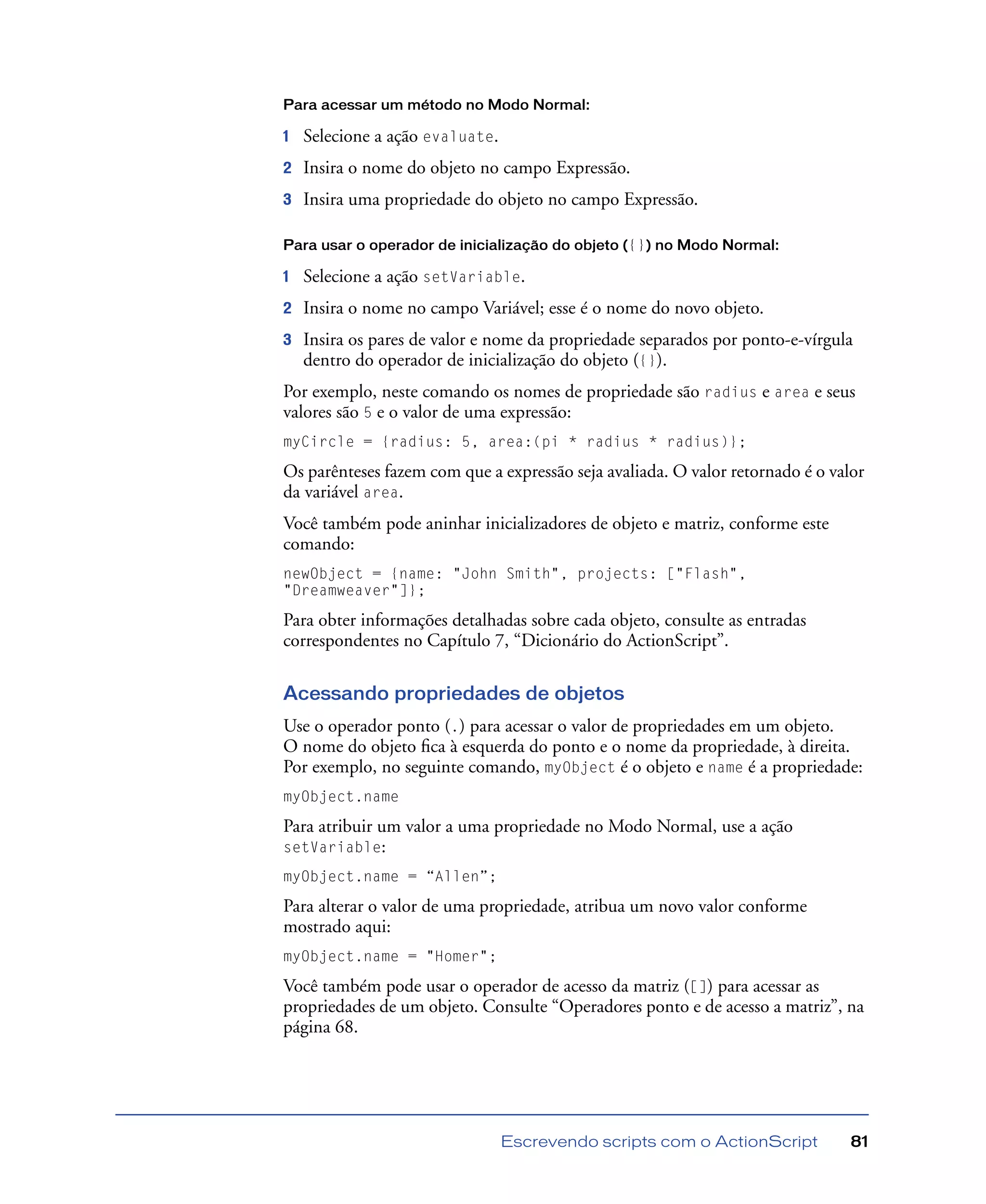 Escrevendo scripts com o ActionScript 81
Para acessar um método no Modo Normal:
1 Selecione a ação evaluate.
2 Insira o nome do objeto no campo Expressão.
3 Insira uma propriedade do objeto no campo Expressão.
Para usar o operador de inicialização do objeto ({}) no Modo Normal:
1 Selecione a ação setVariable.
2 Insira o nome no campo Variável; esse é o nome do novo objeto.
3 Insira os pares de valor e nome da propriedade separados por ponto-e-vírgula
dentro do operador de inicialização do objeto ({}).
Por exemplo, neste comando os nomes de propriedade são radius e area e seus
valores são 5 e o valor de uma expressão:
myCircle = {radius: 5, area:(pi * radius * radius)};
Os parênteses fazem com que a expressão seja avaliada. O valor retornado é o valor
da variável area.
Você também pode aninhar inicializadores de objeto e matriz, conforme este
comando:
newObject = {name: "John Smith", projects: ["Flash",
"Dreamweaver"]};
Para obter informações detalhadas sobre cada objeto, consulte as entradas
correspondentes no Capítulo 7, “Dicionário do ActionScript”.
Acessando propriedades de objetos
Use o operador ponto (.) para acessar o valor de propriedades em um objeto.
O nome do objeto ﬁca à esquerda do ponto e o nome da propriedade, à direita.
Por exemplo, no seguinte comando, myObject é o objeto e name é a propriedade:
myObject.name
Para atribuir um valor a uma propriedade no Modo Normal, use a ação
setVariable:
myObject.name = “Allen”;
Para alterar o valor de uma propriedade, atribua um novo valor conforme
mostrado aqui:
myObject.name = "Homer";
Você também pode usar o operador de acesso da matriz ([]) para acessar as
propriedades de um objeto. Consulte “Operadores ponto e de acesso a matriz”, na
página 68.
 