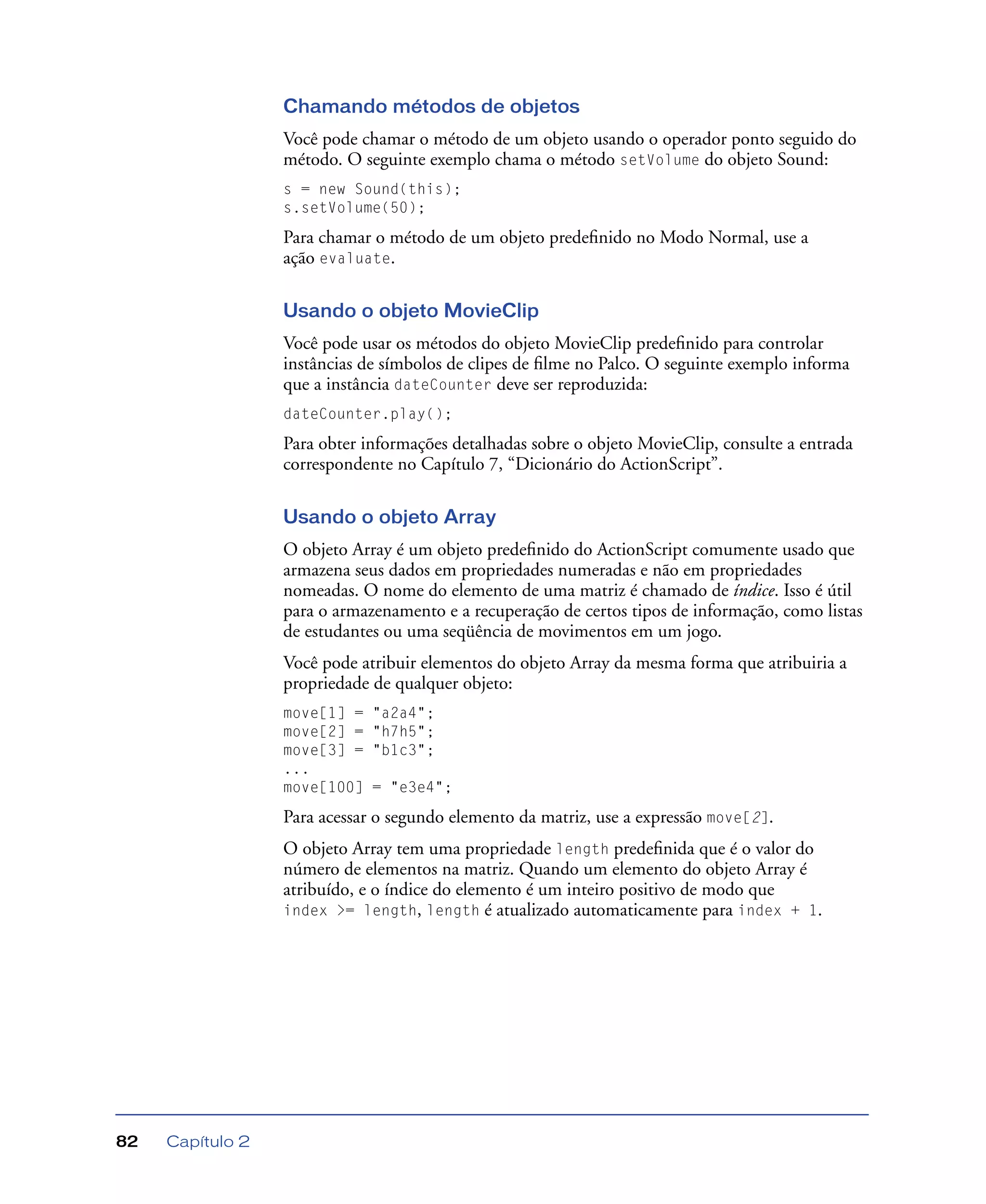 Capítulo 282
Chamando métodos de objetos
Você pode chamar o método de um objeto usando o operador ponto seguido do
método. O seguinte exemplo chama o método setVolume do objeto Sound:
s = new Sound(this);
s.setVolume(50);
Para chamar o método de um objeto predeﬁnido no Modo Normal, use a
ação evaluate.
Usando o objeto MovieClip
Você pode usar os métodos do objeto MovieClip predeﬁnido para controlar
instâncias de símbolos de clipes de ﬁlme no Palco. O seguinte exemplo informa
que a instância dateCounter deve ser reproduzida:
dateCounter.play();
Para obter informações detalhadas sobre o objeto MovieClip, consulte a entrada
correspondente no Capítulo 7, “Dicionário do ActionScript”.
Usando o objeto Array
O objeto Array é um objeto predeﬁnido do ActionScript comumente usado que
armazena seus dados em propriedades numeradas e não em propriedades
nomeadas. O nome do elemento de uma matriz é chamado de índice. Isso é útil
para o armazenamento e a recuperação de certos tipos de informação, como listas
de estudantes ou uma seqüência de movimentos em um jogo.
Você pode atribuir elementos do objeto Array da mesma forma que atribuiria a
propriedade de qualquer objeto:
move[1] = "a2a4";
move[2] = "h7h5";
move[3] = "b1c3";
...
move[100] = "e3e4";
Para acessar o segundo elemento da matriz, use a expressão move[2].
O objeto Array tem uma propriedade length predeﬁnida que é o valor do
número de elementos na matriz. Quando um elemento do objeto Array é
atribuído, e o índice do elemento é um inteiro positivo de modo que
index >= length, length é atualizado automaticamente para index + 1.
 