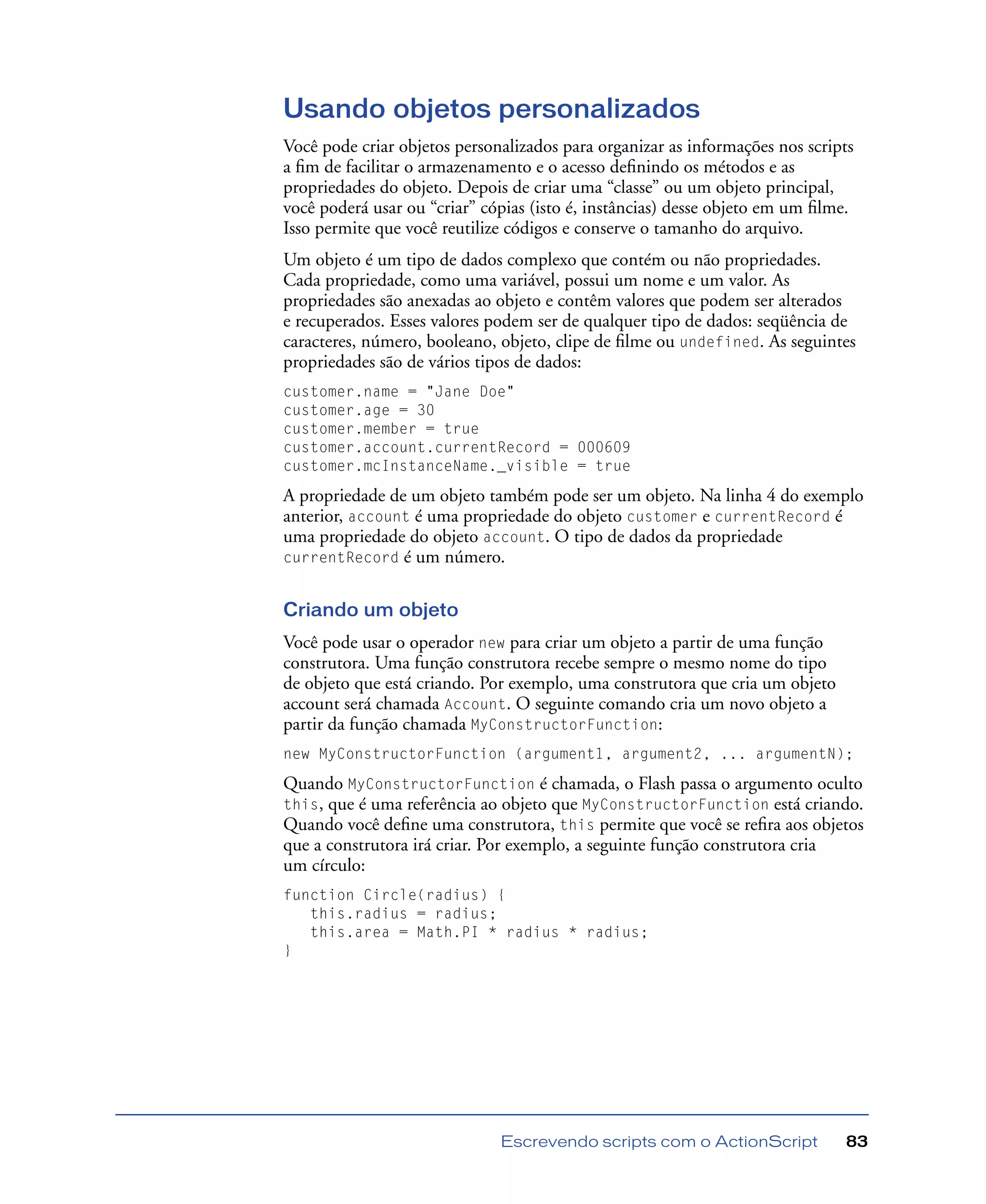 Escrevendo scripts com o ActionScript 83
Usando objetos personalizados
Você pode criar objetos personalizados para organizar as informações nos scripts
a ﬁm de facilitar o armazenamento e o acesso deﬁnindo os métodos e as
propriedades do objeto. Depois de criar uma “classe” ou um objeto principal,
você poderá usar ou “criar” cópias (isto é, instâncias) desse objeto em um ﬁlme.
Isso permite que você reutilize códigos e conserve o tamanho do arquivo.
Um objeto é um tipo de dados complexo que contém ou não propriedades.
Cada propriedade, como uma variável, possui um nome e um valor. As
propriedades são anexadas ao objeto e contêm valores que podem ser alterados
e recuperados. Esses valores podem ser de qualquer tipo de dados: seqüência de
caracteres, número, booleano, objeto, clipe de ﬁlme ou undefined. As seguintes
propriedades são de vários tipos de dados:
customer.name = "Jane Doe"
customer.age = 30
customer.member = true
customer.account.currentRecord = 000609
customer.mcInstanceName._visible = true
A propriedade de um objeto também pode ser um objeto. Na linha 4 do exemplo
anterior, account é uma propriedade do objeto customer e currentRecord é
uma propriedade do objeto account. O tipo de dados da propriedade
currentRecord é um número.
Criando um objeto
Você pode usar o operador new para criar um objeto a partir de uma função
construtora. Uma função construtora recebe sempre o mesmo nome do tipo
de objeto que está criando. Por exemplo, uma construtora que cria um objeto
account será chamada Account. O seguinte comando cria um novo objeto a
partir da função chamada MyConstructorFunction:
new MyConstructorFunction (argument1, argument2, ... argumentN);
Quando MyConstructorFunction é chamada, o Flash passa o argumento oculto
this, que é uma referência ao objeto que MyConstructorFunction está criando.
Quando você deﬁne uma construtora, this permite que você se reﬁra aos objetos
que a construtora irá criar. Por exemplo, a seguinte função construtora cria
um círculo:
function Circle(radius) {
this.radius = radius;
this.area = Math.PI * radius * radius;
}
 