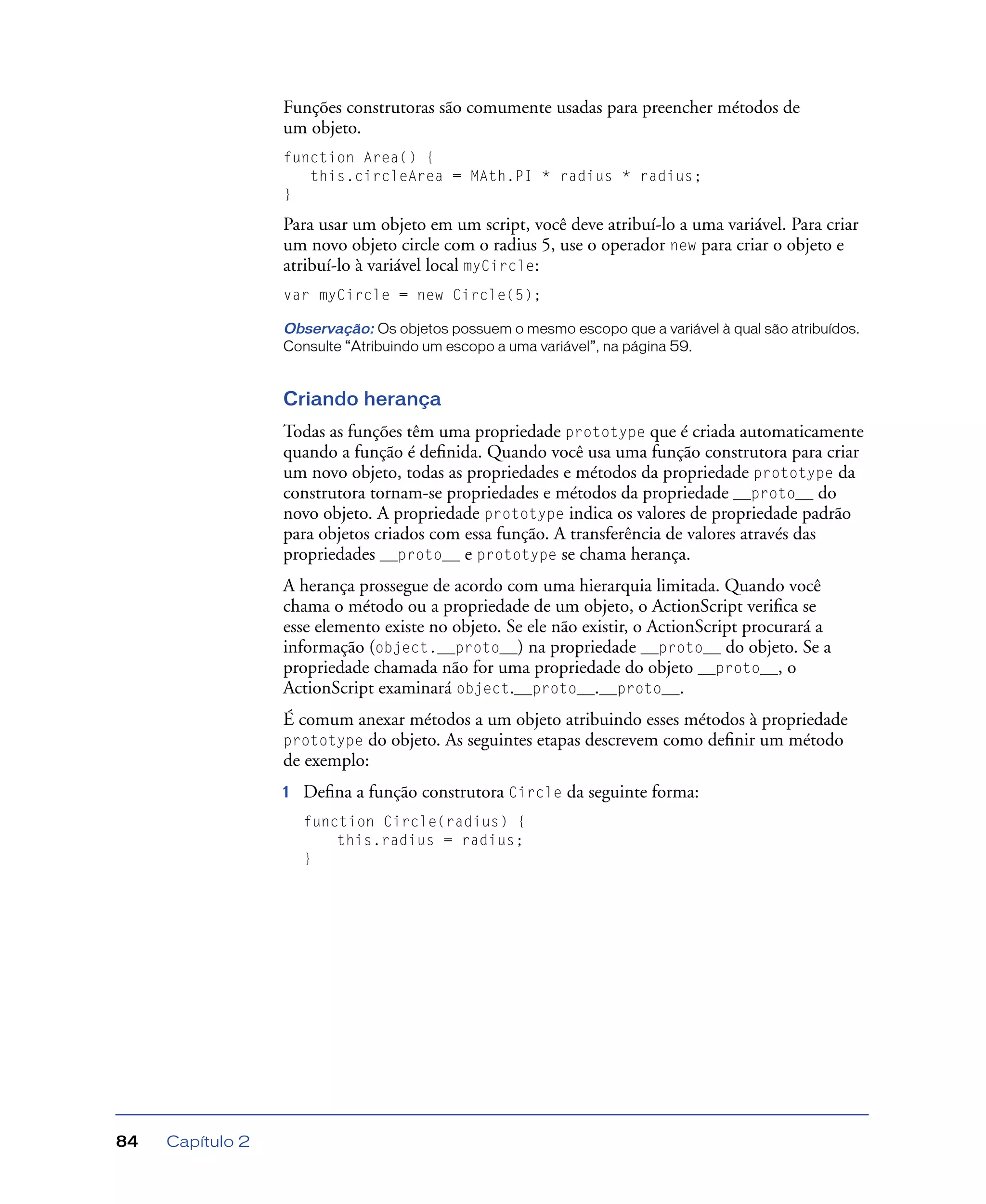Capítulo 284
Funções construtoras são comumente usadas para preencher métodos de
um objeto.
function Area() {
this.circleArea = MAth.PI * radius * radius;
}
Para usar um objeto em um script, você deve atribuí-lo a uma variável. Para criar
um novo objeto circle com o radius 5, use o operador new para criar o objeto e
atribuí-lo à variável local myCircle:
var myCircle = new Circle(5);
Observação: Os objetos possuem o mesmo escopo que a variável à qual são atribuídos.
Consulte “Atribuindo um escopo a uma variável”, na página 59.
Criando herança
Todas as funções têm uma propriedade prototype que é criada automaticamente
quando a função é deﬁnida. Quando você usa uma função construtora para criar
um novo objeto, todas as propriedades e métodos da propriedade prototype da
construtora tornam-se propriedades e métodos da propriedade __proto__ do
novo objeto. A propriedade prototype indica os valores de propriedade padrão
para objetos criados com essa função. A transferência de valores através das
propriedades __proto__ e prototype se chama herança.
A herança prossegue de acordo com uma hierarquia limitada. Quando você
chama o método ou a propriedade de um objeto, o ActionScript veriﬁca se
esse elemento existe no objeto. Se ele não existir, o ActionScript procurará a
informação (object.__proto__) na propriedade __proto__ do objeto. Se a
propriedade chamada não for uma propriedade do objeto __proto__, o
ActionScript examinará object.__proto__.__proto__.
É comum anexar métodos a um objeto atribuindo esses métodos à propriedade
prototype do objeto. As seguintes etapas descrevem como deﬁnir um método
de exemplo:
1 Deﬁna a função construtora Circle da seguinte forma:
function Circle(radius) {
this.radius = radius;
}
 