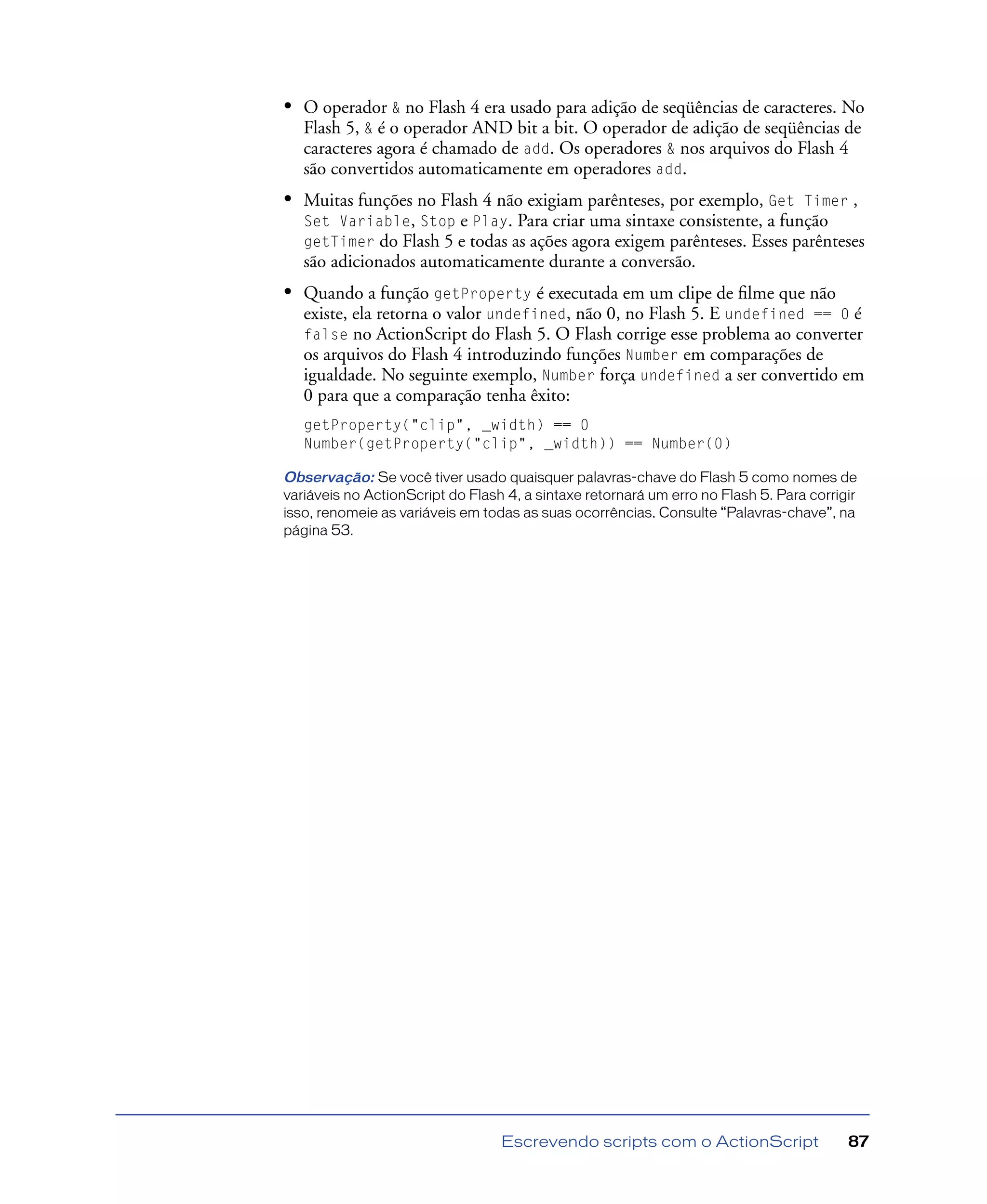 Escrevendo scripts com o ActionScript 87
• O operador & no Flash 4 era usado para adição de seqüências de caracteres. No
Flash 5, & é o operador AND bit a bit. O operador de adição de seqüências de
caracteres agora é chamado de add. Os operadores & nos arquivos do Flash 4
são convertidos automaticamente em operadores add.
• Muitas funções no Flash 4 não exigiam parênteses, por exemplo, Get Timer ,
Set Variable, Stop e Play. Para criar uma sintaxe consistente, a função
getTimer do Flash 5 e todas as ações agora exigem parênteses. Esses parênteses
são adicionados automaticamente durante a conversão.
• Quando a função getProperty é executada em um clipe de ﬁlme que não
existe, ela retorna o valor undefined, não 0, no Flash 5. E undefined == 0 é
false no ActionScript do Flash 5. O Flash corrige esse problema ao converter
os arquivos do Flash 4 introduzindo funções Number em comparações de
igualdade. No seguinte exemplo, Number força undefined a ser convertido em
0 para que a comparação tenha êxito:
getProperty("clip", _width) == 0
Number(getProperty("clip", _width)) == Number(0)
Observação: Se você tiver usado quaisquer palavras-chave do Flash 5 como nomes de
variáveis no ActionScript do Flash 4, a sintaxe retornará um erro no Flash 5. Para corrigir
isso, renomeie as variáveis em todas as suas ocorrências. Consulte “Palavras-chave”, na
página 53.
 