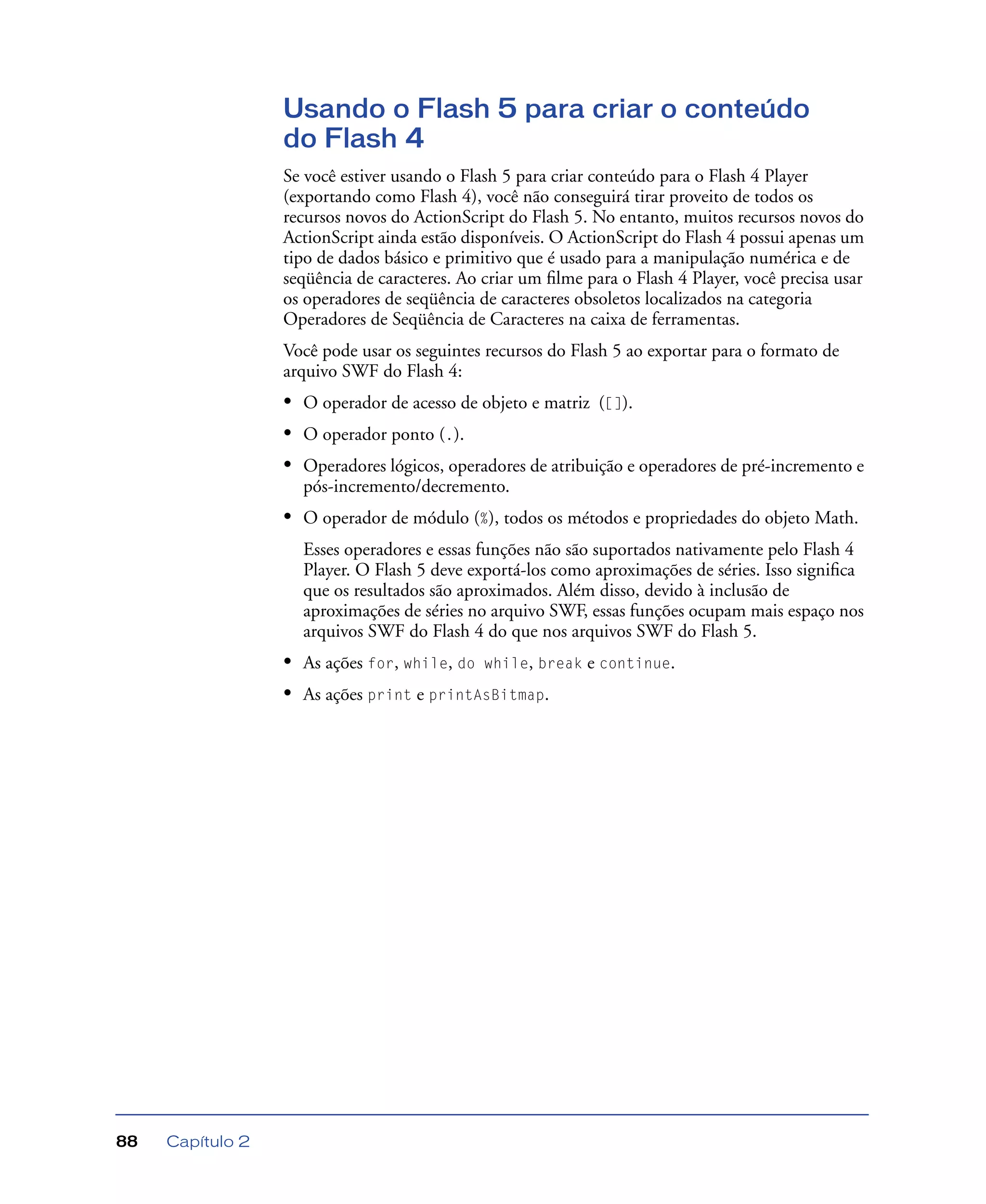 Capítulo 288
Usando o Flash 5 para criar o conteúdo
do Flash 4
Se você estiver usando o Flash 5 para criar conteúdo para o Flash 4 Player
(exportando como Flash 4), você não conseguirá tirar proveito de todos os
recursos novos do ActionScript do Flash 5. No entanto, muitos recursos novos do
ActionScript ainda estão disponíveis. O ActionScript do Flash 4 possui apenas um
tipo de dados básico e primitivo que é usado para a manipulação numérica e de
seqüência de caracteres. Ao criar um ﬁlme para o Flash 4 Player, você precisa usar
os operadores de seqüência de caracteres obsoletos localizados na categoria
Operadores de Seqüência de Caracteres na caixa de ferramentas.
Você pode usar os seguintes recursos do Flash 5 ao exportar para o formato de
arquivo SWF do Flash 4:
• O operador de acesso de objeto e matriz ([]).
• O operador ponto (.).
• Operadores lógicos, operadores de atribuição e operadores de pré-incremento e
pós-incremento/decremento.
• O operador de módulo (%), todos os métodos e propriedades do objeto Math.
Esses operadores e essas funções não são suportados nativamente pelo Flash 4
Player. O Flash 5 deve exportá-los como aproximações de séries. Isso signiﬁca
que os resultados são aproximados. Além disso, devido à inclusão de
aproximações de séries no arquivo SWF, essas funções ocupam mais espaço nos
arquivos SWF do Flash 4 do que nos arquivos SWF do Flash 5.
• As ações for, while, do while, break e continue.
• As ações print e printAsBitmap.
 