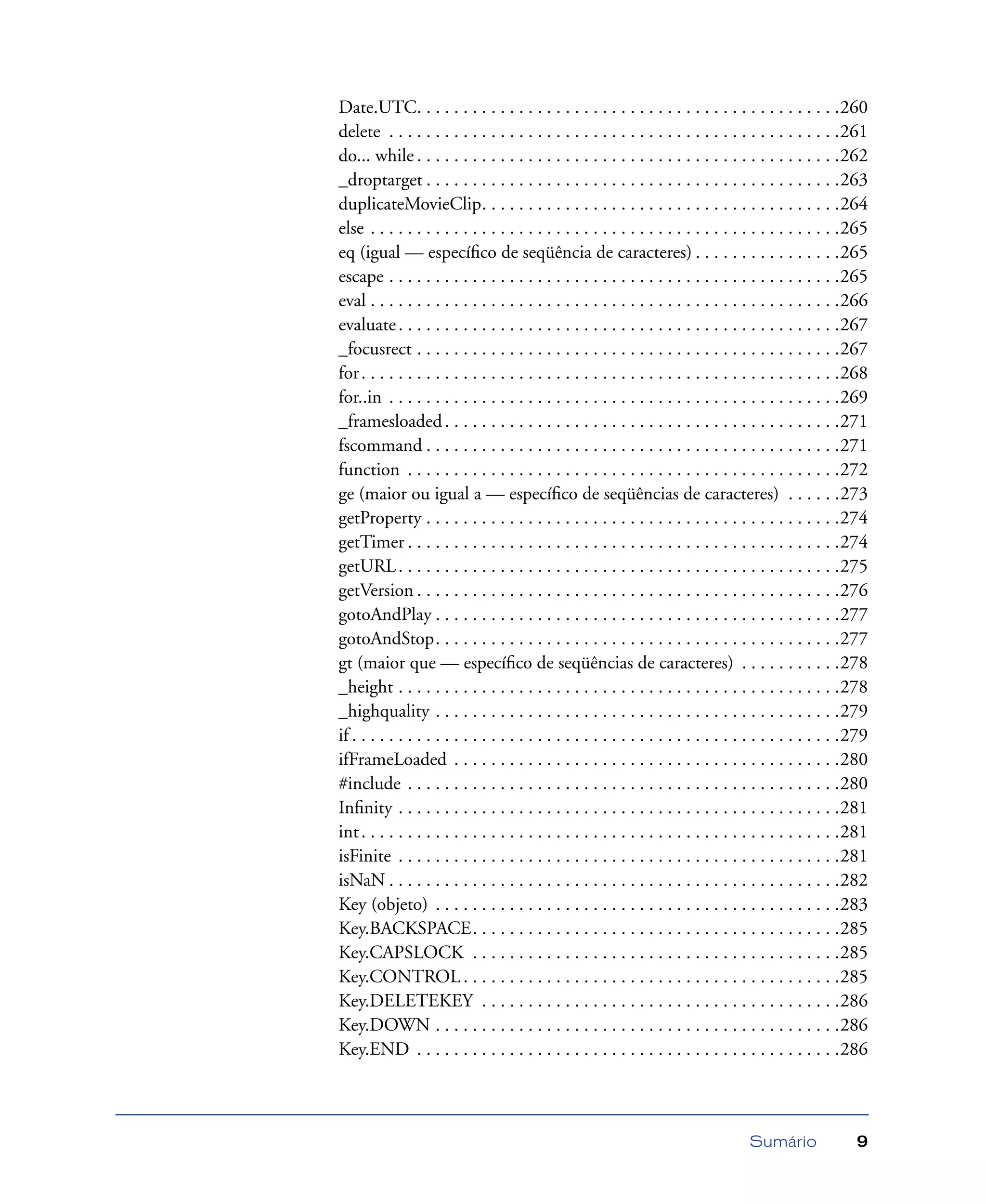 Sumário 9
Date.UTC. . . . . . . . . . . . . . . . . . . . . . . . . . . . . . . . . . . . . . . . . . . . . .260
delete . . . . . . . . . . . . . . . . . . . . . . . . . . . . . . . . . . . . . . . . . . . . . . . . .261
do... while . . . . . . . . . . . . . . . . . . . . . . . . . . . . . . . . . . . . . . . . . . . . . .262
_droptarget . . . . . . . . . . . . . . . . . . . . . . . . . . . . . . . . . . . . . . . . . . . . .263
duplicateMovieClip. . . . . . . . . . . . . . . . . . . . . . . . . . . . . . . . . . . . . . .264
else . . . . . . . . . . . . . . . . . . . . . . . . . . . . . . . . . . . . . . . . . . . . . . . . . . .265
eq (igual — especíﬁco de seqüência de caracteres) . . . . . . . . . . . . . . . .265
escape . . . . . . . . . . . . . . . . . . . . . . . . . . . . . . . . . . . . . . . . . . . . . . . . .265
eval . . . . . . . . . . . . . . . . . . . . . . . . . . . . . . . . . . . . . . . . . . . . . . . . . . .266
evaluate. . . . . . . . . . . . . . . . . . . . . . . . . . . . . . . . . . . . . . . . . . . . . . . .267
_focusrect . . . . . . . . . . . . . . . . . . . . . . . . . . . . . . . . . . . . . . . . . . . . . .267
for. . . . . . . . . . . . . . . . . . . . . . . . . . . . . . . . . . . . . . . . . . . . . . . . . . . .268
for..in . . . . . . . . . . . . . . . . . . . . . . . . . . . . . . . . . . . . . . . . . . . . . . . . .269
_framesloaded. . . . . . . . . . . . . . . . . . . . . . . . . . . . . . . . . . . . . . . . . . .271
fscommand . . . . . . . . . . . . . . . . . . . . . . . . . . . . . . . . . . . . . . . . . . . . .271
function . . . . . . . . . . . . . . . . . . . . . . . . . . . . . . . . . . . . . . . . . . . . . . .272
ge (maior ou igual a — especíﬁco de seqüências de caracteres) . . . . . .273
getProperty . . . . . . . . . . . . . . . . . . . . . . . . . . . . . . . . . . . . . . . . . . . . .274
getTimer . . . . . . . . . . . . . . . . . . . . . . . . . . . . . . . . . . . . . . . . . . . . . . .274
getURL. . . . . . . . . . . . . . . . . . . . . . . . . . . . . . . . . . . . . . . . . . . . . . . .275
getVersion . . . . . . . . . . . . . . . . . . . . . . . . . . . . . . . . . . . . . . . . . . . . . .276
gotoAndPlay . . . . . . . . . . . . . . . . . . . . . . . . . . . . . . . . . . . . . . . . . . . .277
gotoAndStop. . . . . . . . . . . . . . . . . . . . . . . . . . . . . . . . . . . . . . . . . . . .277
gt (maior que — especíﬁco de seqüências de caracteres) . . . . . . . . . . .278
_height . . . . . . . . . . . . . . . . . . . . . . . . . . . . . . . . . . . . . . . . . . . . . . . .278
_highquality . . . . . . . . . . . . . . . . . . . . . . . . . . . . . . . . . . . . . . . . . . . .279
if . . . . . . . . . . . . . . . . . . . . . . . . . . . . . . . . . . . . . . . . . . . . . . . . . . . . .279
ifFrameLoaded . . . . . . . . . . . . . . . . . . . . . . . . . . . . . . . . . . . . . . . . . .280
#include . . . . . . . . . . . . . . . . . . . . . . . . . . . . . . . . . . . . . . . . . . . . . . .280
Inﬁnity . . . . . . . . . . . . . . . . . . . . . . . . . . . . . . . . . . . . . . . . . . . . . . . .281
int. . . . . . . . . . . . . . . . . . . . . . . . . . . . . . . . . . . . . . . . . . . . . . . . . . . .281
isFinite . . . . . . . . . . . . . . . . . . . . . . . . . . . . . . . . . . . . . . . . . . . . . . . .281
isNaN . . . . . . . . . . . . . . . . . . . . . . . . . . . . . . . . . . . . . . . . . . . . . . . . .282
Key (objeto) . . . . . . . . . . . . . . . . . . . . . . . . . . . . . . . . . . . . . . . . . . . .283
Key.BACKSPACE. . . . . . . . . . . . . . . . . . . . . . . . . . . . . . . . . . . . . . . .285
Key.CAPSLOCK . . . . . . . . . . . . . . . . . . . . . . . . . . . . . . . . . . . . . . . .285
Key.CONTROL . . . . . . . . . . . . . . . . . . . . . . . . . . . . . . . . . . . . . . . . .285
Key.DELETEKEY . . . . . . . . . . . . . . . . . . . . . . . . . . . . . . . . . . . . . . .286
Key.DOWN . . . . . . . . . . . . . . . . . . . . . . . . . . . . . . . . . . . . . . . . . . . .286
Key.END . . . . . . . . . . . . . . . . . . . . . . . . . . . . . . . . . . . . . . . . . . . . . .286
 