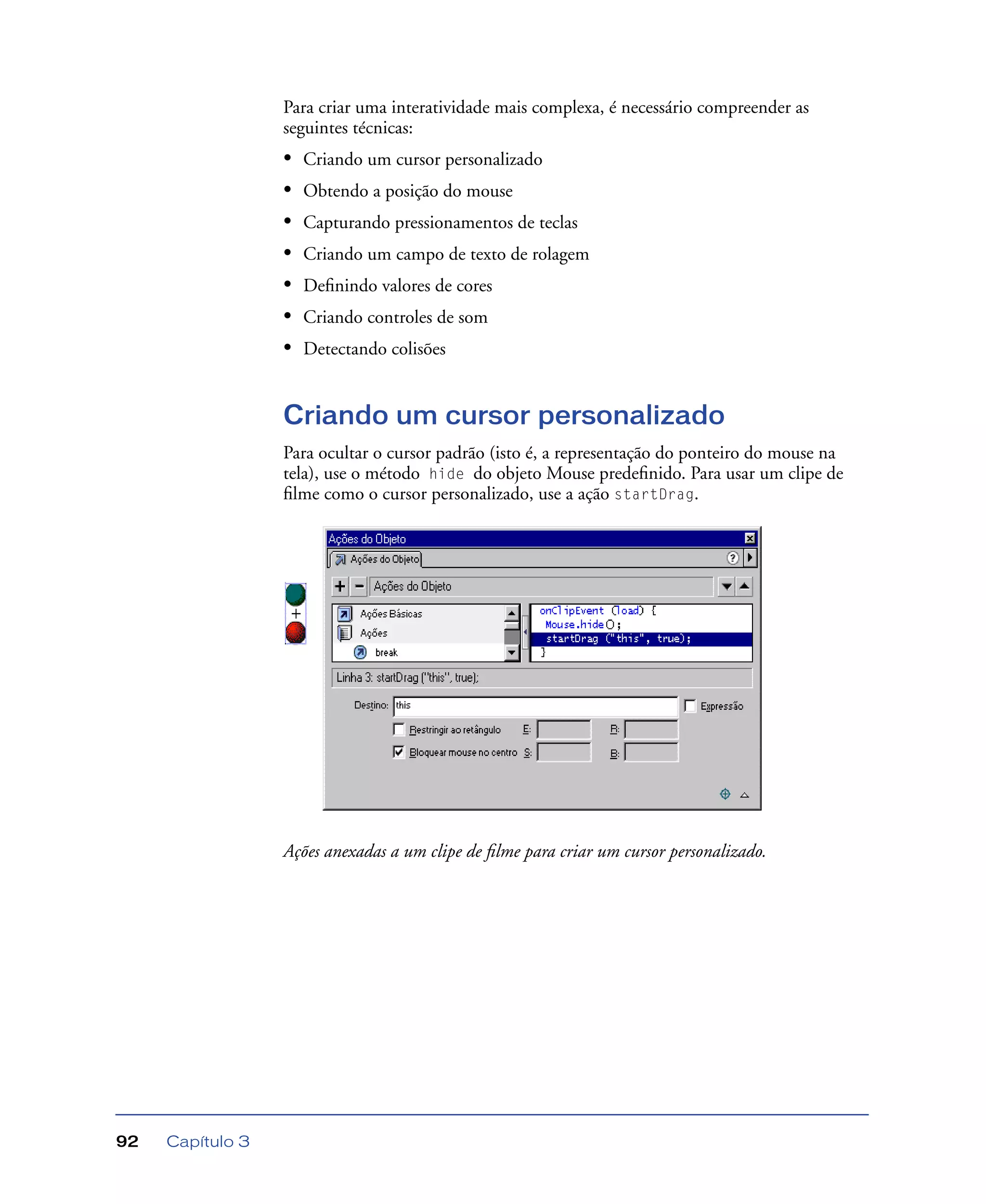 Capítulo 392
Para criar uma interatividade mais complexa, é necessário compreender as
seguintes técnicas:
• Criando um cursor personalizado
• Obtendo a posição do mouse
• Capturando pressionamentos de teclas
• Criando um campo de texto de rolagem
• Deﬁnindo valores de cores
• Criando controles de som
• Detectando colisões
Criando um cursor personalizado
Para ocultar o cursor padrão (isto é, a representação do ponteiro do mouse na
tela), use o método hide do objeto Mouse predeﬁnido. Para usar um clipe de
ﬁlme como o cursor personalizado, use a ação startDrag.
Ações anexadas a um clipe de ﬁlme para criar um cursor personalizado.
 