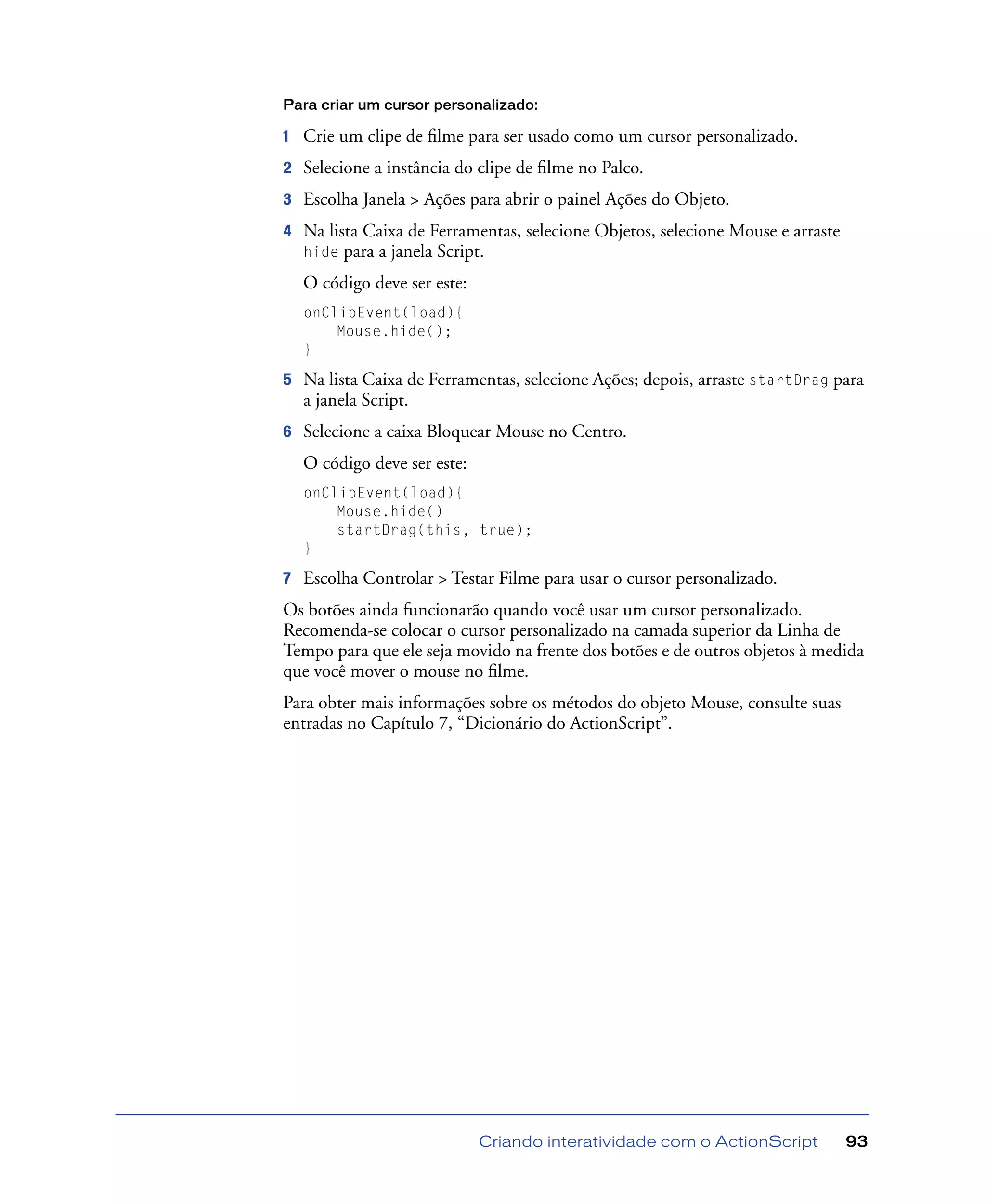 Criando interatividade com o ActionScript 93
Para criar um cursor personalizado:
1 Crie um clipe de ﬁlme para ser usado como um cursor personalizado.
2 Selecione a instância do clipe de ﬁlme no Palco.
3 Escolha Janela > Ações para abrir o painel Ações do Objeto.
4 Na lista Caixa de Ferramentas, selecione Objetos, selecione Mouse e arraste
hide para a janela Script.
O código deve ser este:
onClipEvent(load){
Mouse.hide();
}
5 Na lista Caixa de Ferramentas, selecione Ações; depois, arraste startDrag para
a janela Script.
6 Selecione a caixa Bloquear Mouse no Centro.
O código deve ser este:
onClipEvent(load){
Mouse.hide()
startDrag(this, true);
}
7 Escolha Controlar > Testar Filme para usar o cursor personalizado.
Os botões ainda funcionarão quando você usar um cursor personalizado.
Recomenda-se colocar o cursor personalizado na camada superior da Linha de
Tempo para que ele seja movido na frente dos botões e de outros objetos à medida
que você mover o mouse no ﬁlme.
Para obter mais informações sobre os métodos do objeto Mouse, consulte suas
entradas no Capítulo 7, “Dicionário do ActionScript”.
 