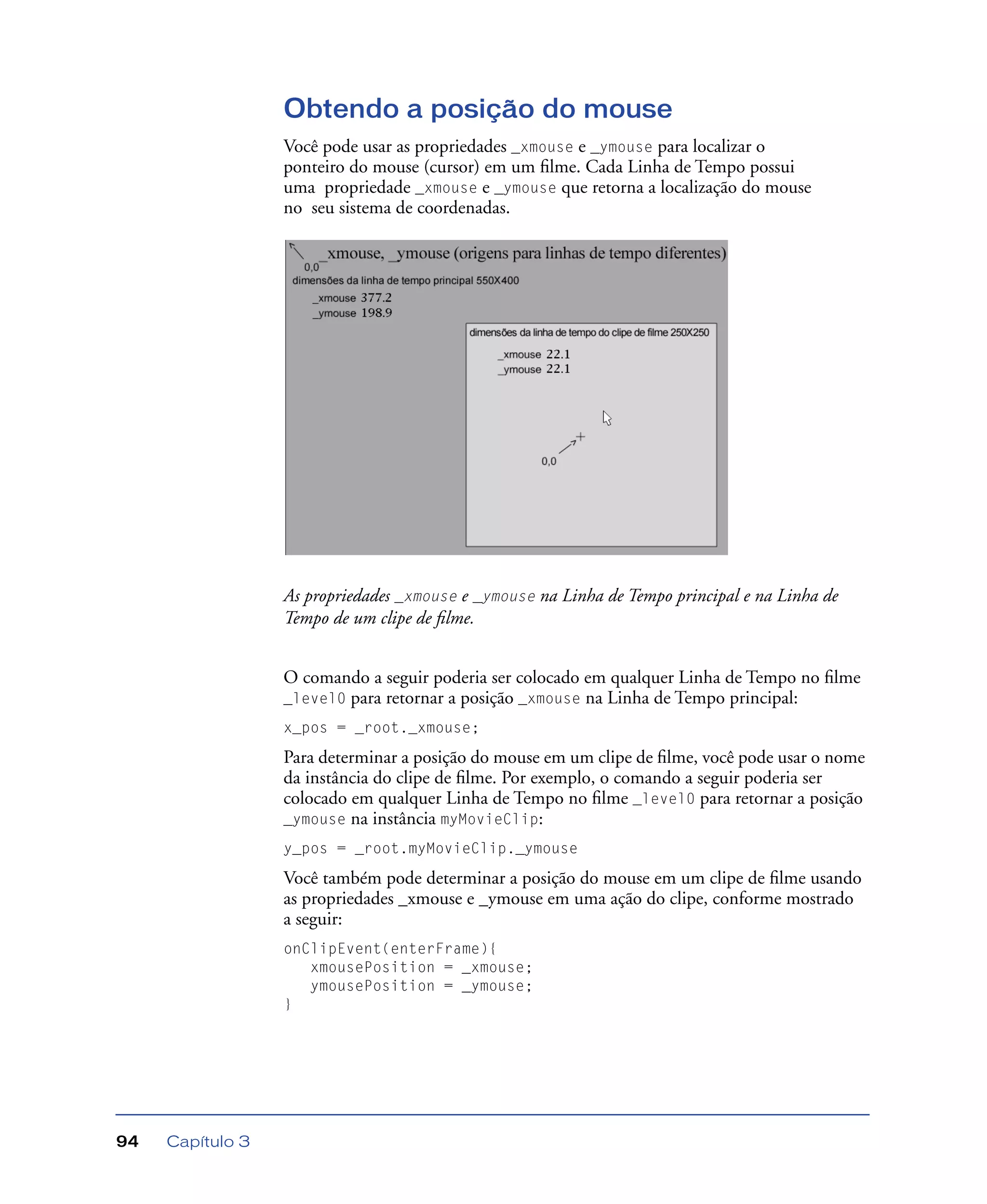 Capítulo 394
Obtendo a posição do mouse
Você pode usar as propriedades _xmouse e _ymouse para localizar o
ponteiro do mouse (cursor) em um ﬁlme. Cada Linha de Tempo possui
uma propriedade _xmouse e _ymouse que retorna a localização do mouse
no seu sistema de coordenadas.
As propriedades _xmouse e _ymouse na Linha de Tempo principal e na Linha de
Tempo de um clipe de ﬁlme.
O comando a seguir poderia ser colocado em qualquer Linha de Tempo no ﬁlme
_level0 para retornar a posição _xmouse na Linha de Tempo principal:
x_pos = _root._xmouse;
Para determinar a posição do mouse em um clipe de ﬁlme, você pode usar o nome
da instância do clipe de ﬁlme. Por exemplo, o comando a seguir poderia ser
colocado em qualquer Linha de Tempo no ﬁlme _level0 para retornar a posição
_ymouse na instância myMovieClip:
y_pos = _root.myMovieClip._ymouse
Você também pode determinar a posição do mouse em um clipe de ﬁlme usando
as propriedades _xmouse e _ymouse em uma ação do clipe, conforme mostrado
a seguir:
onClipEvent(enterFrame){
xmousePosition = _xmouse;
ymousePosition = _ymouse;
}
 