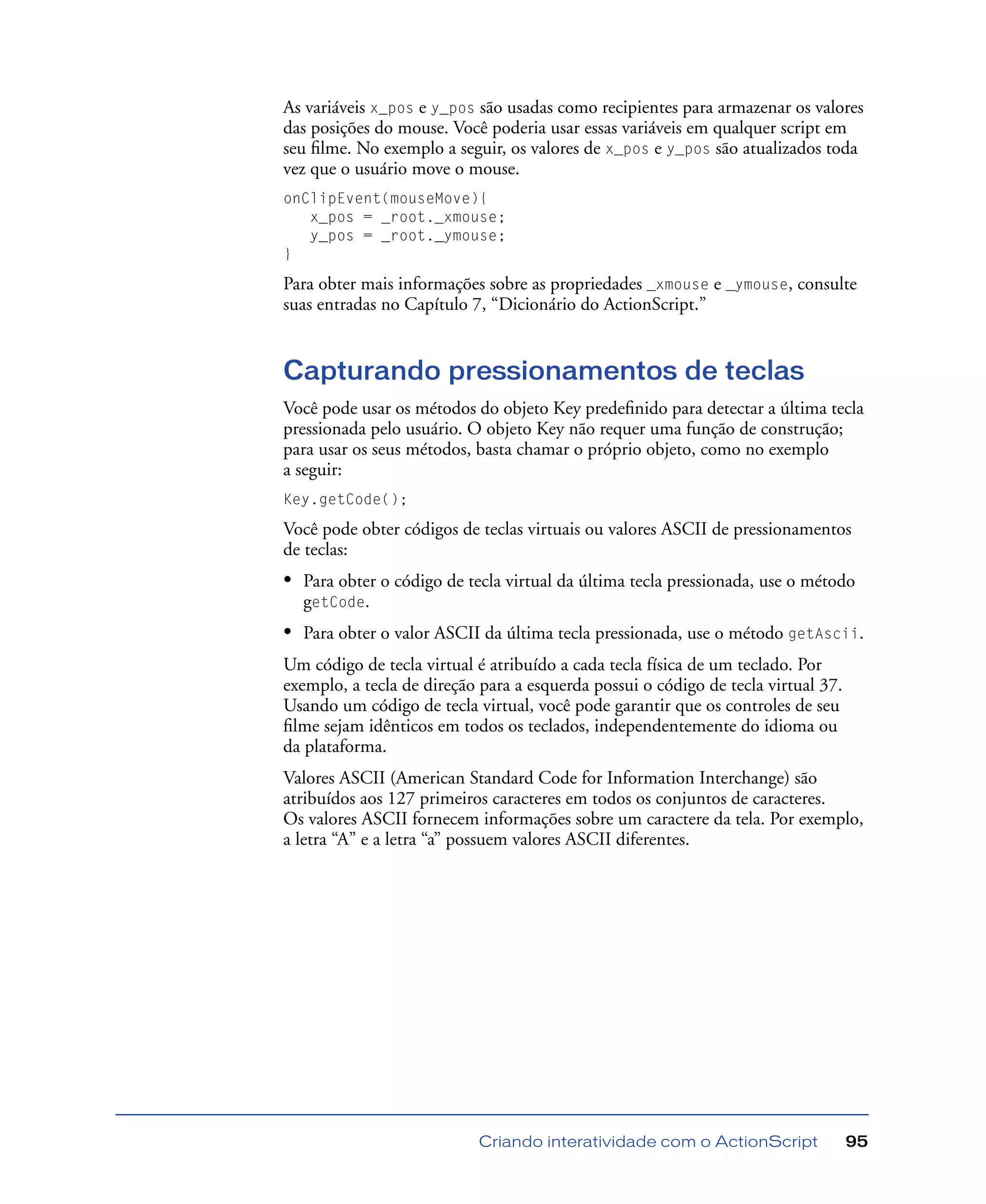 Criando interatividade com o ActionScript 95
As variáveis x_pos e y_pos são usadas como recipientes para armazenar os valores
das posições do mouse. Você poderia usar essas variáveis em qualquer script em
seu ﬁlme. No exemplo a seguir, os valores de x_pos e y_pos são atualizados toda
vez que o usuário move o mouse.
onClipEvent(mouseMove){
x_pos = _root._xmouse;
y_pos = _root._ymouse;
}
Para obter mais informações sobre as propriedades _xmouse e _ymouse, consulte
suas entradas no Capítulo 7, “Dicionário do ActionScript.”
Capturando pressionamentos de teclas
Você pode usar os métodos do objeto Key predeﬁnido para detectar a última tecla
pressionada pelo usuário. O objeto Key não requer uma função de construção;
para usar os seus métodos, basta chamar o próprio objeto, como no exemplo
a seguir:
Key.getCode();
Você pode obter códigos de teclas virtuais ou valores ASCII de pressionamentos
de teclas:
• Para obter o código de tecla virtual da última tecla pressionada, use o método
getCode.
• Para obter o valor ASCII da última tecla pressionada, use o método getAscii.
Um código de tecla virtual é atribuído a cada tecla física de um teclado. Por
exemplo, a tecla de direção para a esquerda possui o código de tecla virtual 37.
Usando um código de tecla virtual, você pode garantir que os controles de seu
ﬁlme sejam idênticos em todos os teclados, independentemente do idioma ou
da plataforma.
Valores ASCII (American Standard Code for Information Interchange) são
atribuídos aos 127 primeiros caracteres em todos os conjuntos de caracteres.
Os valores ASCII fornecem informações sobre um caractere da tela. Por exemplo,
a letra “A” e a letra “a” possuem valores ASCII diferentes.
 