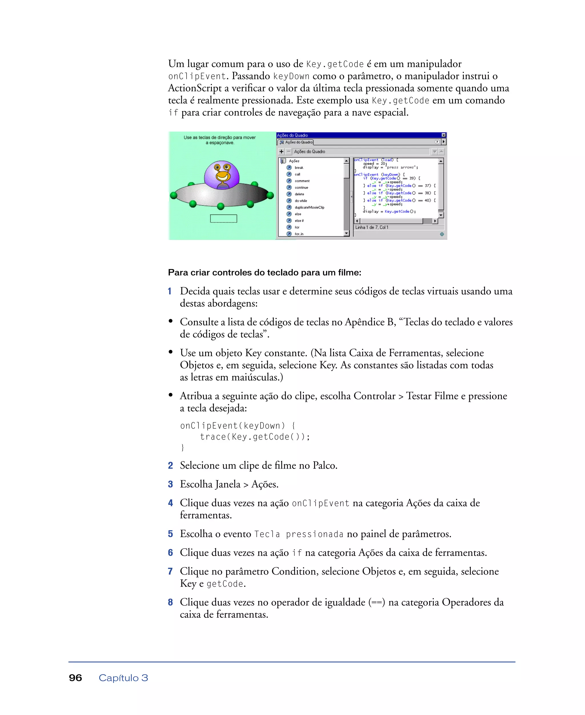 Capítulo 396
Um lugar comum para o uso de Key.getCode é em um manipulador
onClipEvent. Passando keyDown como o parâmetro, o manipulador instrui o
ActionScript a veriﬁcar o valor da última tecla pressionada somente quando uma
tecla é realmente pressionada. Este exemplo usa Key.getCode em um comando
if para criar controles de navegação para a nave espacial.
Para criar controles do teclado para um filme:
1 Decida quais teclas usar e determine seus códigos de teclas virtuais usando uma
destas abordagens:
• Consulte a lista de códigos de teclas no Apêndice B, “Teclas do teclado e valores
de códigos de teclas”.
• Use um objeto Key constante. (Na lista Caixa de Ferramentas, selecione
Objetos e, em seguida, selecione Key. As constantes são listadas com todas
as letras em maiúsculas.)
• Atribua a seguinte ação do clipe, escolha Controlar > Testar Filme e pressione
a tecla desejada:
onClipEvent(keyDown) {
trace(Key.getCode());
}
2 Selecione um clipe de ﬁlme no Palco.
3 Escolha Janela > Ações.
4 Clique duas vezes na ação onClipEvent na categoria Ações da caixa de
ferramentas.
5 Escolha o evento Tecla pressionada no painel de parâmetros.
6 Clique duas vezes na ação if na categoria Ações da caixa de ferramentas.
7 Clique no parâmetro Condition, selecione Objetos e, em seguida, selecione
Key e getCode.
8 Clique duas vezes no operador de igualdade (==) na categoria Operadores da
caixa de ferramentas.
 