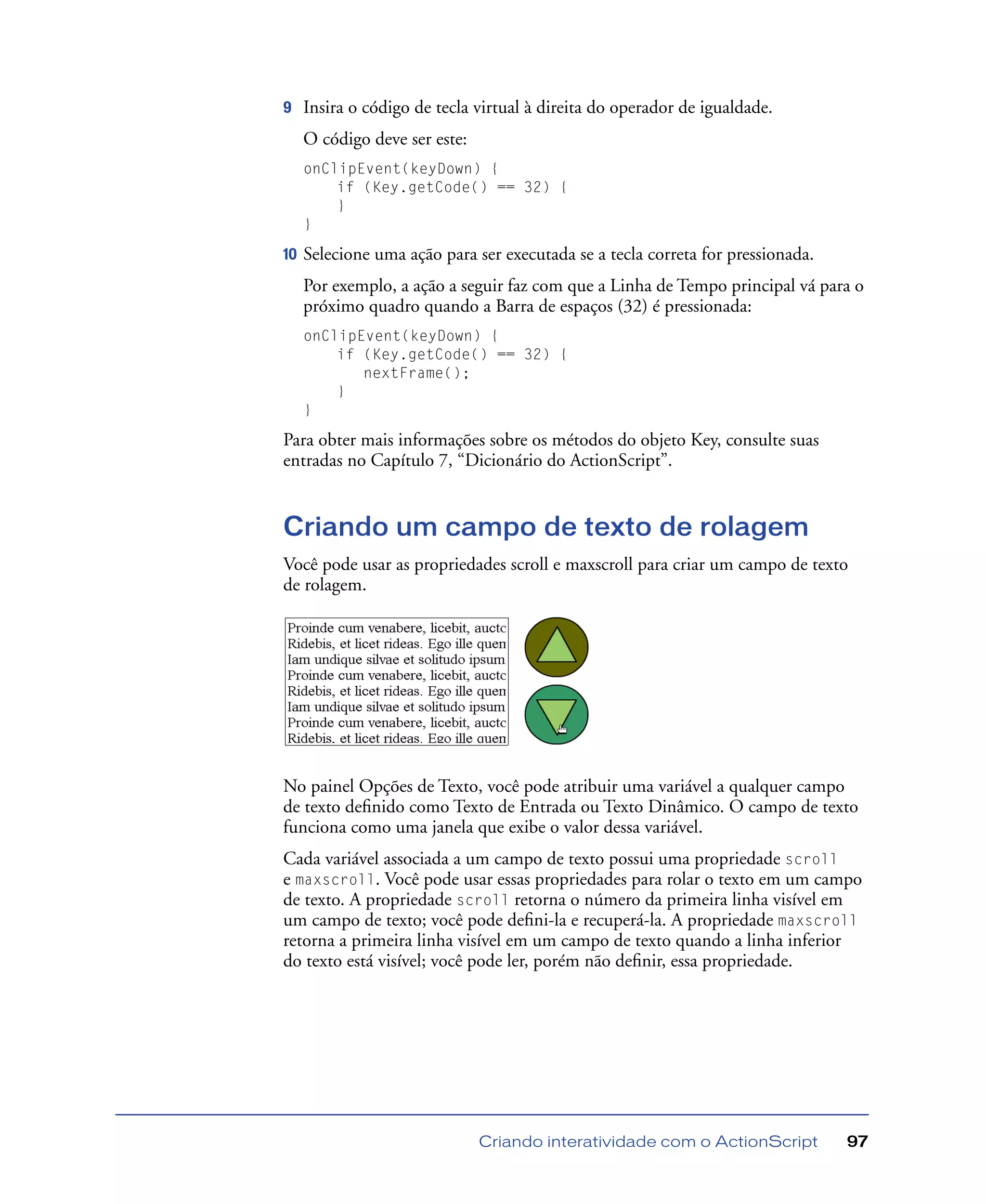 Criando interatividade com o ActionScript 97
9 Insira o código de tecla virtual à direita do operador de igualdade.
O código deve ser este:
onClipEvent(keyDown) {
if (Key.getCode() == 32) {
}
}
10 Selecione uma ação para ser executada se a tecla correta for pressionada.
Por exemplo, a ação a seguir faz com que a Linha de Tempo principal vá para o
próximo quadro quando a Barra de espaços (32) é pressionada:
onClipEvent(keyDown) {
if (Key.getCode() == 32) {
nextFrame();
}
}
Para obter mais informações sobre os métodos do objeto Key, consulte suas
entradas no Capítulo 7, “Dicionário do ActionScript”.
Criando um campo de texto de rolagem
Você pode usar as propriedades scroll e maxscroll para criar um campo de texto
de rolagem.
No painel Opções de Texto, você pode atribuir uma variável a qualquer campo
de texto deﬁnido como Texto de Entrada ou Texto Dinâmico. O campo de texto
funciona como uma janela que exibe o valor dessa variável.
Cada variável associada a um campo de texto possui uma propriedade scroll
e maxscroll. Você pode usar essas propriedades para rolar o texto em um campo
de texto. A propriedade scroll retorna o número da primeira linha visível em
um campo de texto; você pode deﬁni-la e recuperá-la. A propriedade maxscroll
retorna a primeira linha visível em um campo de texto quando a linha inferior
do texto está visível; você pode ler, porém não deﬁnir, essa propriedade.
 