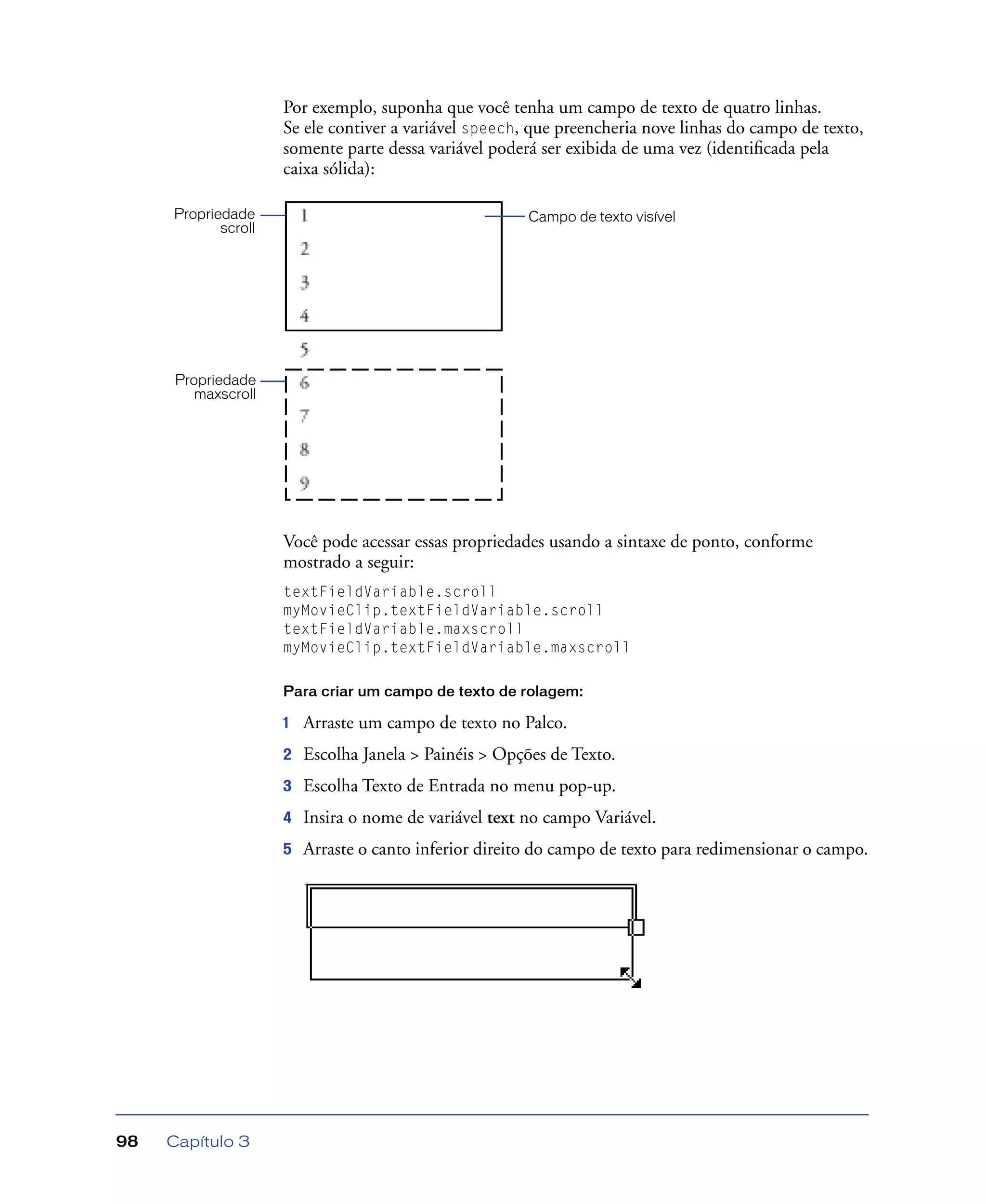 Capítulo 398
Por exemplo, suponha que você tenha um campo de texto de quatro linhas.
Se ele contiver a variável speech, que preencheria nove linhas do campo de texto,
somente parte dessa variável poderá ser exibida de uma vez (identiﬁcada pela
caixa sólida):
Você pode acessar essas propriedades usando a sintaxe de ponto, conforme
mostrado a seguir:
textFieldVariable.scroll
myMovieClip.textFieldVariable.scroll
textFieldVariable.maxscroll
myMovieClip.textFieldVariable.maxscroll
Para criar um campo de texto de rolagem:
1 Arraste um campo de texto no Palco.
2 Escolha Janela > Painéis > Opções de Texto.
3 Escolha Texto de Entrada no menu pop-up.
4 Insira o nome de variável text no campo Variável.
5 Arraste o canto inferior direito do campo de texto para redimensionar o campo.
Propriedade
maxscroll
Propriedade
scroll
Campo de texto visível
 