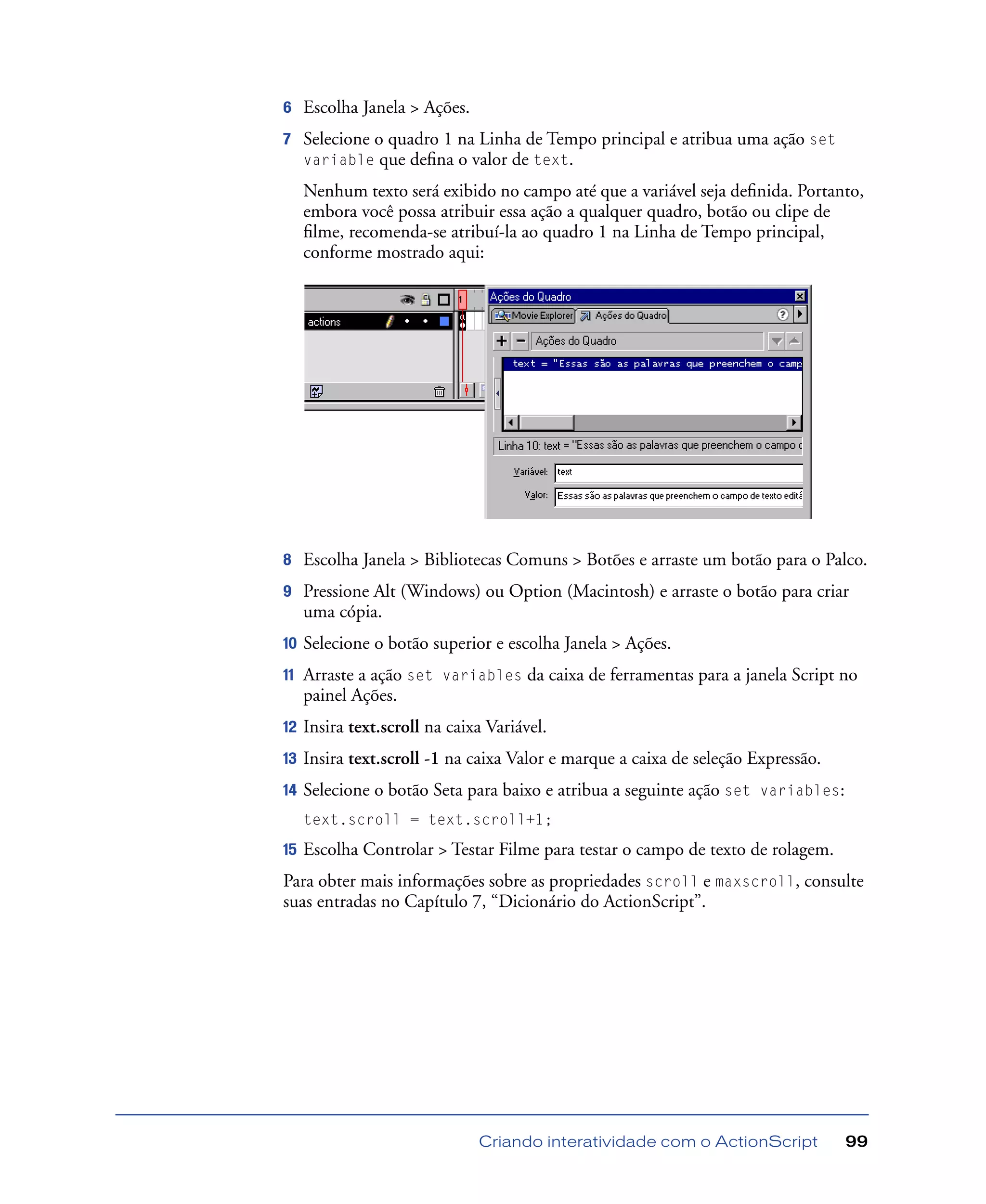 Criando interatividade com o ActionScript 99
6 Escolha Janela > Ações.
7 Selecione o quadro 1 na Linha de Tempo principal e atribua uma ação set
variable que deﬁna o valor de text.
Nenhum texto será exibido no campo até que a variável seja deﬁnida. Portanto,
embora você possa atribuir essa ação a qualquer quadro, botão ou clipe de
ﬁlme, recomenda-se atribuí-la ao quadro 1 na Linha de Tempo principal,
conforme mostrado aqui:
8 Escolha Janela > Bibliotecas Comuns > Botões e arraste um botão para o Palco.
9 Pressione Alt (Windows) ou Option (Macintosh) e arraste o botão para criar
uma cópia.
10 Selecione o botão superior e escolha Janela > Ações.
11 Arraste a ação set variables da caixa de ferramentas para a janela Script no
painel Ações.
12 Insira text.scroll na caixa Variável.
13 Insira text.scroll -1 na caixa Valor e marque a caixa de seleção Expressão.
14 Selecione o botão Seta para baixo e atribua a seguinte ação set variables:
text.scroll = text.scroll+1;
15 Escolha Controlar > Testar Filme para testar o campo de texto de rolagem.
Para obter mais informações sobre as propriedades scroll e maxscroll, consulte
suas entradas no Capítulo 7, “Dicionário do ActionScript”.
 