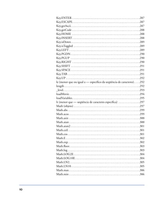 10
Key.ENTER . . . . . . . . . . . . . . . . . . . . . . . . . . . . . . . . . . . . . . . . . . . .287
Key.ESCAPE. . . . . . . . . . . . . . . . . . . . . . . . . . . . . . . . . . . . . . . . . . . .287
Key.getAscii. . . . . . . . . . . . . . . . . . . . . . . . . . . . . . . . . . . . . . . . . . . . .287
Key.getCode . . . . . . . . . . . . . . . . . . . . . . . . . . . . . . . . . . . . . . . . . . . .288
Key.HOME . . . . . . . . . . . . . . . . . . . . . . . . . . . . . . . . . . . . . . . . . . . .288
Key.INSERT. . . . . . . . . . . . . . . . . . . . . . . . . . . . . . . . . . . . . . . . . . . .288
Key.isDown. . . . . . . . . . . . . . . . . . . . . . . . . . . . . . . . . . . . . . . . . . . . .289
Key.isToggled . . . . . . . . . . . . . . . . . . . . . . . . . . . . . . . . . . . . . . . . . . .289
Key.LEFT . . . . . . . . . . . . . . . . . . . . . . . . . . . . . . . . . . . . . . . . . . . . . .289
Key.PGDN . . . . . . . . . . . . . . . . . . . . . . . . . . . . . . . . . . . . . . . . . . . . .290
Key.PGUP . . . . . . . . . . . . . . . . . . . . . . . . . . . . . . . . . . . . . . . . . . . . .290
Key.RIGHT . . . . . . . . . . . . . . . . . . . . . . . . . . . . . . . . . . . . . . . . . . . .290
Key.SHIFT . . . . . . . . . . . . . . . . . . . . . . . . . . . . . . . . . . . . . . . . . . . . .291
Key.SPACE . . . . . . . . . . . . . . . . . . . . . . . . . . . . . . . . . . . . . . . . . . . . .291
Key.TAB . . . . . . . . . . . . . . . . . . . . . . . . . . . . . . . . . . . . . . . . . . . . . . .291
Key.UP . . . . . . . . . . . . . . . . . . . . . . . . . . . . . . . . . . . . . . . . . . . . . . . .292
le (menor que ou igual a — especíﬁco da seqüência de caracteres). . . .292
length . . . . . . . . . . . . . . . . . . . . . . . . . . . . . . . . . . . . . . . . . . . . . . . . .292
_level. . . . . . . . . . . . . . . . . . . . . . . . . . . . . . . . . . . . . . . . . . . . . . . . . .293
loadMovie. . . . . . . . . . . . . . . . . . . . . . . . . . . . . . . . . . . . . . . . . . . . . .294
loadVariables. . . . . . . . . . . . . . . . . . . . . . . . . . . . . . . . . . . . . . . . . . . .295
lt (menor que — seqüência de caracteres especíﬁca) . . . . . . . . . . . . . .297
Math (objeto) . . . . . . . . . . . . . . . . . . . . . . . . . . . . . . . . . . . . . . . . . . .297
Math.abs. . . . . . . . . . . . . . . . . . . . . . . . . . . . . . . . . . . . . . . . . . . . . . .299
Math.acos . . . . . . . . . . . . . . . . . . . . . . . . . . . . . . . . . . . . . . . . . . . . . .299
Math.asin . . . . . . . . . . . . . . . . . . . . . . . . . . . . . . . . . . . . . . . . . . . . . .300
Math.atan . . . . . . . . . . . . . . . . . . . . . . . . . . . . . . . . . . . . . . . . . . . . . .300
Math.atan2 . . . . . . . . . . . . . . . . . . . . . . . . . . . . . . . . . . . . . . . . . . . . .301
Math.ceil. . . . . . . . . . . . . . . . . . . . . . . . . . . . . . . . . . . . . . . . . . . . . . .301
Math.cos. . . . . . . . . . . . . . . . . . . . . . . . . . . . . . . . . . . . . . . . . . . . . . .301
Math.E . . . . . . . . . . . . . . . . . . . . . . . . . . . . . . . . . . . . . . . . . . . . . . . .302
Math.exp. . . . . . . . . . . . . . . . . . . . . . . . . . . . . . . . . . . . . . . . . . . . . . .302
Math.ﬂoor. . . . . . . . . . . . . . . . . . . . . . . . . . . . . . . . . . . . . . . . . . . . . .303
Math.log . . . . . . . . . . . . . . . . . . . . . . . . . . . . . . . . . . . . . . . . . . . . . . .303
Math.LOG2E . . . . . . . . . . . . . . . . . . . . . . . . . . . . . . . . . . . . . . . . . . .304
Math.LOG10E . . . . . . . . . . . . . . . . . . . . . . . . . . . . . . . . . . . . . . . . . .304
Math.LN2. . . . . . . . . . . . . . . . . . . . . . . . . . . . . . . . . . . . . . . . . . . . . .305
Math.LN10. . . . . . . . . . . . . . . . . . . . . . . . . . . . . . . . . . . . . . . . . . . . .305
Math.max . . . . . . . . . . . . . . . . . . . . . . . . . . . . . . . . . . . . . . . . . . . . . .306
Math.min . . . . . . . . . . . . . . . . . . . . . . . . . . . . . . . . . . . . . . . . . . . . . .306
 